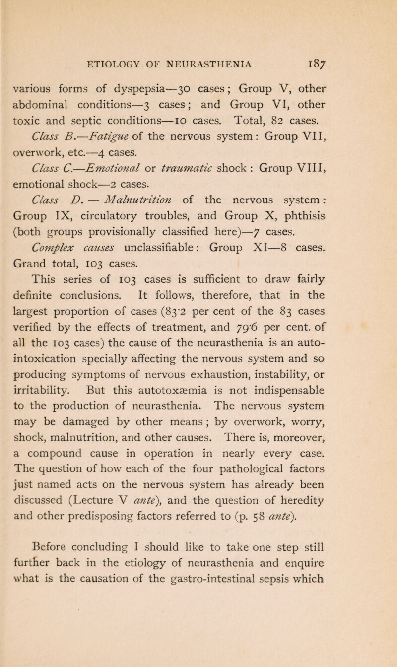 various forms of dyspepsia^—30 cases; Group V, other abdominal conditions—3 cases; and Group VI, other toxic and septic conditions—10 cases. Total, 82 cases. Class B.—Fatigue of the nervous system: Group VII, overwork, etc.—4 cases. Class C.—Emotional or traumatic shock : Group VIII, emotional shock—2 cases. Class D. — Malnutrition of the nervous system: Group IX, circulatory troubles, and Group X, phthisis (both groups provisionally classified here)—7 cases. Complex causes unclassifiable: Group XI—8 cases. Grand total, 103 cases. This series of 103 cases is sufficient to draw fairly definite conclusions. It follows, therefore, that in the largest proportion of cases (83*2 per cent of the 83 cases verified by the effects of treatment, and yg'6 per cent, of all the 103 cases) the cause of the neurasthenia is an auto¬ intoxication specially affecting the nervous system and so producing symptoms of nervous exhaustion, instability, or irritability. But this autotoxaemia is not indispensable to the production of neurasthenia. The nervous system may be damaged by other means ; by overwork, worry, shock, malnutrition, and other causes. There is, moreover, a compound cause in operation in nearly every case. The question of how each of the four pathological factors just named acts on the nervous system has already been discussed (Lecture V ante), and the question of heredity and other predisposing factors referred to (p. 58 ante). Before concluding I should like to take one step still further back in the etiology of neurasthenia and enquire what is the causation of the gastro-intestinal sepsis which
