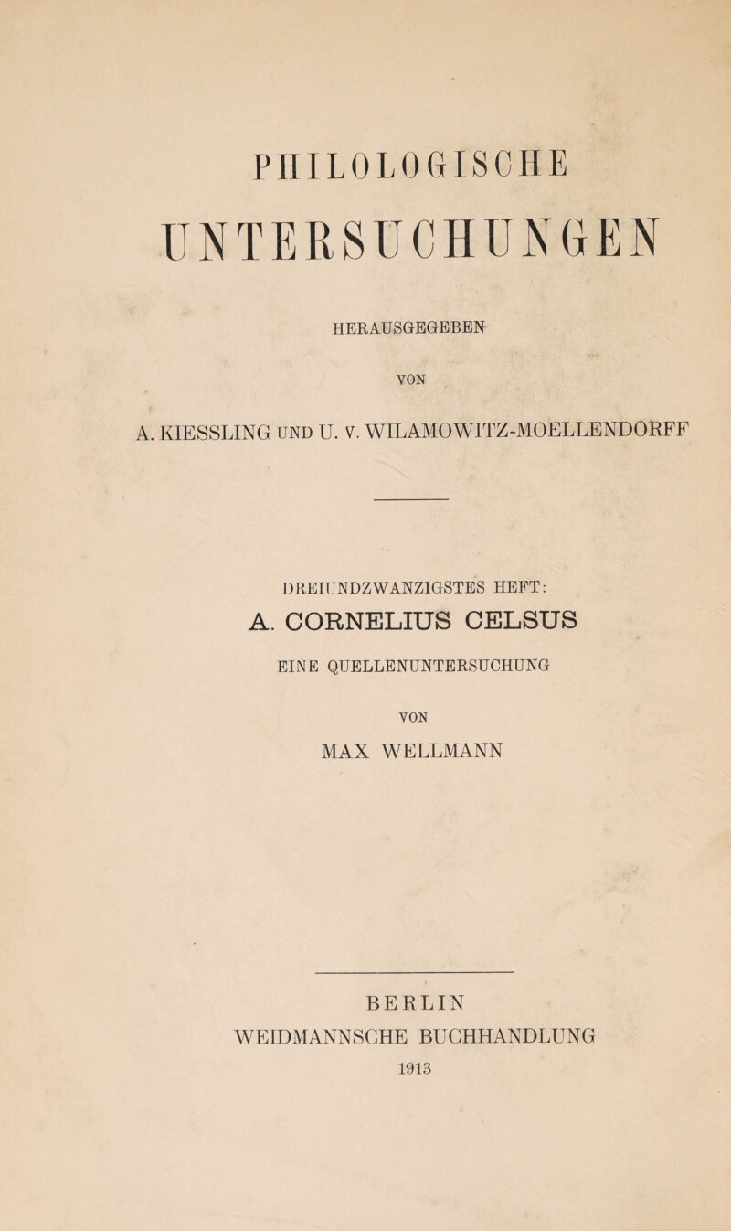 PHILOLOGISCHE UNTERSUCHUNGEN HERAUSGEGEBEN VON A. KIESSLING UND U. V. WILAMOWITZ-MOELLENDORFF DREIUNDZWANZIGSTES HEFT: A. CORNELIUS CELSUS EINE QUELLENUNTERSUCHUNG VON MAX WELLMANN BERLIN WEIDMANNSGHE BUCHHANDLUNG 1913