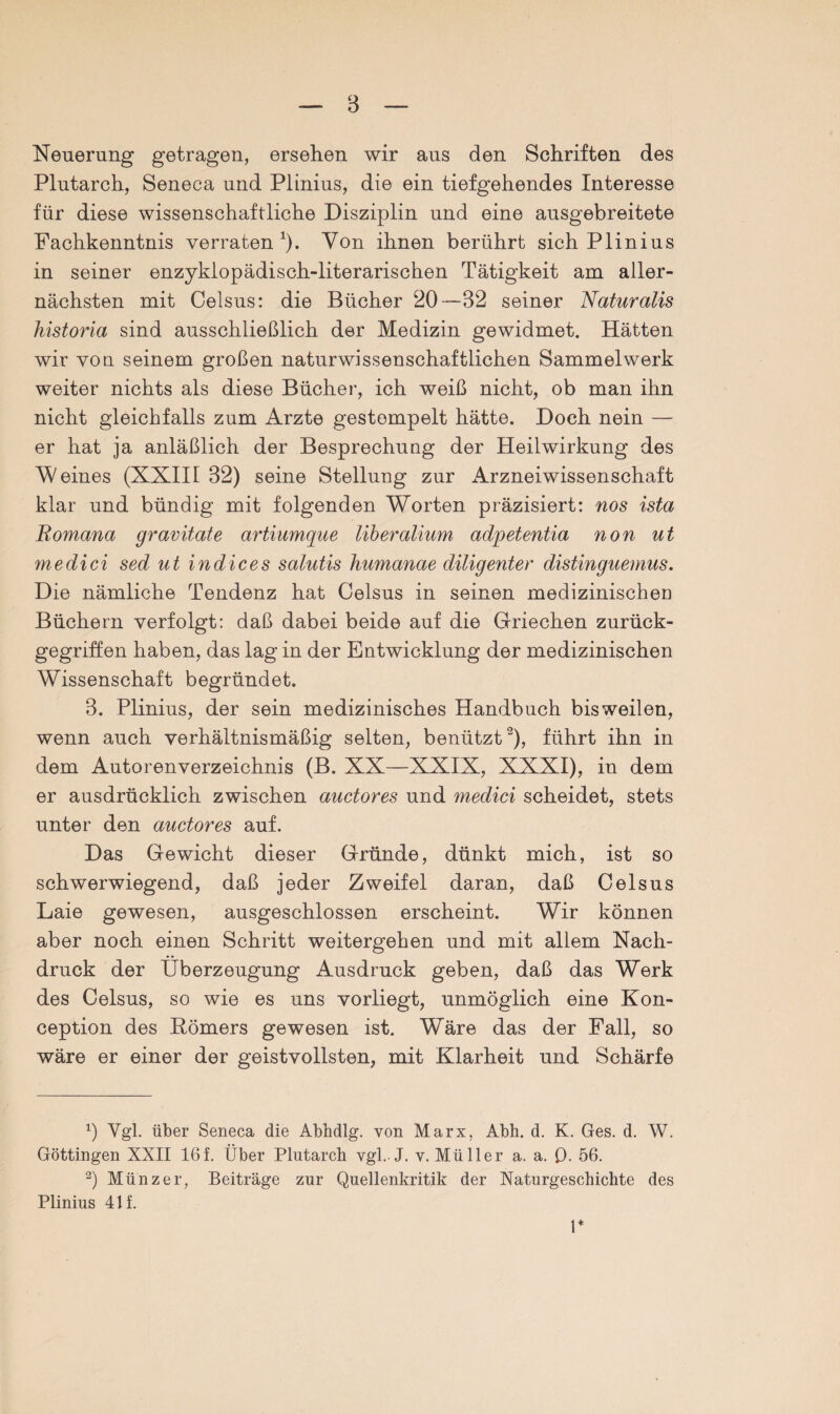 Neuerung getragen, ersehen wir aus den Schriften des Plutarch, Seneca und Plinius, die ein tiefgehendes Interesse für diese wissenschaftliche Disziplin und eine ausgebreitete Fachkenntnis verraten 1). Von ihnen berührt sich Plinius in seiner enzyklopädisch-literarischen Tätigkeit am aller¬ nächsten mit Celsus: die Bücher 20—32 seiner Naturalis historia sind ausschließlich der Medizin gewidmet. Hätten wir von seinem großen naturwissenschaftlichen Sammelwerk weiter nichts als diese Bücher, ich weiß nicht, ob man ihn nicht gleichfalls zum Arzte gestempelt hätte. Doch nein — er hat ja anläßlich der Besprechung der Heilwirkung des W eines (XXIII 32) seine Stellung zur Arzneiwissenschaft klar und bündig mit folgenden Worten präzisiert: nos ista Romana gravitate artiumque liberalium adpetentia non ut medici sed ut in die es salutis humanae diligenter distinguemus. Die nämliche Tendenz hat Celsus in seinen medizinischen Büchern verfolgt: daß dabei beide auf die Griechen zurück¬ gegriffen haben, das lag in der Entwicklung der medizinischen Wissenschaft begründet. 3. Plinius, der sein medizinisches Handbuch bisweilen, wenn auch verhältnismäßig selten, benützt2), führt ihn in dem Autorenverzeichnis (B. XX—XXIX, XXXI), in dem er ausdrücklich zwischen auctores und medici scheidet, stets unter den auctores auf. Das Gewicht dieser Gründe, dünkt mich, ist so schwerwiegend, daß jeder Zweifel daran, daß Celsus Laie gewesen, ausgeschlossen erscheint. Wir können aber noch einen Schritt weitergehen und mit allem Nach¬ druck der Überzeugung Ausdruck geben, daß das Werk des Celsus, so wie es uns vorliegt, unmöglich eine Kon- ception des Römers gewesen ist. Wäre das der Fall, so wäre er einer der geistvollsten, mit Klarheit und Schärfe x) Vgl. über Seneca die Abhdlg. von Marx, Abh. d. K. Ges. d. W. Göttingen XXII 16f. Über Plutarch vgl.J. v. Müller a. a. (3. 56. 2) Münzer, Beiträge zur Quellenkritik der Naturgeschichte des Plinius 41 f. 1*