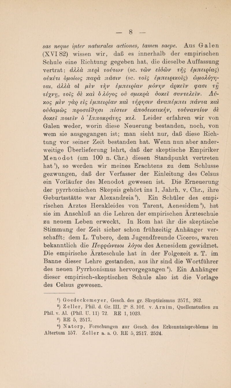 sas neque inter naturales actiones, tarnen saepe. Aus Galen (XVI82) wissen wir, daß es innerhalb der empirischen Schule eine Richtung gegeben hat, die dieselbe Auffassung vertrat: äXha jieqI tovtgiv (sc. tgjv eiöäv xfjg ipjiELQiag) ovkexl öfiolcog naqä näoiv (sc. xolg EfinELQiKolg) öj/noAöyr]- TCCL, äXXä ol fyLEV T7]V ifXTlELQLaV fI0V7]V (XQKELV CpaOL Tfj xElvrj, Tolg 6e zal ö Aöyog ov ojmkqcl öokel ovvteÄelv. Av- Kog ßhv ya.Q Eig E[MiEiQiav Kal Tr/QrjOLV ävanEpnEi nävxa Kal ovöafiäg TVQoarid'rjOL nloxiv änoÖELKTLKrjv, xovvavxtov öh öokel noiEiv ö cIjiTcoKQaxrjg ktL Leider erfahren wir von Galen weder, worin diese Neuerung bestanden, noch, von wem sie ausgegangen ist; man sieht nur, daß diese Rich¬ tung vor seiner Zeit bestanden hat. Wenn nun aber ander¬ weitige Überlieferung lehrt, daß der skeptische Empiriker Menodot (um 100 n. Chr.) diesen Standpunkt vertreten hat1), so werden wir meines Erachtens zu dem Schlüsse gezwungen, daß der Verfasser der Einleitung des Celsus ein Vorläufer des Menodot gewesen ist. Die Erneuerung der pyrrhonischen Skepsis gehört ins 1. Jahrh. v. Chr., ihre Geburtsstätte war Alexandreia2). Ein Schüler des empi¬ rischen Arztes Herakleides von Tarent, Aenesidem3), hat sie im Anschluß an die Lehren der empirischen Arzteschule zu neuem Leben erweckt. In Rom hat ihr die skeptische Stimmung der Zeit sicher schon frühzeitig Anhänger ver¬ schafft: dem L. Tubero, dem Jugendfreunde Ciceros, waren bekanntlich die üvqqcjveiol hoyoi des Aenesidem gewidmet. Die empirische Arzteschule hat in der Folgezeit z. T. im Banne dieser Lehre gestanden, aus ihr sind die Wortführer des neuen Pyrrhonismus hervorgegangen4). Ein Anhänger dieser empirisch-skeptischen Schule also ist die Vorlage des Celsus gewesen. 0 Goedeckemeyer, Gesch. des gr. Skeptizismus 257 f., 262. 3) Zeller, Phil. d. Gr. III, 24 S. lOf. v. Arnim, Quellenstudien zu Phil. y. Al. (Phil. U. 11) 72. RE 1, 1023. 8) RE 5, 2517. b Natorp, Forschungen zur Gesch. des Erkenntnisproblems im Altertum 157. Zeller a. a. 0. RE 5,2517. 2524.