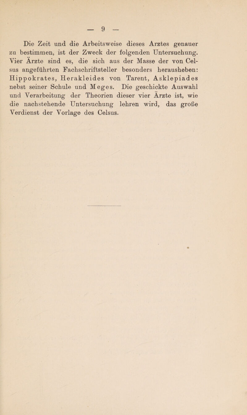 Die Zeit und die Arbeitsweise dieses Arztes genauer zu bestimmen, ist der Zweck der folgenden Untersuchung. • • Vier Arzte sind es, die sich aus der Masse der von Cel- sus angeführten Fachschriftsteller besonders herausheben: Hippokrates, Herakleides von Tarent, Asklepiades nebst seiner Schule und Meges. Die geschickte Auswahl und Verarbeitung der Theorien dieser vier Arzte ist, wie die nachstehende Untersuchung lehren wird, das große Verdienst der Vorlage des Celsus.