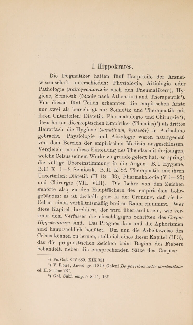 I. Hippokrates. Die Dogmatiker hatten fünf Hauptteile der Arznei¬ wissenschaft unterschieden: Physiologie, Aitiologie oder Pathologie (7ia%}oyva)/Liovixöv nach den Pneumatikern), Hy¬ giene, Semiotik {vhnov nach Athenaios) und Therapeutik1). Von diesen fünf Teilen erkannten die empirischen Ärzte nur zwei als berechtigt an: Semiotik und Therapeutik mit ihren Unterteilen: Diätetik, Pharmakologie und Chirurgie2); dazu hatten die skeptischen Empiriker (Theudas) 3) als drittes Hauptfach die Hygiene (sanativum, vyisivöv) in Aufnahme gebracht. Physiologie und Aitiologie waren naturgemäß von dem Bereich der empirischen Medizin ausgeschlossen. Vergleicht man diese Einteilung des Theudas mit derjenigen, welche Celsus seinem Werke zu gründe gelegt hat, so springt die völlige Übereinstimmung in die Augen: B. I Hygiene. B.II K. 1 8 Semiotik. B. II K. 8f. Therapeutik mit ihren Unterteilen: Diätetik (II 18—88), Pharmakologie (V 1—25) und Chirurgie (VII. VIII). Die Lehre von den Zeichen gehörte also zu den Hauptfächern des empirischen Lehr¬ gebäudes: es ist deshalb ganz in der Ordnung, daß sie bei Celsus einen verhältnismäßig breiten Baum einnimmt. Wer diese Kapitel durchliest, der wird überrascht sein, wie ver¬ traut dem Verfasser die einschlägigen Schriften des Corpus Hippocraticum sind. Das Prognostikon und die Aphorismen sind hauptsächlich benützt. Um nun die Arbeitsweise des Celsus kennen zu lernen, stelle ich eines dieser Kapitel (II 3), das die prognostischen Zeichen beim Beginn des Fiebers behandelt, neben die entsprechenden Sätze des Corpus: x) Ps. Gal. XIV 689. XIX 351. 2) V. Rose, Anecd. gr. II249. Galeni Departibus artis medicativae ed. H. Schöne 23f.