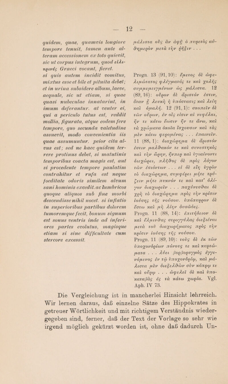 quidem, quae, quamvis longiore tempore tenuit, tarnen ante al¬ ter am accessionem ex toto quievit, sic ut corpus integrum, quod eiAi- KQLvig Graeci vocant, fieret. si quis autem incidit vomitus, mixtus esse et bile et pituita debet; et in urina subsidere album, laeve, aequale, sic ut etiam, si quae quasi nubeculae innatarint, in imum deferantur. at venter ei, qui a periculo tutus est, reddit mollia, figurata, atque eodem fere tempore, quo secunda valetudine assuevit, modo convenientia Hs quae assumuntur. peior cita äl- vus est; sed ne haec quidem ter- rere protinus debet, si matutinis temporibus coacta magis est, aut si procedente tempore paulatim contrahitur et rufa est neque foeditate odoris similem alvum sani hominis excedit. ac lumbricos quoque aliquos sub fine morbi descendisse nihil nocet, si infiatio in superioribus partibus dolorem tumoremque fecit, bonum signum est sonus ventris inde ad inferi¬ ores partes evolutus, magisque etiam si sine difficultate cum stercore excessit. pdAioza ovg äv äcpfj 6 nvpezog av- d'ggEQov pezd zr/v . . . Progn. 13 (91,10): epezog de dxpe- Aipdizazog (pAeypazög ze aal yoAf/g ovppepeiypevoov wg pdAioza. 12 (89, 16): otipov de äpiozöv iozuv, özav fi ÄevKg rj vnoozaotg Kal Aelr\ Kal öpaArj. 12 (91,1): OKoneiv dh zcdv ovqmv, iv olg eioiv al vecpeAcu, rjv ze Kazoo eojoiv fv ze ävoj, Kal za ypeopaza ÖKola ioyovoiv Kal zag per xdzoj cpeQopevag . . . ixaivetv. 11 (88, 1): diaydiQTipa de äpiozöv ioziv paAhaKÖv ze Kal ovveozqKÖg Kal zi;v &Qrpv, rfvTZEQ Kal vyialvovzi dieyojQei, nAfihog de npög Aöyov zd>v ioiövzojv ... ei de eh] vypöv zo diayd)prjpa, ovpcpepeo pfze zqv- £eiv pfze tzvkvöv ze Kal naz’ öAl- yov diaycopeiv . . . TzayvvEO&ai de ypg zö diayojQrjpa TZQÖg zr/v kqlolv iovorig zr\g vovoov. vtzötzvqqov de eozco Kal pf Ah]v dvoöödeg. Progn. 11 (88, 14): iTuzfdeiov de Kal iÄpLvhag ozpoyyvAag die^tevat pezd zov diaycopfpazog TZQog zfv kqlolv iovorig zr\g vovoov. Progn. 11 (89,10): zovg de £k züv bnoypvdQicvv növovg ze Kal kvqzlo- paza . . . Avel ßopßoQvypög iyye- vöpevog £v zip vnoyovdpicp, Kal pd- Aioza pev die^e/Utibv ovv KÖTCQfp ze Kal ovQip . . . äxpeAel de Kal bno- Kazaßäg £g za Kazoj yojpia. Ygl. Aph. IY 73. Die Vergleichung ist in mancherlei Hinsicht lehrreich. Wir lernen daraus, daß einzelne Sätze des Hippokrates in getreuer Wörtlichkeit und mit richtigem Verständnis wieder¬ gegeben sind, ferner, daß der Text der Vorlage so sehr wie irgend möglich gekürzt worden ist, ohne daß dadurch Un-