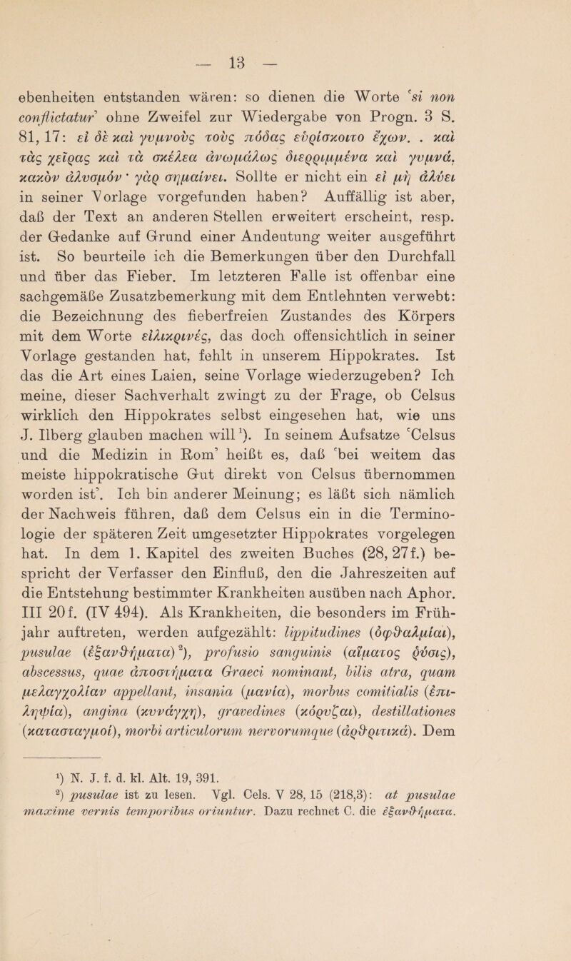 1B ebenheiten entstanden wären: so dienen die Worte 'si non conßictatur ohne Zweifel zur Wiedergabe von Progn. 3 S. 81,17: st de xal yv/rvovg xovg nööag evqlgxoito £%(ov. . xal Tag %£iQag xal %a oxeXea ävcofiaAcog diEQQtpiieva xal yvfrvd. xaxov äAvofiöv ’ yäg orjfialvEi. Sollte er nicht ein et ptij aXvet in seiner ^Vorlage vorgefunden haben? Auffällig ist aber, daß der Text an anderen Stellen erweitert erscheint, resp. der Gedanke auf Grund einer Andeutung weiter ausgeführt ist. So beurteile ich die Bemerkungen über den Durchfall und über das Fieber. Im letzteren Falle ist offenbar eine sachgemäße Zusatzbemerkung mit dem Entlehnten verwebt: die Bezeichnung des fieberfreien Zustandes des Körpers mit dem Worte eifaxQiveg, das doch offensichtlich in seiner Vorlage gestanden hat, fehlt in unserem Hippokrates. Ist das die Art eines Laien, seine Vorlage wiederzugeben? Ich meine, dieser Sachverhalt zwingt zu der Frage, ob Celsus wirklich den Hippokrates selbst eingesehen hat, wie uns J. Ilberg glauben machen willJ). In seinem Aufsatze 'Celsus und die Medizin in Rom’ heißt es, daß 'bei weitem das meiste hippokratische Gut direkt von Celsus übernommen worden ist’. Ich bin anderer Meinung; es läßt sich nämlich der Nachweis führen, daß dem Celsus ein in die Termino¬ logie der späteren Zeit umgesetzter Hippokrates Vorgelegen hat. In dem 1. Kapitel des zweiten Buches (28, 27f.) be¬ spricht der Verfasser den Einfluß, den die Jahreszeiten auf die Entstehung bestimmter Krankheiten ausüben nach Aphor. III 20 f. (IV 494). Als Krankheiten, die besonders im Früh¬ jahr auftreten, werden aufgezählt: lippitudines (öcpd'aAfdat), pusulae (e^avd'Tj/raTa)* 2), profusio sanguinis {atfiarog QVGtg), abscesstis, quae änoGTrgiaTa Graeci nominant, bilis atra} quam fre/Layxo^tav appellant, insania (fravta), morbus comitialis (£ju- Arjxpia), angina (xvvay%f]), gravedines (xÖQv^at), destillationes (xaxaGTayiÄOt), morbi articulorum nervorumque (dgd'QtTtxa). Dem 0 N. J. f. d. kl. Alt. 19, 391. 2) pusulae ist zu lesen. Ygl. Cels. Y 28, 15 (218,3): at pusulae maxime remis temporibus oriuntur. Dazu rechnet C. die igavihjpaia.