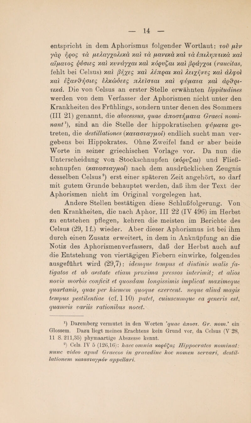 entspricht in dem Aphorismus folgender Wortlaut: xov (jlev yäq tgoog xä piEXay%oXiKä Kai xä fxaviKa Kal xä imXpjiXLKä Kai aifxaxog §voisg Kal Kvvay%ai Kal KÖQvt^ai Kal ßgay^oi (raucitas, fehlt bei Celsus). Kal ßfjyec, Kal Xengai Kal XeiyrivEg Kal äXpol Kal e^avd'fjOLEg e^Kcbdeeg nXEloxai Kal pvjxaxa Kal äqd'Qi- tikcc. Die von Celsus an erster Stelle erwähnten lippitudines werden von dem Verfasser der Aphorismen nicht unter den Krankheiten des Frühlings, sondern unter denen des Sommers (III 21) genannt, die abscessus, quae äjiooxrgxaxa Graeci nomi- nant1), sind an die Stelle der hippokratischen (pvfiaxa ge¬ treten, die destillationes (KaxaoxayqLoi) endlich sucht man ver¬ gebens bei Hippokrates. Ohne Zweifel fand er aber beide Worte in seiner griechischen Vorlage vor. Da nun die Unterscheidung von Stockschnupfen {KOQv^ai) und Flie߬ schnupfen (Kaxaoxayqtoi) nach dem ausdrücklichen Zeugnis desselben Celsus2) erst einer späteren Zeit angehört, so darf mit gutem Grunde behauptet werden, daß ihm der Text der Aphorismen nicht im Original Vorgelegen hat. Andere Stellen bestätigen diese Schlußfolgerung. Von den Krankheiten, die nach Aphor. III 22 (IV 496) im Herbst zu entstehen pflegen, kehren die meisten im Berichte des Celsus (29, lf.) wieder. Aber dieser Aphorismus ist bei ihm durch einen Zusatz erweitert, in dem in Anknüpfung an die Notiz des Aphorismenverfassers, daß der Herbst auch auf die Entstehung von viertägigen Fiebern einwirke, folgendes ausgeführt wird (29,7): idemque tempus et diutinis malis fa- tigatos et ab aestate etiam proxima pressos intermit; et alios novis morbis conficit et quosdam longissimis implicat maximeque quartanis, quae per hiemem quoque exercent. neque aliud magis tempus pestilentiae (cf. 1 10) patet, cuiuscumque ea generis est, quamvis variis rationibus nocet. b Daremberg vermutet in den Worten 'quae änooz. Gr. nom.* ein Glossem. Dazu liegt meines Erachtens kein Grund vor, da Celsus (Y 28, 11 S. 211,35) phymaartige Abszesse kennt. 2) Cels. IY 5 (126,16): haec omnia koqv^ccs Hippocrates nominat: nunc Video apud Graecos in gravedine hoc nonien servari, destil- lationem nataozaygov appellari.