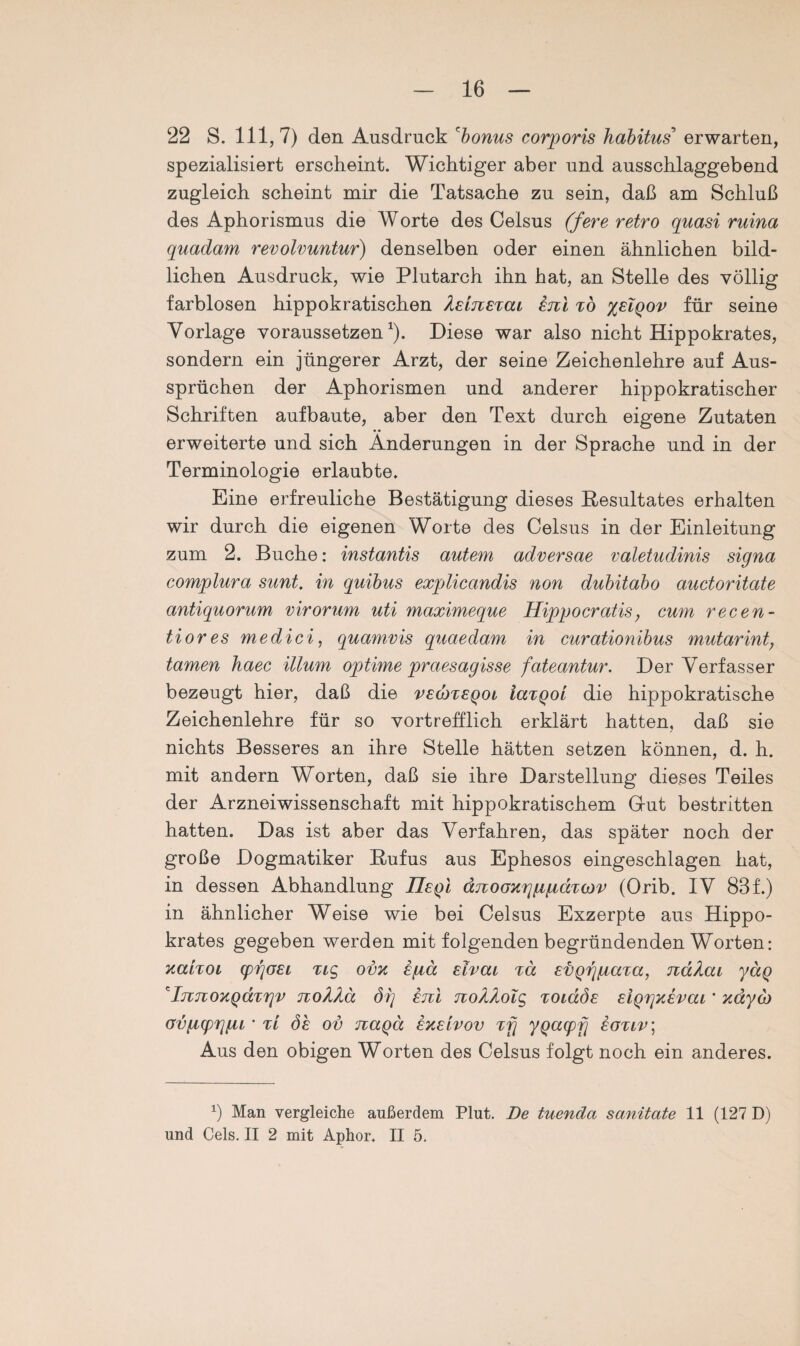 22 S. 111,7) den Ausdruck 'bonus corporis habitus erwarten, spezialisiert erscheint. Wichtiger aber und ausschlaggebend zugleich scheint mir die Tatsache zu sein, daß am Schluß des Aphorismus die Worte des Celsus (fere retro quasi ruina quadam revolvuntur) denselben oder einen ähnlichen bild¬ lichen Ausdruck, wie Plutarch ihn hat, an Stelle des völlig farblosen hippokratischen hEiicETCu etcl tö %elqov für seine Vorlage voraussetzen1). Diese war also nicht Hippokrates, sondern ein jüngerer Arzt, der seine Zeichenlehre auf Aus¬ sprüchen der Aphorismen und anderer hippokratischer Schriften aufbaute, aber den Text durch eigene Zutaten erweiterte und sich Änderungen in der Sprache und in der Terminologie erlaubte. Eine erfreuliche Bestätigung dieses Resultates erhalten wir durch die eigenen Worte des Celsus in der Einleitung zum 2. Buche: instantis autem adversae valetudinis signa complura sunt, in quibus explicandis non dubitabo auctoritate antiquorum virorum uti maximeque Hippocratis; cum recen- tiores medici, quamvis quaedam in curationibus mutarint, tarnen haec illum optime praesagisse fateantur. Der Verfasser bezeugt hier, daß die veqjteqol iaxQot die hippokratische Zeichenlehre für so vortrefflich erklärt hatten, daß sie nichts Besseres an ihre Stelle hätten setzen können, d. h. mit andern Worten, daß sie ihre Darstellung dieses Teiles der Arzneiwissenschaft mit hippokratischem Glut bestritten hatten. Das ist aber das Verfahren, das später noch der große Dogmatiker Rufus aus Ephesos eingeschlagen hat, in dessen Abhandlung IIeqI dnoGX'iytfidTcov (Orib. IV 83f.) in ähnlicher Weise wie bei Celsus Exzerpte aus Hippo¬ krates gegeben werden mit folgenden begründenden Worten: xaixoi cpijöEi %ic> ov% ifiä Eivai %a Evgrgiaxa, JidAai ydq *In,7ioyiQaxr\v nokXä dg etil tuoÄAolc, xoidÖE EiQrjXEVccL * xdyä> ovfiprjfu ' tl öe ov naqä ekelvov Tjj ygapfj eotlv\ Aus den obigen Worten des Celsus folgt noch ein anderes. *) Man vergleiche außerdem Plut. De tuenda sanitate 11 (127 D) und Cels. II 2 mit Aphor. II 5.