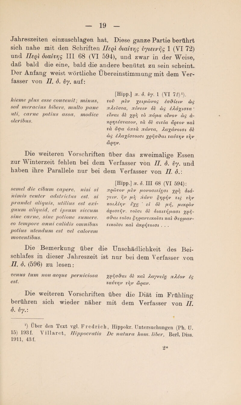 Jahreszeiten einzuschlagen hat. Diese ganze Partie berührt sich nahe mit den Schriften UsqI öuxiTtjc vyieivfjg 1 (VI 72) und IIeqI öianrig III 68 (VI 594), und zwar in der Weise, daß bald die eine, bald die andere benützt zu sein scheint* Der Anfang weist wörtliche Übereinstimmung mit dem Ver¬ fasser von 77. ö. i)y. auf: hie me plus esse convenit; minus, sed meracius bibere, multo pane uti, carne potius assa, modice oleribus. [Hipp.] tc. d. vy. 1 (VI 72) ß. zov per yeiptbvog iod'teuv cbg TtÄeZoxa, nivetv de cbg iAdyioxa ' elvat de ypq x6 rxopa olvov cbg d- apqxeoxaxov, xd de Gixia äqxov aal za ö'ipa öTtxd jxdvxa, AayävoiOb de cbg iÄayiozoiot, yQpod'cu zavzqv zqv COQqv. Die weiteren Vorschriften über das zweimalige Essen zur Winterzeit fehlen bei dem Verfasser von 77. <5. ly. und haben ihre Parallele nur bei dem Verfasser von 77. ö.: semel die cibum capere, nisi si niniis eenter adstrictus est. si prandet aliquis, utilius est exi- guum aliquid, et ipsum siccum sine cctrne, sine potione sumere. eo tempore anni calidis omnibus potius utendum est vel calorem moventibus. [Hipp.] n. d. III 68 (YI 594): TXQibxov pev povoGLxipat ypq dta- yeiv. i]v pq navv £qpqv xig zqv aotÄXqv eyrj ' ei de pq, piapöv äpiGxqv. xoZgl de diatzqpaoi y,oq- od-cu xoZgv gqqavziaotoi aal xteppav- xiaoZoi aal aapqxoiGo . . . des Bei- nur bei dem V erfasser von Die Bemerkung über die Unschädlichkeit schlafes in dieser Jahreszeit ist 77. ö. (596) zu lesen: venus tum non aeque perniciosa ypqa^ac de aal Äayvetq nXeov ig est- xavxqv xqv &Qav. Die weiteren Vorschriften über die Diät im Frühling berühren sich wieder näher mit dem Verfasser von 77 ö. vy.: x) Über den Text vgl. Fredrich, Hippokr. Untersuchungen (Ph. U. 15) 193f. Villaret, Hippocratis De natura hom. Uber, Berk Diss 1911, 43 f. 2*