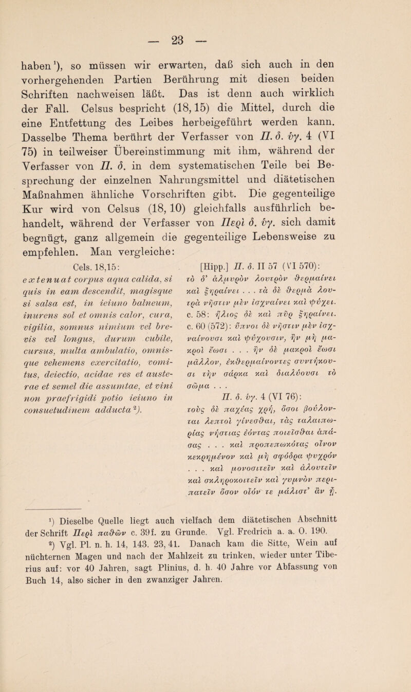 haben*), so müssen wir erwarten, daß sich auch in den vorhergehenden Partien Berührung mit diesen beiden Schriften nachweisen läßt. Das ist denn auch wirklich der Fall. Celsus bespricht (18,15) die Mittel, durch die eine Entfettung des Leibes herbeigeführt werden kann. Dasselbe Thema berührt der Verfasser von 77. ö. vy. 4 (VI 75) in teilweiser Übereinstimmung mit ihm, während der Verfasser von 77. (5. in dem systematischen Teile bei Be¬ sprechung der einzelnen Nahrungsmittel und diätetischen Maßnahmen ähnliche Vorschriften gibt. Die gegenteilige Kur wird von Celsus (18,10) gleichfalls ausführlich be¬ handelt, während der Verfasser von TLeql (5. vy. sich damit begnügt, ganz allgemein die gegenteilige Lebensweise zu empfehlen. Man vergleiche: Cels. 18,15: extenuat corpus aqua calida, si quis in eam descendit, magisque si salsa est, in ieiuno balneum, inurens sol et omnis calor, cura, vigilia, somnus nimium vel bre¬ ms vel longus, durum cubile, cursus, multa ambulatio, ornnis- que vehemens exercitatio, vomi- tus, deiectio, acidae res et auste- rae et semel die assumtae, et vini non praefrigidi potio ieiuno in consuetudinem adducta * 2J. [Hipp.] n. S. II 57 (VI 570): ZO (5’ äÄpVQÖV AoVZQOV d'SQpatVEi Kal I?iQatvsL . . . zä öe iteQgä Aov- tqcc vijozlv gev layvatvei Mai 'ipvyeu. c. 58: i]Aiog öe Mai tzvq ^Qaivei. c. 60 (572): Itzvol öe vqaziv gev ioyr- vatvovoi Mal ipvyovoiv, 1)v gg ga- mqoI eoJGi . . . üjv de gaMQol eaxu gäAAov, iMxteQgatvovzeg owzqMOV- Oi zqv oaQMa Mai özaAvovG i zö G(Ü)ga . . . TI. ö. i>y. 4 (VI 76): zovg öe jzayeag %Qq, ogol ßovAov- zai Aenzoi yiveod'aL, zag zaAatnoj- Quag v^Gziag iövzag TzoieiGitaz dnd- Gag . . . Mai nQonenoiMÖzag olvov MEMQrigevov Mai gr\ GcpoÖQa 'ipvyQov . . . Mai govoGizelv Mai dAovzelv Mai GMAriqoMOizelv Mai yvgvov neqt- nazelv öoov olöv' ze gaAioz’ äv fj. !) Dieselbe Quelle liegt auch vielfach dem diätetischen Abschnitt der Schrift UeQl nad'&v c. 39f. zu Grunde. Vgl. Fredrich a. a. 0. 190. 2) Vgl. PI. n. h. 14, 143. 23,41. Danach kam die Sitte, Wein auf nüchternen Magen und nach der Mahlzeit zu trinken, wieder unter Tibe- rius auf: vor 40 Jahren, sagt Plinius, d. h. 40 Jahre vor Abfassung von Buch 14, also sicher in den zwanziger Jahren.