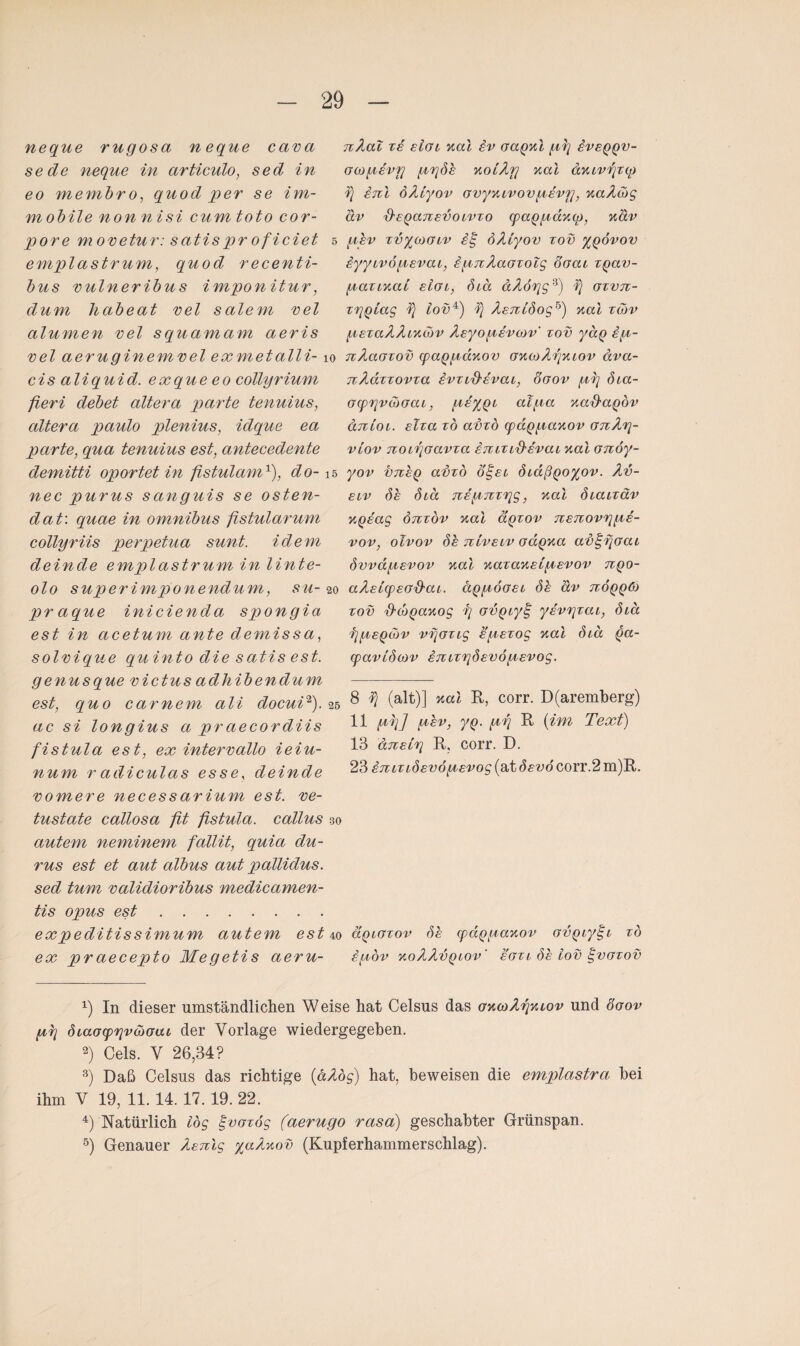 neque rugosa neque cava sede neque in articulo, sed in eo membr o, quod per se im¬ mobile nonnisi cum toto cor¬ pore movetur: satispr oficiet emplastrum, quod recenti- bus vulneribus imponitur, dum Jiabeat vel salem vel alumen vel squamam aeris vel aeruginemvel exmetalli- cis aliquid. exque eo collyrium fieri debet altera parte tenuius, altera paulo plenius, idque ea parte, qua tenuius est, antecedente demitti oportet in fistulamx), do-1 nec purus sanguis se osten- dat: quae in omnibus ßstularum collyriis perpetua sunt, idem deinde emplastrum in linte- olo superimponendum, su- 2 praque iniciencla spongia est in acetum ante demissa, solvique qu into die satis est. genusque victus adhibendum est, quo carnem ali docui* 2 3 4 5). 5 ac si longius a praecordiis fistula est, ex intervallo ieiu- num r adiculas esse, deinde vomere necessarium est. ve- tustate callosa fit fistula. callus \ autem neminem fallit, quia du- rus est et aut albus aut pallidus. sed tum validioribus medicamen- tis opus est. expeditissimum autem est ex praecepto Megetis aeru- nAal xe eIgl Mal iv oaqul py £veqqv- Gbopsvy pySb MoLAy Mal aMbvyxq) inl öAlyov GvyMbvovpsvy, MaAcjg av 'd'EQajtEVO lvxo cpaqpaMO), näv pbv xvycooiv oAiyov xov yqövov hyybvöpsvai, bpnAaGxolg oaai xqav- paxiMat eIgl, Sbä äAoyg9) h) gxvtx- xyqlag iovx) f} AsTilSog^) Mal xd>v pExaAAiMbbv ÄsyopsvMv' xov yäq sp- nAaaxov cpaqpaMov OMcoAyMbov äva- nAaxxovxa ivxid'Evai, 8gov py öia- ocpyvüoab, psyqb alpa Ma&aQov äntoi. Etxa xd adxo cpaqpaMov GTiAy- viov noLyoavxa inbXbd'Evab Mal Gnoy- yov i)7iEQ adxo ö^el Sbdßqoyov. Av- elv Sb 6bä Tispnxyg, Mal Siaixäv MQEag oTxxov Mal äqxov nsTtovypE- vov, olvov Sb nlvELv odqMa av^yoai SvväpEvov Mal MazaMsipsvov nqo- aÄEbcpEGd'aL. äqpöosL Sb av txöqqO) xov {tcoqaMog f} ovQby§ yivyxai, Sia ypEQbbv vyaxig spsxog Mal Sbä qa- cpaviSov ETtbxySEVÖpEvog. 8 f} (alt)] Mal R, corr. D(aremberg) 11 py] pbv, yq. py R (im Text) 13 ansLy R. corr. D. 23 bniXiSEVopsvog (at Ssvö corr.2 m)R. äquGxov Sb cpdqpaMov Gvqiyt-b xd epov MoAAvquov' egxi Sb lov tpvaxov x) In dieser umständlichen Weise hat Celsus das GMcoAyMbov und öoov py Siaocpyv&oat der Vorlage wiedergegeben. 2) Cels. V 26,34? 3) Daß Celsus das richtige (aAog) hat, beweisen die emplastra bei ihm V 19, 11. 14. 17.19. 22. 4) Natürlich log ^vaxög (aerugo rasa) geschabter Grünspan.