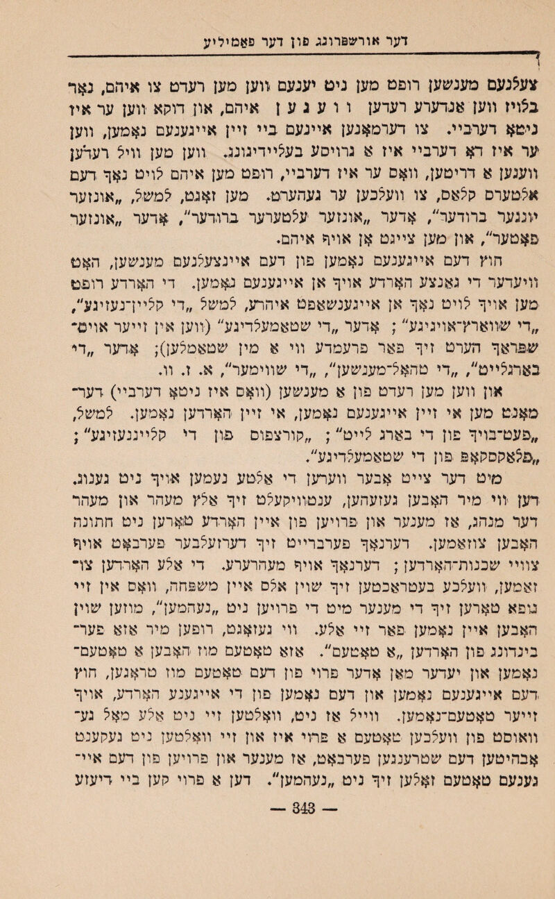 דער אורש&רונג םון דער פאםיליע ץ־ ----- 1 צעצנעם מענשען רופט מען ניט יענעם יווען מען רעדט צו איהם, נאר ב׳צויז װען אנדערע רעדען ו ו ע ג ע ן איהם, און דוקא ־ווען ער אין ניטא דערבײ• צו דערמאנען אײנעם בײ זײן אײגעגעם נאמען, װען ער איז דא דערבײ איז א נרויסע בעצײדיגונג ,װען מען װיל רעדען װענען א דריטען, װאם ער איז דערבײ, רופט מען איהם לויט נאך דעם איצטערס קיצאס, צו װעלכען ער געהעהמ• מען זאגט, למשל, ״אונזער ױנגער ברודער׳/ אדער ״אונזער עיצטערער ברודער׳/ #דער ״אונזער פאטער׳/ און מען צײגט אן אויר איהם. חוץ דעם אײגענעם נאמען פון דעם אײנצעיצנעם מענ^ען, האט װיעדער די גאנצע הארדע אויף אן אײגענעם נאמען, די הארדע רופט מען אויך יצויט נאך אן אײגענשאםט איהרע, יצמשיצ ״די קיצײךנעזיגע״, ״די שװארץ־אויניגע״; אדער ״די שטאמעיצדיגע״(װען אין זײער אוים״ שפראך הערט זיך פאר פרעמדע װי א מין שטאמיצען); א,דער ״די בארניצײט״, ״די טהאא־מענשען״, ״די שװימער״, א. ז. וה און װען מען רעדט פון א מענשען (װאס איז ניטא דערבײ) דער־ מאנט מען אי זײן אײגענעם נ$מען, אי זײן הארדען נאמען. יצמשיצ, ״פעט־בויך פון די בארג יצײט״; ״קורצפום פון די קיצײגנעזיגע״; ״פצאקסקאפ יפון די שטאמעיצדיגע״. מיט דער צײט אבער װערען די איצטע נעמען .איויך ניט נענוג. דען ■יװי מיר האבען געזעהען, ענטװיקעלט זיך איצץ מעהר און מעהר דער מנהג, אז מענער און פרויען פון אײן הארדע טיארען ניט חתונה האבען צוזאמען. דערנאך פערברײט זיך דערזעיצבער פערבאט אויך צװײ שכנות־הארדען; דערנאך אויך מעהרערע. די איצע הארדען צו־ זאמעך יװעיצכע בעטראכטען זיך שוין איצם אײן משפחה, װאס אין זײ נופא טארען זיך די סענער מיט די פרויען ניט ״נעהמען״, מוזען שוין האבען אײן נאמען פאר זײ איצע. װי געזאגט, רופען מיר אזא פער־ בינדונג םון הארדען ״א טאטעם״. אזא טאטעם מוז האבען א טאטעם־ נאמען און יעדער מאן אדער פרוי פון דעם טאטעם מוז טראגעך חוץ דעם אײגענעם נאמען און דעם נאמען פון די אײגענע הארדע, אויך זײער טאטעם־נאמען. װײצ אז ניט׳ װאיצטען זײ ניט איצע מאיצ גע־ װאוסט פון װעיצכען טאטעם א פרוי איז און זײ װאיצטען ניט געקענט אבהיטען דעם שטרענגען פערבאט, אז מענער און פרויען פון דעם אײ־ גענעם טאטעם זאיצען זיך ניט ״נעהמען״. דען א פרוי קען בײ דיעזע 343 —