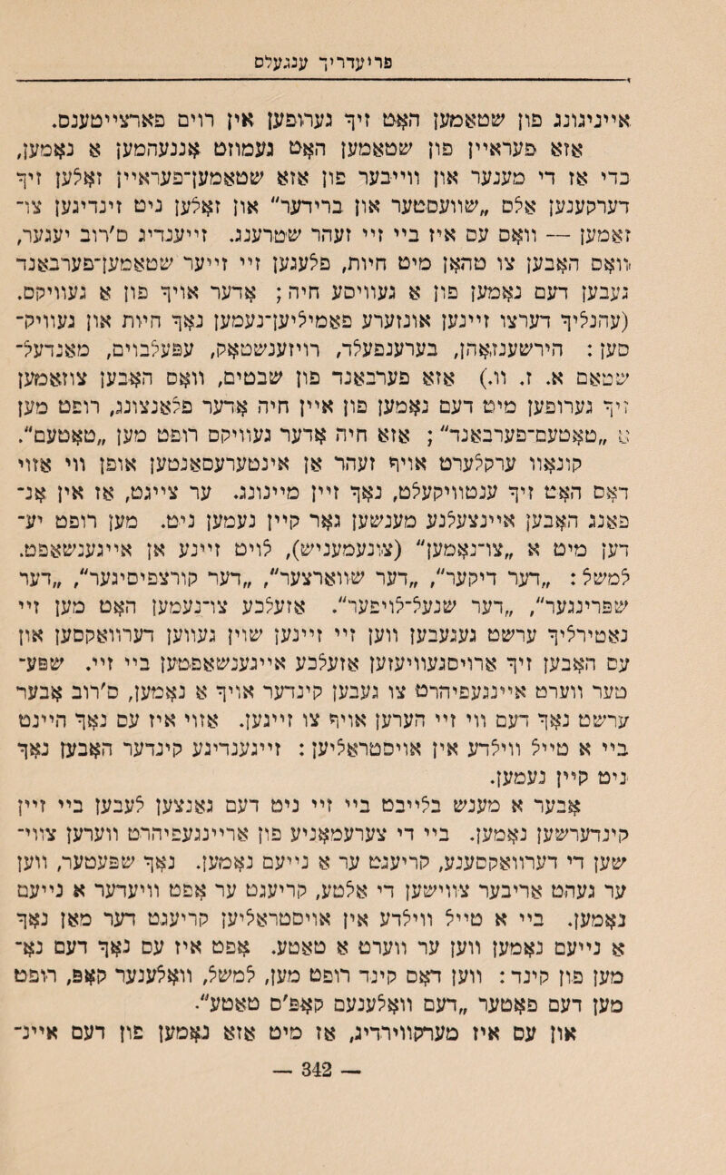 פריעדריך ענגעלס > ■■ ■ ... ... ■ ■■ו■■״ י .אײניגונג פון שםאמען האט זיך גערופען אין רוים פארצײטענם. אזא פעראײן פון שטאמען האמ געמוזס אננעהמען א נאמען, כדי אז די מענער און װײיבער פון אזא שטאמעךפעראײן זאצען זיף־ דערקענען אצס ״שװעסטער און ברידער״ און זאילען ניט זינדינען צױ זאמען — װאס עס איז בײ זײ זעהר שטרענג. זײענדיי ט׳רוב יעגער, ׳װאס האבען צו טהאן מיט חױת, םצעגען זײ זײער שטאמעךפערבאנד ;עבען דעם נאמען פון א געװיסע חיה; אדער אויף פון א געװיקם. (עהנליף דערצו זײנען אונזערע פאמיציעךנעמען נאף חװת און געװירך סען: הירשענזאהן, בערענפעלד, רויזענשטאק, עפעלבוים, מאנדעל־ שטאם א. ז. װ.) אזא פערבאנד פון שבטים, װאס האבען צוזאמען זיף גערופען מים דעם נאמען פון אײן חיה אדער פעאנצונג, רופט מען א ״טאטעם־פערבאנד״; אזא חיה אדער געװיקס רוםט מען ״טאטעם״. קונאװ ערקי^ערט אויף זעהד אן אינטערעסאנטען אופן װי אזוי דאס האט זיף ענטװיקעיצט, נאף זײן מײנונג. ער צײגט, אז אין אנ־ פאנג האבען אײנצעיצנע מענשען גאר קײן נעמען ניט. מען רופט יע־ דען מיט א ״צו־נאמען״ (צונעמעניש), לויט זײנע אן אײגענשאפט. ^משצ: ״דער דיקער״, ״דער שװארצער״, ״דער קורצפיסיגער״, ״דער שפרינגער״, ״דער שנעא־לויפער״. אזעצכע צרנעמען האט מען זײ נאטירציף ערשט געגעבען װען זײ זײנען שוין געװען דערװאקסען און עס האבען זיף ארויסגעװיעזען אזעי^כע אײגענשאפטען בײ זײ. שפע־ טער װערמ אײנגעםיהרט צו יעבען קינדער אויף א נאמען, ס׳רוב אבער ערשט נאף רעם װי זײ הערען אויף צו זײגען. אזוי איז עם נאף הײנמ בײ א טײצ װיצדע אין אויפטראציען: זײגענדיגע קינדער האבען נאף יניט קײן נעמען. אבער א מענש באײבט בײ זײ ניט דעם גאנצען יצעבען בײ זײן קינדערשען נאמען. בײ די צערעמאניע פון ארײנגעפיהרט װערען צװי־ שען די דערװאקםענע, קריעגט ער א נײעם נאמען. נאף שפעטער, װען ער געהט אריבער צװישען די א5טע, קריעגט ער אפט װיעדער א נײעמ נאמען. בײ א טײיל װילדע אין אױםטראיציען קריעגט דער מאן נאף א נײעם נאמען װען ער װערט א טאטע. אפט איז עס נאף דעם נא־ מען פון קינד: װען דאס קינד רופט מען, י^משצ, װא^ענער קאפ, רופט מען דעם פאטער ״דעם װאצענעם קאפ׳ס טאטע״• און עס איז מערקװירדיג, אז מיט אזא גאמען םון דעם אײנ- — 342 —