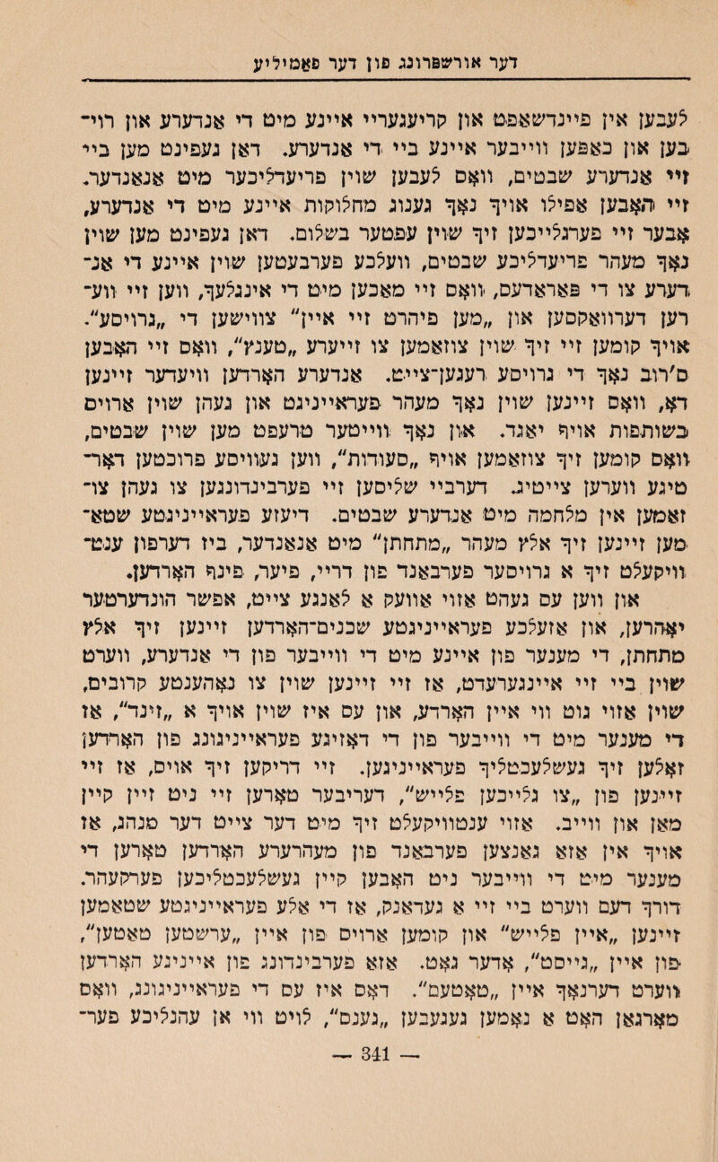 דער אורשפרונג פון דער סאמיליע לעבען אין פײנדשאפט און קריעגערײ אײנע מיט די אנדערע און רוי- בען און באפען װײבער אײנע בײ די אנדערע. דאן געפינם מען בײ זײ אנדערע שבטים, װאם לעבען שוין פריעדליבער מים אנאנדער. זײ ריאבען אפילו אויך נאך גענוג מחלוקות אײנע מיט די אנדערע, אבער זײ פערגלײכען זיך שיוין עפטער בשלום, דאן געפינט מען שוין נאך מעהר פריעדליכע שבטים, װעצכע פערבעטען שוין אײנע די אג״ ,דערע צו די פאראדעס, יװאם זײ מאכען מיט די אינגלעך, װען זײ װע״ רען דערװאקסען און ״מען פיהרט זײ אײן״ צװישען די ״גרויםע״. אויך קומען זײ זיך ע&וין צוזאמען צו זײערע ״טענץ״, װאס זײ האבען ם׳רוב נאך די גרויםע רעגעךצײט. אנדערע הארדען װיעדער זײנען דא, װאס זײנען ע&וין נאך מעהר פעראײניגט און געהן עפוין ארוים בעזותפות אויך יאגד. א-ון נאך װײטער טרעפט מען שוין שבטים, יװאס קומען זיך צוזאמען אויך ״םעודות״, װען געװיםע פרוכטען דאר- טיגע װערען צײטיג דערבײ שליסען זײ פערביגדונגען צו געהן צױ זאמען אין מלחמה מיט אנדערע שבטים. דיעזע פעראײניגטע שטא־ מען זײנען זיך אלץ מעהר ״מתחתן״ מיט אנאנדער, ביז דערפון ענ-נר װיקעלט זיך א גרויסער פערבאנד פון דרײ, פיער, פינך הארדען. און װען עס געהט אזוי אװעק א לאנגע צײט, אפשר הונדערטער יאהרען, און אזעלכע פעראײניגטע שכנים־הארדען זײנען זיך אלץ מתחתך די מענער פון אײנע מיט די װײבער פון די אנדערע, װערט שוין בײ זײ אײנגערעדט, אז זײ זײנען שוין צו נאהענטע קרובים, שוין אזוי גוט װי אײן הארדע, און עס איז שוין אויך א ״זינד״, אז די מענער מיט די װײבער םון די דאזיגע פעראײניגונג םון האױדען זאצען זיך געשלעכטציך פעראײניגעך זײ דריקען זיך אויס, אז זײ זיינען פון ״צו גלײכען פלײש״, דעריבער טארען זײ ניט זײן קײן מאן און װײב. אזוי ענטװיקעלט זיך מיט דער צײט דער מנהג, אז אויך אין אזא גאנצען פערבאנד פון מעהרערע הא־רדען טארען די מענער מיט די װײבער ניט האבען קײן געשלעכטציכען פערקעהר. דורך דעם װערט בײ זײ א געדאנק, אז די אצע פעראײניגטע שטאמען זײנען ״אײן פלײש״ און קומען ארויס פון אײן ״ערשטען טאטען״, פון אײן ״גײםט״, אדער גאט. אזא פערבינדונג פון אײנינע הארדען -װערט דערנאך אײן ״טאטעם״. דאס איז עס די פעראײניגונג, װאם מארגאן האט א נאמען געגעבעז ״גענם״, לויט װי אן עהנליכע פער־ 341 ״״