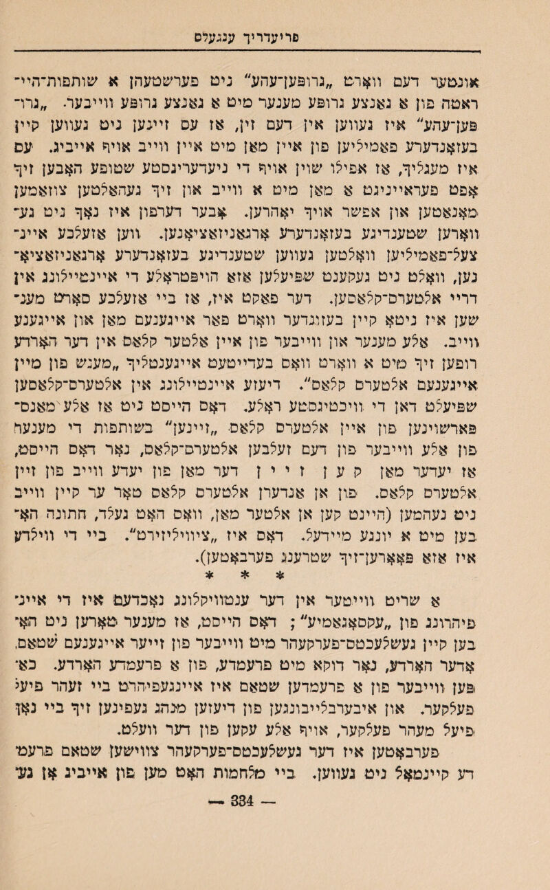 פריעדריך ענגעלס אונטער דעם װארמ ״גרוםעךעהע״ נימ םערשטעהן א שותםות־הײ־ ראטה פון א גענצע גרוםע םענער םיט א גאנצע גרוםע װײבער. ״גרו־ םען־עהע״ איז געװען אין דעם זין# אז עם זיעען ניט נעװען קײן בעזאנדערע פאמיציען םון אײן מאן מיט אײן װײב אויף אײביג. עס איז מעגציך, אז א-פייצו שוין אויח די ניעדעריגסטע שטופע האבען זיף־ אםט פעראײניגט א מאן מיט א װײב און זיך געהאלטען צוזאמען מאנאטען און אפשר אויך יאהרען. .אבער דערפון איז נאך ניט גע־ װארען שטענדיגע בעזאנדערע ארגאניזאציאנען. .װען אזעלבע אײנ־ צעיצ־פאמיליען װאיצטען געװען שטענדיגע בעזאנדערע ארגאניזאציא־ נען, װאיצט ניט געקענט שםיעצען אזא הויםטראיצע די אײנטײלונג אין דרײ אילטערם־קלאסען. דער פאקט איז, אז בײ אזעיצכע סאףט מענ־ שען איז ניטא קײן בעזונדער װארט פאר אײגענעם מאן און אײגענע זוײב. איצע םענער און װײבער פון אײן איצטער קיצאם אין דער ה$רדע רופען זיך סיט א װארט װאס בעדײטעט אײגענטיציך ״מענש פון מײן אײגענעם איצטערם קצאם״. דיעזע אײנטײיצונג אין אילטערס־קיצאסען שםיעקט דאן די .װיכטיגםטע ראצע. דאם הײםט ניט אז איצע־ימאנם־ םארשוינען פון אײן אצטערם קיצאם ״זײנען״ בשותפות די מענעד פון אצע װײבער פון דעם זעצבען איצטערם־קיצאס, נאר דאם הײםט, אז יעדער מאן ק ע ן ז י י ן דער מאן פון יעדע װײב פון זײן אצטערפ קצאס. פון אן אנדערן איצטערם קלאס טאד ער קײן װײב ניט נעהמען (הײנט קען אן איצטער מאן, װאס האט געיצד, חתונה הא־ בען מיט א ױנגע מײדעיצ. דאס איז ״צױוי^יזירט״. בײ די װייצדע איז אזא םאארען־זיך שטרענג פערבאטען). * * * א שריט װייטער אין דער ענטװיקצונג נאכדעס־ איז די אײנ״ פיהרונג פון ״עקםאגאמיע״; דאם הײםט, אז מענער טארען ניט הא־ בען קײן געשיצעכטם־פערקעהר מיט װײבער פון זײער אײגענעם שטאם, אדער הארדע, נאר דוקא מיט פרעמדע, פון א פרעמדע הארדע. כא־ .םען יװײבער פון א פרעמדען שטאם איז אײנגעפיהרט בײ זעהר פיעל פעיצקער. און איבערבצײבונגען םון דיעזען מ־נהג געפינען זיך בײ נאן פיעצ מעהר פעיצקער, אויך איצע עקען פון דער װעיצט. פערבאטען איז דער געשיצעכטם־פערקעהר צװישען שטאם פרעמ־ דע קײנמאצ ניט געװען. .בײ מלחמות האט טען פון אײביג *ן גע, — 334