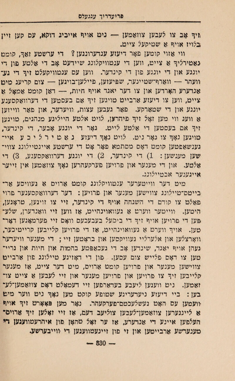 םריעדריך ענגעלס ,זיף אב צו יצעבען צוזאמען — נים אויד אײכיג דױןא, עס קען זײן בצויז אויף א שטיקעצ צײם. װי אזוי קומען פאר דיעזע ענדערונגען ? די ערשטע זאף, קומט גאטירציף א צײ׳ט, װען די ענטװיקלונג שײדעט $ב די אלטע פון די ױנגע און די ױנגע פון די קינדער. װען עס ענטװיקעצט זיף די געך װעהר — װארף־־שטיעער, שפיעזען, פײיצעךבױגען ־— צום קריעג מימ אנדערע הארדען און צו דער יאגד אויף חױת, — דאן קומט אמאיצ א צײט, װען צו דיעזע ארבייט טויגען זיף אם בעסטען די דערװאקסענע ױנגע און די שטארקע, פאר געבען עצות, יװיעדער, און פאר װײזען א װעג װי מען זאיצ זיף פיהרען, לויט אצטע הײליגע מנהגים, טוינען זיף אם בעסטען די אצטע צײט. גאר די ױנגע אבער, די קינדער, טויגען נאף צו גאר ניט. לויט נאף דיעזע נ א ט י ר <צ י כ ע אײ־ גענשאפטען קומט דאס מסתמא פאר אט די ערשטע אײנטײלונג צװי־ שען מענשען: 1) די קינדער, 2) די ױנגע דערװאקסענע, 3) די אצטע. און די מענער און פרויען פערקעהרען נאף צוזאמען אין זײער אײגענער אבטײצונג. מיט דער װײטערער ענטװיקיצונג קומט ארויס א געװיסע אר־ בײטס־טײצונג צװישען מענער און פרויען: דער דערװאקסענער פרוי פאצט צו קודם די השגחה אויף די קינדער, זײ צו זוינען, טראגען, היטען. יװײטער װערט א געװאוינהײט, אז װען זײ װאנדערן, שצע־ פען די פרויען אויף זיף די ביפעצ בעבעכעם ־װאם זײ פערמאגען דאר־ טען. אויך װערט א געװאוינהײט, אז די פרויען קצײבען קרײטיכער, װארצצען און אצערצײ געװיקםען און בראטען זײ; די מענער װיעדער ־געהן אויך יאגד, שינדען אב די געכאפטע בהטות און חױת און גרײ־ טען צו דאס פצײש צום עסען. פון די דאזיגע טײצונג פון ארבײט צװישען מענער און פרויען קוטט ארויס, מיט דער צײט, אז מענער יקצײבען זיף צו פרויען און פרויען מענער און זײ צעבען א צײט צו־ זאמען. ניט װעגען ציעבע בעדארפען זײ דעמאצט דאם צוזאמען־צע־ בען: בײ דיעזע ניעדעריגע שטופע קוקט מען נאף ניט װער מיט ־װעטען עס האט געשצעכטם־םערקעהר. נאר מען פאארט זיף אויר א צײנגערען צוזאמען־צעבען צוציעב דעם, אז זײ זאצען זיף ארויםי העצפען אײנע די אנדערע, אז ער זאצ טהאן פון איהרעטװעגען די מענערשע ארבײטען און זי םון זײנעטװעגען די װײבערשע. *•— 330 —-