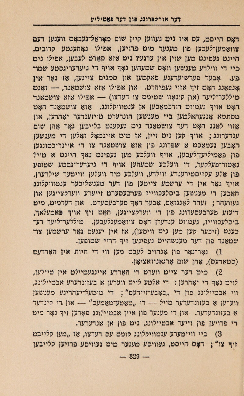 דער אורשפרונג םון דער פ#םיליע דאס הײסט, עס איז ניט נעװען קײן שום מאדאצ־געבאט װענען דעם צוזאמען־יצעבען פון מענער מיט פדויען, אפיי^ו נאהענטע קרובים* ר״ײנט נעפינט מען שוין אין ערנעץ נים אזא סארט יצעבען, אפילו ניט בײ די װייצדע מענשען װאם שטעהען נאף אויד די ניעדערינסטע שטד־ פע. .אבער פערשיעדענע פאקטען און םמנים צײנען, אז נאר אין ,אנפאננ האט זיף אזוי געפיהרט. און אפייצו אזא צושטאנד, —־ זאנט מייציצער־ציער (און קונאװ שטימט צו דערצו) — אפייצו אזא צושטאנד ,האט אויך געמוזט דורכמאכען אן עגטװיקיצונג. אזא צושטאנד האט מסתמא ,אנגעהאיצטען בײ מענשען הונדערט טויזענדער יאהרען, און אזוי יצאנג האט דער צושטאנד ניט נעקענט ביצײבען גאר אהן שום ענדערוננ; אויך קען ניט זײן, אז מיט אײנמא׳צ,זאיצען די מענשען יהאבען נעמאכט א שפרוננ פון אזא צושטאנד צו די אײנרינטונגען ׳פון פאמייציען־יצעבען, אויך :װעיצכע מען נעפינט נאך הײנט א טײל באטור־פעצקער, די װעיצכע שטעהען אויך די ניעדעריגסטע שטופע יפון אצע עקזיסטירענדע װייצדע, װעיצכע מיר וועלען װײטער שיצדערן. אויך נאר אין די ערשטע צייטען פון דער מענשיציכער ענטװיקלוננ האבען די מענשען ביס׳צעכװײז פערבעםערט זײערע װערקצײנען און נעװעהר; זעהר יצאנגזאם, אבער דאך פערבעסערט, און דערמיט, מיט דיעזע פערבעסערונג יפון די װערקצײנען, האט זיך אויך פאמעילאך, ביסיצעכװײז, געמוזט ענדערן דאס צוזאמעניצעבען, מיציצער־ציער רע- כענט (זיכער קען מען ניט װיםען), אז אין יענעם נאר ערשטען צױ שטאנד פון דער מענשהײט געפינען זיך דרײ שטופען, 1) גאר־נאר פון אנהויב ייצעבט מען װי די חױת אין הארדעם (סטאדעס), אהן שום ארגאניזאציאן♦ 2) מיט דער צײט װערט די הארדע אײננעטײיצט אין טײיצען, יצויט נאך די יאהרען: די אצטע לײט װערען א בעזונדערע אבטײיצוננ, װי אבטײיצוננ פון די ״באבע־זײדעס״; די מיטעיצ־יעהריגע מענשען ׳װערען א בעזונדערער טײיצ — די ״טאטע־מאמעס״ — און די קינדער א בעזונדערעת און די מענער פון אײן אבטײיצונג פארען זיך נאר מיט די פרויען פון זײער אבטײיצוננ, ניט פון אן אנדערער. 3) בײ װײמערע ענטװיקיצונג קומט עס דערצו, אז ״מען ק5ײבט זיך צו״; דאס הײסט, געװיסע מענער טיט נעװיסע פרויען קיצײבען — 329 —