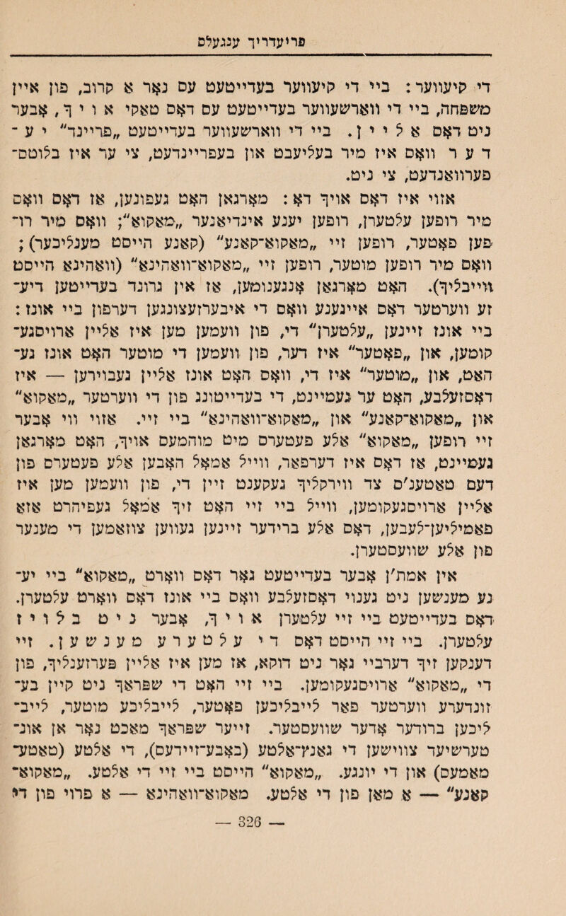 פריעדריך ענגעלם די קיעװער: בײ די קיעװער בעדײםעט עס נאר א הרוב, פון אײן םשפחד., בײ די װאחסעװער בעדײטעט עס דאס סאקי אויןל, אבער ניט דאם א יצ י י ן * בײ די װארשעװער בעדײטעט ״פרײנד״ י ע ־ ד ע ר װאם איז מיר בעליעבט און בעפרײנדעט, צי ער איז בלוטם־ פערװאנדעט, צי ניט♦ אזוי איז דאס אויך דא: מארגאן האט געפונען, אז דאם װאס מיר רופען עלטערן, רופען יענע אינדיאנער ״מאקוא״; װאס מיר רױ פען פאטער, רופען זײ ״מאקוא־קאנע״ (קאנע הײסט מענליכער); װאם מיר רופען מוטעו/ רופען זײ ״מאקוא־װאהינא״ (װאהינא הײסט װײביציף). האט מארגאן אנגענומען, אז אין גרונד בעדײטען דיע־ זע װערטער דאם אײנענע װאם די איבערזעצונגען דערפון בײ אונז: בײ אונז זײנען ״עאטערן״ די, פון װעמען מען איז אלײן ארויסגע־ קומען, און ״פאטער״ איז דער, פון װעמען די מוטער האט אונז גע־ האט, און ״מוטער״ איז די, װאס האט אונז אלײן נעבוירען — איז דאסזעצבע, האט ער געמײנט, די בעדײטוננ פון די װערטער ״מאקוא״ און ״מאקוא־קאנע״ און ״מאקוא־װאהינא״ בײ זײ♦ אזוי װי אבער זײ דופען ״מאקוא״ אלע פעטערס מיט מוהמעס אויןי, האט מארגאן געמײנט, אז דאס איז דערפאר, װײל אמאל האבען אלע פעטערם פון דעם טאטענ׳ם צד װירקציך געקענט זײן די, פון װעמען מען איז אלײן ארויסגעקומען, װײל בײ זײ האט זיך אמאל געםיהרט אזא פאמיליען־לעבען, דאס אלע ברידער זײנען געװען צוזאמען די מענער םון אלע שװעסטערן. אין אמת׳ן אבער בעדײטעט גאר דאס װארט ״מאקוא״ בײ יע־ נע מענשען ניט גענוי דאסזעלבע װאס בײ אונז דאס װארט עלטערן. דאס בעדײטעט בײ זײ עלטערן א ו י ך, אבער נ י ט ב ל ו י ז עלטערן. בײ זײ הײסט דאס די עלטערע מענשען. זײ דענקען זיך דערבײ גאר ניט דוקא, אז מען איז אלײן פערזענליך, פון די ״מאקוא״ ארויסגעקומען. בײ זײ האט די שפראך ניט קײן בע־ זונדערע װערטער פאר לײבליכען פאטער, לײבליכע מוטער, יצײב־ <יכען ברודער אדער שװעםטער. זײער שפראך מאכט נאר אן אונ־ טערשיעד צװישען די גאנץ־אלטע (באבע־זײדעס), די אלטע (טאטע־ מאמעס) און די ױנגע. ״מאקוא״ הײםט בײ זײ די אלטע. ״מאקוא־ קאנע״ — א מאן פון די אלטע. מאקוא־װאהינא — א פרוי פון די — 326 —