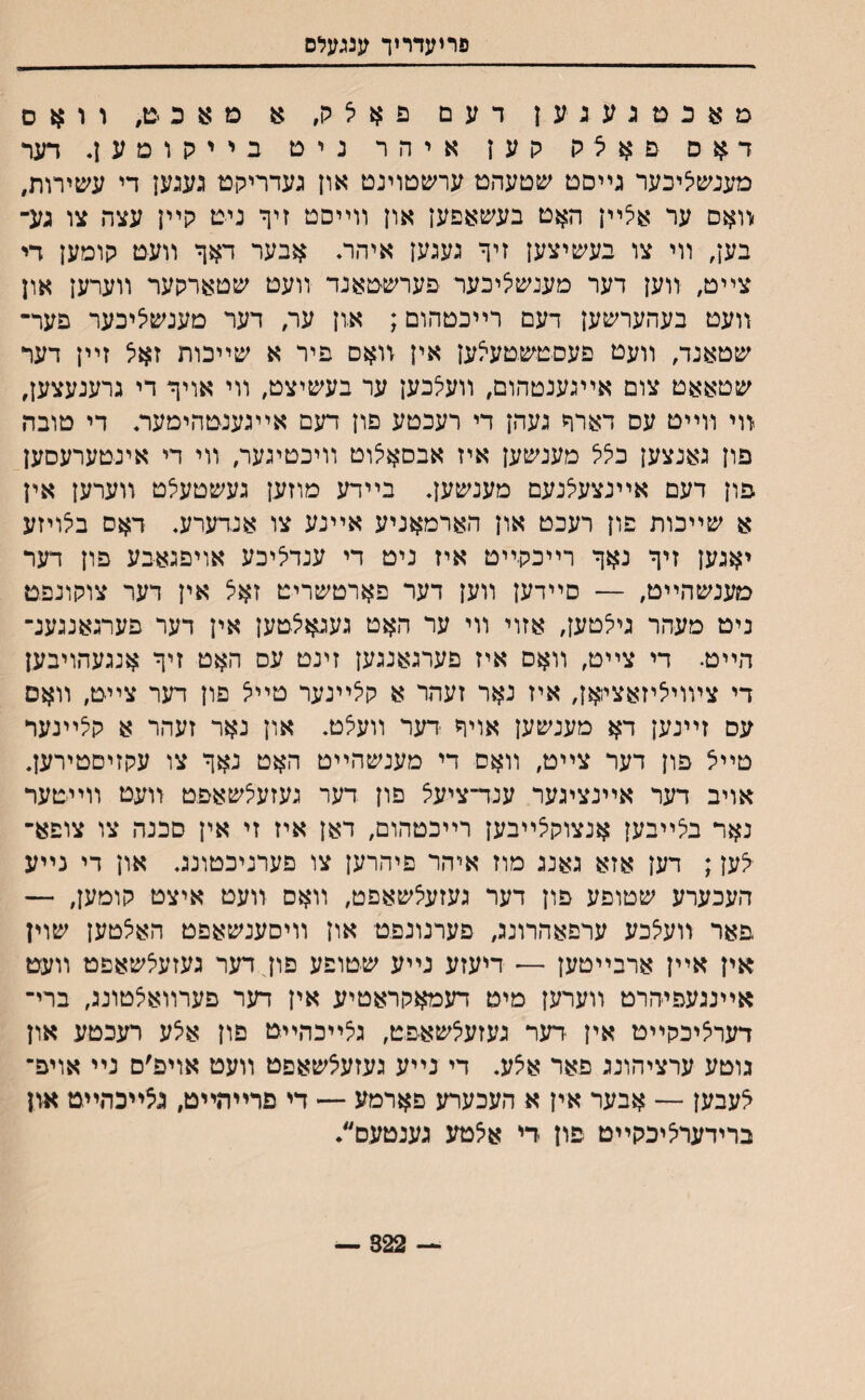 פריעדריד ענגעלס מאכםגעגען דעם פא^ק׳ מ א כ ט׳ וואס דאס םאצה קען איהר נים בייקוסען. דער מענשליכער גײםט שטעהט ערשטוינט און געדריקם געגען די עשירות, ׳װאס ער אי^ײן ה^ט בעשאפען און װײסט זיף ניט קײן עצה צו גע־ בען, װי צו בעשיצען זיך געגעז איהר. אבער דאך וועט קומען די צײם, װען דער מענשי^יכער פערשטאנד װעט שטארקער װערען און װעט בעהערשען דעם רײכטהום; א.ון ער, דער מענשציכער פער־ שטאנד, װעט פעסםשטעאען אין װאס פיר א שײכות זאל זײן דער שטאאט צום אײגענטהום, װעלבען ער בעשיצט, װי אויך די גרענעצען, װי װײט עס דארך געהן די רעכטע םון דעם אײגענטהימעה די טובה פון גאנצען בלל מענשען איז אבםאיצוט װיכטיגער, װי די אינטערעםען פון דעם אײנצעלנעם מענשען. בײדע מוזען געשטעלט װערען אין א שײכות פון רעכט און הארמאניע אײנע צו אנדערע. דאס בלויזע יאגען זיך נאך רײכקײט איז ניט די ענדיציכע אויפגאבע פון דער סענשהײט, — םײדען װען דער פארטשריט זאצ אין דער צוקונפט ניס מעהר גיצטען, אזוי װי ער האט געגאלטען אין דער פערגאנגענ־ הײט. די צײט, װאם איז פערגאנגען זינט עס האט זיך אנגעהויבען די צױוייציזאציואן, איז נאר זעהר א קלײנער טײ^ פון דער צײט׳ װאס עס זײנען דא מענשען אויך דער װע5ט. און נאר זעהר א קלײנער טײיצ פון דער צײט, װאס די מענשהײט האט נאך צו עקזיםטירען. אויב דער אײנציגער ענד־ציעצ פון דער געזעצשאפט װעט װײטער נאר בלײבען אנצוקצײבען רײכטהום, דאן איז זי אין סכנה צו צופא־ <ען; דען אזא גאנג מוז איהר פיהרען צו פערניכטונג. און די נײע העכערע שטופע פון דער געזעצשאפט, װאס װעט איצט קומען, — פאר װעצכע ערפאהרונג, פערנונפט און װיסענשאפט האצטען שוין אין אײן ארבײטען — דיעזע נײע שטופע פון דער געזעצשאפט װעט אײנגעפיהרט װערען מיט דעמאקראטיע אין דער פערװאצטונג, ברי־ דערציכקײט אין דער געזע^שאפט, גצײכהײט פון איצע רעכטע און גוטע ערציהונג פאר אצע. די נײע געזעצשאםט װעט אויפ׳ם נײ אויפ־ ^עבען — אבער אין א העכערע פארמע ־— די פרײהײט, גצײכהײט און ברידעריציכקײט פון די א5טע גענטעם״. — 322 —