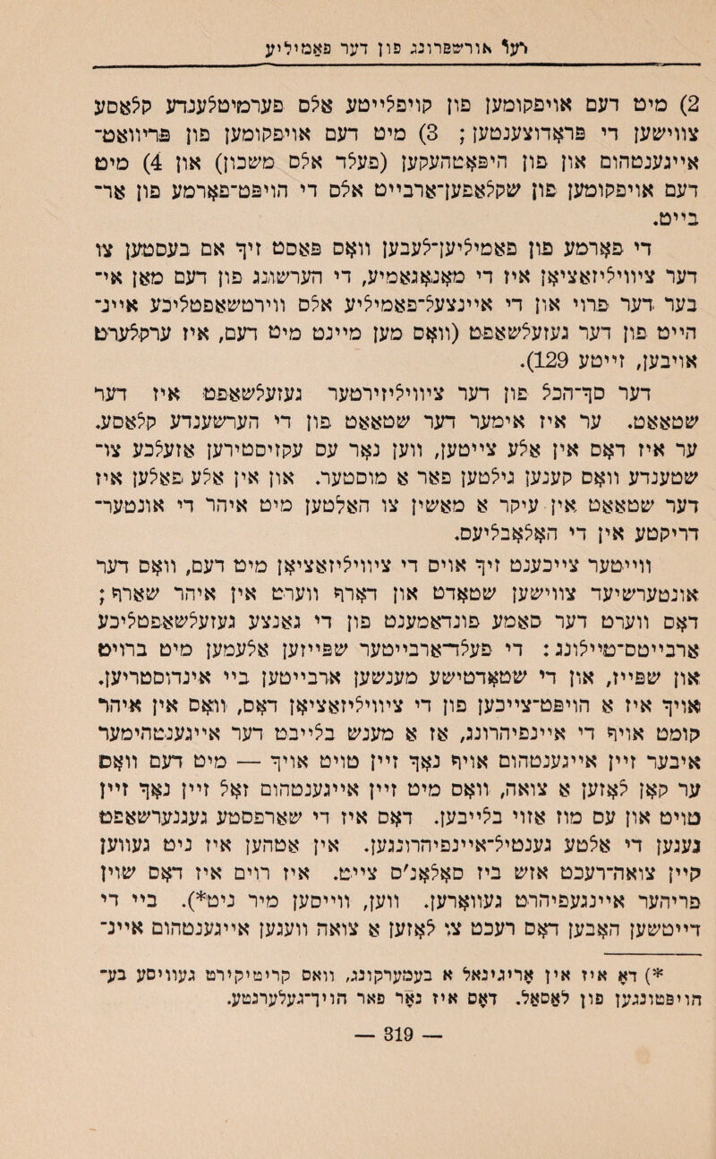 דעו אורשפרונג פון דער פאמיליע 2) מימ דעם אויפקומען פון קויפצײטע אצם פערמיטצענדע ק0*סע צװמ&ען די פראדוצענטען; 3) מיט דעם אויפקומען פון פרױואם־ אײגענטהום און פון היפאטהעקען (פעלד אלס טשכון) און 4) מים דעם אויפקוטען פון שקלאפען־ארבײט אלס די הויפט־פארמע פון אר־ בײט• די פארמע פון פאמיליעךלעבען װאס פאםט זיך אם בעסטען צו דער צױויליזאציאן איז די מאגאגאמיע, די הערשזנג פון דעם מאן אי־ בער דער פרוי און די אײנצעל־פאמיליע אלם װירטשאפטליכע אײנ־ הײט פון דער געזעלשאפם (װאס מען מײנט מיט דעם, איז ערקלערם אויבען, זײטע 129). דער םך־הכא פון דער צױויליזירטער נעזעלשאפט איז דעד שטאאט. ער איז אימער דער שטאאט פון די הערשענדע קלאסע. ער איז דאס אין אצע צײטעך װען נאר עם עקזיםטירען אזעלכע צו־ שטענדע װאס קענען גילטען פאר א מוסטער. און אין אלע פאלען איז דער שטאאט אין עיקר א מאשין צו האלטען מיט איהר די אונטער־ דריקטע אין די האלאבליעס. װײטער צײכענט זיף אויס די צױויליזאציאן מיט דעם, װאס דער אונטערשיעד צװישען שטאדט און דארר װערט אין איהר שארר; דאס װערט דער סאמע פונדאמענט פון די גאנצע געזעלשאפטליבע ארבײטם־טײצונג: די פעצד־ארבײטער שפײזען אצעמען מיט ברוים און שפײז, און די שטאדטישע מענשען ארבײטען בײ אינדוסטריען. אויך איז א הויפט־צײכען פון די ציװיליזאציאן דאם, יװאם אין א־יהר קומט אויך די אײנפיהרונג, אז א מענש בצײבט דער אײגענטהימעד איבער זײן אײגענטהום אויך נאך זײן טויט אויך — מיט דעם װאס ער קאן גאזען א צואה, װאס מיט זײן אײגענטהום זאצ זײן נאך זײן טוים און עס מוז אזוי בצײבען. דאס איז די שארפסטע געגנערשאפם געגען די אצטע גענטיצ־אײנפיהרונגען. אין אטהען איז ניט געװען קײן צואה־רעכט אזש ביז סאלאנ׳ס ציי־ם. איז רוים איז דאס שוין פריהער אײנגעפיהרט געװארען. װעך װײסען מיר ניט*). בײ די דײטשען האבען דאס רעכט צו צאזען א צואה װעגען אײגענטהום אײנ־ *) דא איז אין אריגינאל א בעמערקונג, װאס קריטיקירט געװיסע בע־ הויפטונגען פון לאםאל. דאס איז נאר פאר הויך־געלערנטע. — 319 —