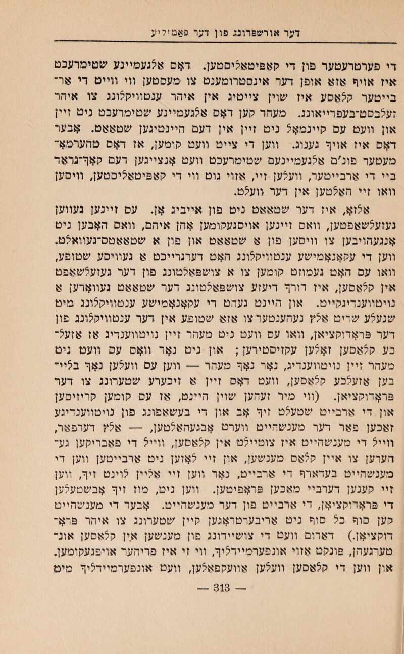 דער אורשפרונג פון דער פאמיליע די פערטרעטער פון די קאפיטא^יםטען. דאם א^געמײנע שטימרעכט איז אויר אזא אופן דער אינסטרומענט צו מעסטען װי װײט די אר־ בײטער קלאםע איז ע&ױן צײטינ אין איהר ענטװיקצונג צו איהר זעיצבסט־בעפרײאוננ. מעהר קען דאס אצנעמײנע שטימרעכט ניט זײן און װעט עס קײנמאצ ניט זײן אין דעם הײנטיגען שטאאט. אבער דאס איז אויך נענוג. װען די צײט װעט קומען, אז דאס טהערמא־ מעטער פונ׳ם אלגעמײנעם ע&טימרעכט װעט אנצײגען דעם קאך־נראד בײ די ארבײטער, װעצען זײ, אזוי גוט װי די קאפיטא^יסטען, װיסען װאו זײ האי^טען אין דער זועצט. איצזא, איז דער שטאאט ניט פון אײביג אן* עס זײנען געװען נעזעצשאפטען, װאס זײנען אויסגעקומען אהן איהם, װאס האבען ניט אנגעהויבען צו װיסען פון א שטאאט און פון א שטאאטס־געװאיצט. װען די עקאנאמישע ענטװיקאונג האט דערגרײכט א געװיסע שטופע, װאו עס האט געמוזט קו־מען צו א צושפאלטונג פון דער געזעלשאפט אין קיצאסען, איז דורך דיעזע צושפא^טונג דער שטאאט געװארען א נויטװענדיגקײט. און הײנט געהט די עקאנאמישע ענטװיקיצונג מיט שנעלע שריט איצץ נעהענטערצו אזא שטופע אין דער ענטװיקצוננ פון דער פראדוקציאן, װאו עס װעט ניט מעהר זײן נויטװענדיג אז אזעיצ־ כע קלאםען זאלען עקזיסטירען; און ניט נאר װאס עס װעט ניט מעהר זײן נויטװענדיג, נאר נאך מעהר — װען עס װעאען נאך באיײ בען אזעי^כע קי^אםען, װעט דאס זײן א זיכערע שטערונג צו דער פראדוקציאן. (װי מיר זעהען שוין הײנט, אז עס קומען קריזיסען און די ארבײט שטעיצט זיך אב און די בעשאפונג פון נויטװענדיגע זאכען פאר דער מענשהײט װערט אבגעהאלטען, — אילץ דערפאר, װײיצ די מענשהײט איז צוטײלט אין קצאסען, װײא די פאבריקען גע״ הערען צו אײן קצאס מענשען, און זײ לאזען ניט ארבײטען װען די מענשהײט בעדארך די ארבײט, נאר װען זײ אלײן לוינט זיך, װען יזײ קענען דערבײ מאכען פראפיטען. װען ניט, מוז זיך אבשטעיצען די פראדוקציאן, די ארבײט פון דער מענשהײט. אבער די מענשהײט קען םוך כיצ סוך ניט אריבערטראגען קײן שטערונג צו איהר פרא־ דוקציאן.) דארום װעט די צושײדונג פון מענשען אין קצאסען אונ־ טערגעהן, פונקט אזוי אונפערמײדיציך, װי זי איז פריהער אויפגעקומען. און װען די קיצאםען װעיצען אװעקפאצען, װעט אונפערמײדליך מיט — 313 —