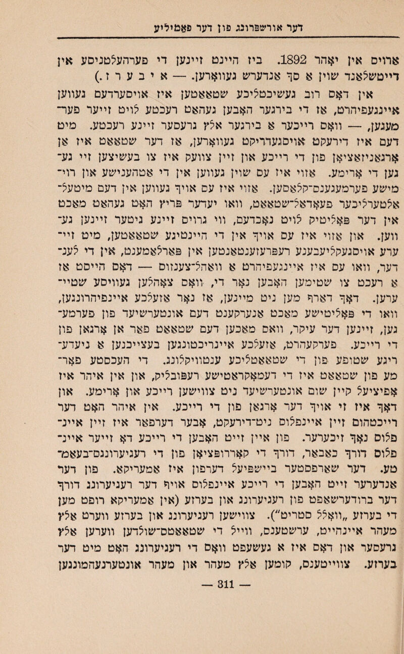 דער אורשפרונג פון דער פאמיליע ארוים אין יאהר 1892, ביז הײנט זײנען די םערהעילטניסע אין דײטשיצאנד יםוין א סך אנדערש געװארען. — איבערה) אין דאס רוב געשיבטיציכע שטאאטען איז אויסערדעם געװען אײנגעפיהרט, אז די בירגער האבען געהאט רעכטע יצויט זײער פער־ מעגען, —־ װאם רײכער א בירגער אצץ גרעסער זײנע רעכטע. מיט דעם איז דירעקט אויסגעדרילןט געװארען, אז דער שטאאט איז אן ארגאניזאציאן פון די רײכע און זײן צװעק איז צו בעשיצען זײ גע־ גען די ארימע, אזוי איז עם שוין געװען אין די אטהענישע און רוי־ מישע פערמעגענס־קצאסען, אזוי איז עס אויך געװען אין דעם מיטעצ־ איצטערליכער פעאדאיצ־שטאאט, װאו יעדער פריץ האיט געהאט מאכט אין דער פאיציטיק /ויט נאכדעם, װי גרוים זײנע גיטער זײנען גע־ װען. און אזוי איז עס אויך אין די הײנטיגע שטאאטען, מיט זײ־ ערע אויסגעקיציעבענע רעפרעזענטאנטען אין פארצאמענט, אין די י^ענ־ דער, װאו עס איז אײנגעפיהרט א װאד^־צענזוס —־ דאם הײסט אז א רעכט צו שטימען האבען נאר די, װאס צאהיצען געװיסע שמײ־ ערען. דאך דארך מען ניט מײנען, אז נאר אזעיצכע אײנפיהרונגען, װאו די פאציטישע מאכט אנערקענט דעם אונטערשיעד פון פערמע־ גען, זײנען דער עיקר, װאס מאכען דעם שטאאט פאר אן ארגאן פון די רײכע. פערקעהרט, אזעצכע אײנריכטונגען בעצײכנען א ניעדע־ ריגע שטופע ־פון די שטאאטציכע ענטװיקצונכ די העכסטע פאר־ מע פון שטאאט איז די דעמאקראטישע רעפובליק, און אין איהר איז אפיציע^ קײן שום אונטערשיעד ניט צװישען רײכע און ארימע, און דאך איז זי אויך דער ארגאן פון די רײכע. אין איהר האט דער רײכטהום זײן אײנפלוס ניט־דירעקט, אבער דערפאר איז זײן אײנ־ פצוס נאך זיכערער. פון אײן זײט האבען רי רײכע דא זײער אײנ־ פצוס דורך כאבאר, דורך די קאררופציאן פון די רעגיערונגם־בעאמ־ טע. דער שארפסטער בײשפיעיצ דערפון איז אמעריקא. פון דעד אנדערער זײט האבען די רײכע אײנפצוס אויך דער רעגיערונג דורך דער ברודערשאפט פון רעגיערונג און בערזע (אין אמעריקא רופט מען די בערזע ״װאצצ סטריט״). צװישען רעגיערונג און בערזע װערט איצץ מעהר אײנהײט, ערשטענס, װײיצ די שטאאטס־שויצדען װערען אצץ גרעסער און דאס איז א געשעפט װאס די רעגיערונג האט מיט דער בערזע. צװײטענס, קומען אצץ מעהר און מעהר אונטערגעהמונגען 311 —