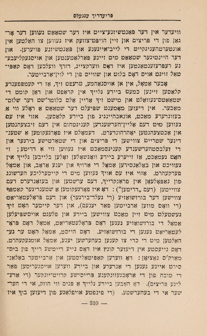 פריעדריך ענגעלם װיעדער אין דער פאנטשיזנע־צײם איז דער ע&טאאט געווען דער אר־ גאן פון די פריצים און זײן הויפט־צװעק איז געװען צו האיצטען אין ;אונטערטהעניגקײט די צײב־אײגענע און פאנטשיזנע פויערען. און דער הײנטיגער ע&טאאט מיט זײנע פאר^אמענטען און אויסגעקציעבע־ נע רעפרעזענטאנטען איז דאס װערקצײג, דורך װעלכען דאס קאפי־ טאיל זויגט אויס דאם בצוט און שװײס פון די לױךארבײטער♦ אבער אמאל, אין אן אויסנאהמע, טרעפט זיף, אז די קעמפפענדע קי^אסען זײנען כמעט בײדע גלײף אין קראפט און דאן קומט די .שטאאטם־געװאלט און מײכט זיף ארײן א^ס כלומר׳שט דער ש^ום־ מאכער. אין דיעזען מאמענט שפיעיצט דער שטאאט א ראילע װי א, בעזונדערע מאכט, אונאבהײנגיג פון בײדע קלאסען♦ אזוי איז עס געװען מיט דעם איצײן־הערשענדען קעניגטהום אין דעם זיבצעהנטען און אכטצעהנטען יאהרהונדערט♦ דעמאיצט איז פארגעקומען א שטענ־ דיגער שטרײט צװישען די פריצים און די שטאדטישע בירגער און די זעצבסטהערשענדע קעניגסמאכט איז געװען װי א דריטע; זי האט געמאכט, אז זײערע בײדע װאגשאצען זאלען בצײבען גיצײף אין געװיכט און באצאנםירען אמאל די ארויף און יענע אראב, און אמאל פערקעהרט♦ אזוי איז עס אויף געװען מיט די קײסערציכע הערשוננ פון נאפאלעאן אין פראנקרײף, דעם ערשטען און בעזאנדערס דעם צװײטען (דעם ״דריטען״): דא איז פארגעקומען א שטענדיגער קאמפף צװישען דער בורזשואזיע (די געלד־בירגער) און דעם פראצעטאריאט (די װאס מוזען ארבײטען פאר יענעם), און דער קײסער האט זיף געשטעצט מיט זײן מאכט צװישען בײדע און פלעגט אויסשפיע^ען אמאל די בורזשואזיע געגען דאס פראלעטאריאט, אמאצ ד^ס פרא־ לעטאריאט געגען די בורזשואזיע. דאס הײסט, אמאצ האט ער גע־ האלטען מיט די כדי צו קענען בעהערשען יענע, אמאל אוםגעקעהרט♦ דאס נײעםטע אין דיעזער קונץ איז דאס נײע דײטשע רײף פון ביס־ מארק׳ס נאציאן: דא װערען קאפיטאציסטען אלן ארבײטער באלאנ־ סירט אײנע געגען די אנדערע און בײדע װערען אויסגעריסען פאר די טובה פון די אראבגעזונקענע פרײסישע קרויט־ױנקער (די אדע־ ציגע פריצים)♦ דא האבען בײדע גלייף א פנים װי הוזק, אי די הער־ שער אי די בעהערשטע. (די פינפטע אויפצאגע פון דיעזען בוף איז — 310