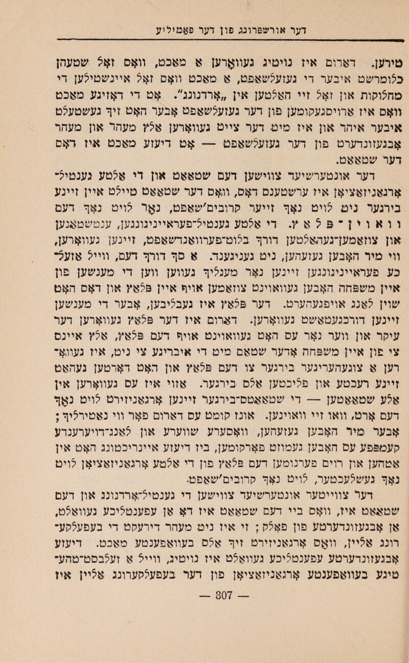 דער אורשפרונג פון דער פאמיליע טירען, דארום איז נריםיג געװארען מעכם, װאס זאצ שטעהן כיצומרשט איבער די נעזעיצשאפט, א מאכם יװאס זאל אײנשםילען די מחצוקות און זאיצ זײ האצטען אין ״ארדנונג/ אט די דאזיגע מאכט װאס איז ארויסגעקומען פון דער געזעלשאפט אבער האט זיך גע׳טטעלט איבער איהר און איז מיט דער צײט געװארען אי^ץ מעהר .און מעהר אבגעזונדערט פון דער געזעיצשאפט — אט דיעזע מאכט איז דאס דער שטאאט. דער אונטערשיעד צװמ&ען דעם שטאאט און די אלטע גענטיי^- ארגאניזאציאן איז ערשטענס דאס7 װ,אס דער שטאאט טײ׳צט אײן זײנע בירגער ניט £ויט נאף זײער קרובים׳שאפט, נ$ר צויט נאף דעם ו ו א ו י ן ־ פ ל א ץ* די אלטע גענטיל־פעראײנינונגען, ענטשטאנען און צוזאמען־געהאיצטען דורף בלוט־פערװאנדשאפט, זײנען געװארען, װי מיר האבען געזעהען, ניט געניגענזת א סף דורף דעם, װײיצ אזעצ״ כע פעראײניגונגען זײנען נאר מעגליף געװען װען די מענשען פון אײן משפחה האבען געװאוינט צוזאמען אויף אײן פצאץ און דאס האט שוין יצאנג אויפגעהערט. דער פלאץ איז געבליבען, אבער די מענשען זײנען דורכגעטאשט געװארען. דארום איז דער פלאץ געװארען דער עיקר און װער נאר עס האט געװאוינט אויף דעם פצאץ, איצץ אײנם צי פון אײן משפחה אדער שטאם מיט די איבריגע צי ניט, איז געװ,א- רען א צוגעהעריגער בירגער צו דעם פלאץ און האט דארטען געהאט זײנע רעכטע און פליכטען א5ס בירגעוװ אזוי איז עס געװארען אין אי^ע שטאאטען — די שטאאטס־בירגער זײנען ארגאניזירט לויט נאף דעס ארט, װאו זײ װאוינען. אונז קומט עס דארום םאר װי נאטירציף; אבער מיר האבען געזעהען, װאסערע שװערע און לאנג־דויערענדע קעמפפע עס האבען געמוזט פארקומען, ביז דיעזע אײנריכטונג האט אין אטהען און רוים פערנומען דעם פלאץ פון די אלטע ארגאניזאציאן לוים נאף געשי^עכטער, י^ויט נאף קרובים׳שאםט• דער צװײטער אונטערשיעד צװישען די גענטי^־ארדנונג און דעם שטאאט איז, װאס בײ דעם שטאאט איז דא אן עפענטליכע געװאצט, אן אבגעזונדערטע פון פא5ק; זי איז ניט מעהר דירעקט די בעפעצקע- רונג אצײן, װאס ארגאניזירט זיף אאס בעװאפענטע מאכט. דיעזע אבגעזונדערטע עפענטציכע געװאלט איז נויטיג, װײא א זעצבסט־טהע״ טיגע בעװאפענטע ארגאניזאציאן פון דער בעםעלקערונג איצײן איז — 307