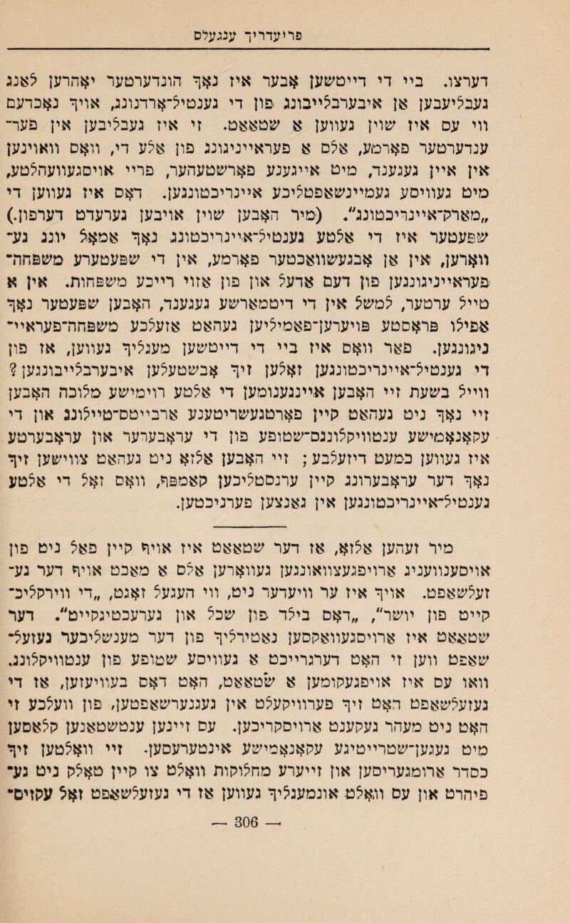 פריעדריך ענגעלס דערצג בײ די דײטשען אבער איז נאף הונדערטער יאהרען <צ:ענג געביציעבען אן איבערבצײבונג -פון די גענטיצ־ארדנונג, אויך נאכדעם װי עם איז שוין געװען א שטאאט♦ זי איז געביציבען אין פער־ ענדערטער פארמע, אלם א פעראײניגונג פון אלע די׳ װאס װאוינען אין אײן געגענד, מיט אײגענע פארשטעהער, פרײ אויםגעװעהצטע, מיט געװיםע געמײנשאפטציבע אײנריכטונגען♦ דאס איז געװען די ״מארלראײנריכטונג׳/ (מיר האבען שוין אויבען גערעדט דערפון.) שפעטער איז די איצטע נענטיצ־א׳ײנריכטונג נאך אמאא יונג נע־ װארען, אין אן אבגעשװאכטער פארמע, אין די שפעטערע משפחרר פעדאײניגונגען פון דעם אדעל און פון אזוי רײכע משפחות. אין א טײצ ערטער, יצמשצ אין די דיטמארשע געגענד, האבען שפעטער נאך אפיצו פראסטע פויערען־פאמיציען געהאט אזעלכע משפחה־פעראײ־ ניגונגען♦ פאר װאס איז בײ די דײטשען מעגציך געװען, אז פון די גענטיצ־אײנריכטונגען זאצען זיך אבשטעלען איבערביצײבונגען ? װײיצ בשעת זײ האבען אײנגענומען די אצטע רוימישע מיצוכה האבען זײ נאך ניט נעהאט קײן פארטגעשריטענע ארבײטס־טייצונג און די עקאנאמישע ענטװמןאונגס־שטופע פון די עראבערער און עראבערטע איז געװען כמעט דיזעצבע; זײ האבען אצזא נים געהאט צװישען זיך נאך דער עראבערונג קײן ערנםטציכען קאמפך, װאס זאצ די אצטע גענטיצ־אײנריכטונגען אין גאנצען פערניכטעץ. מיר זעהען אצזא, אז דער שטאאט איז אויך קײן פאצ ניט פון אויםענװעניג ארויפגעצװאונגען געװארען אצם א מאכט אויך דער גע־ זעצשאםט♦ אויך איז ער װיעדער ניט׳ װי העגעצ זאגט, ״די װירקציכ־ קײט פון ױשר״, ״דאס ביצד פון שכצ און גערעכטיגקײט״• דער שטאאט איז ארויםגעװאקסען נאטירציך פון דער מענשציכער געזעצ־ שאפט װען זי האט דערגרײכט א געװיסע שטופע פון ענטװיקצונג. װאו עם איז אויפגעקומען א שטאאט, האט דאס בעװיעזען, אז די געזעצשאפט ךאט זיך פערװיקעצט אין געגנערשאפטען, פון װעצכע זי האט ניט מעהר געקענט ארויסקריכען♦ עס זײנען ענטשטאנען קצאםען מיט געגען־שטרײטיגע עקאנאמישע אינטערעסען♦ זײ װאצטען זיך כסדר ארומגעריסען און זײערע מחצוקות װאצט צו קײן טאצק ניט גע• פיהרט און עס װאצט אונמעגציך געװען אז די געזעצשאפט זאצ עקזים״ — 306 —