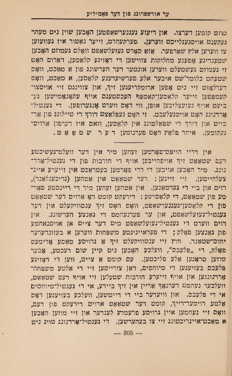 ער אורשפרונג פון דער פאמיליע םוזט הומען דערצג אוז דיעזע געגנערשאפטען האבען שוין ני*ט מעתר געגןענט אױסגעגי^ײכט ווערען• פערקעהרט, זײער נאטור איז געװעזעז צו װערען איצץ שארפער. אזא סארט געזעצשאפט װא£ט געמוזט האבען שטענדינע אפענע מחצוקות צװישען די דאזיגע קי^אסען, דארום האט זי געמוזט געשטעי^ט װערען אונטער דער הערשונג פון א מאכט, װאם שטעהט כיצומר׳שט איבער איצע פערשיעדענע קצאסען, א מאכט, װאם רערצאזט זײ ניט אפען ארומקריעגען זיך, און צװינגט זײ אויסצו־ קעמפפען זײער קלאסעךקאמפך העכסטענם אויך עקאנאמישען גע־ ביעט אויך געזעצציכען אופן, װי דאס װערט אנגערופעך די גענטיל־ ארדנונג האט אויסגעיצעבט. זי האט נעפצאצט דורך די טײיצונג פון אר־ בײט און דורך די שפאצטונג אין קלאםעך ־װאס איז דערפון ארוים־ געקומען. איהר פצאץ האט פערנומען דער שטאאט. אין דרײ הויפט־פארמען זעהען מיר אין דער װעי^ט־געשיכטע דעם שטאאט זיך אויםהײבען אױך די חורבות פון די גענטייצ־ארד־ נונג. מיר האבען אויבען די דרי פארמען בעטראכט אין זײערע אײנ־ צעצהײטען. זײ זײנען; דער שטאאט אין אטהען (גריכענצאנד), רוים און בײ די גערמאנען. אין אטהען זעהען מיר די רײנפטע פאר־ מע פון שטאאט, די קצאסישע: דירעקט קומט דא ארוים דער שטאאט פון די קיצאסען־געגנערשאפט, װאס האט זיך ענטװיקעקט אין דער נענטייצ־געזעיצשאפט, און ער פערנעהמט די גאנצע הערשונג. אין רוים װערט די גענטיצ־געזעיצשאפט מיט דער צײט אן אויפנאהמע פון גאנצען פאצק; די פעראײניגטע משפהות װערען א בעזונדערער יחוס״שטאנד. חוץ זײ ענטװיקעלט זיך א גרויסע מאםע ארימעס פאצק, די ״פ^עבס״, װעיצכע האבען ניט קײן שום רעכטע, אבער מוזען טראנען אלע פליכטען. עס קומט א צײט, װען די דאזיגע פ^עבס בעזיענען די מױחסים, דאן צורײסען זײ די אלטע משפחה־ ארדנונגען און אויך זײערע חורבות שטעלען זײ אויך דעם שטאאט, װעלכער נעהמט דערנאך ארײן אין זיך בײדע, אי די גענטיצ־מױחסים אי די פלעבס. און װיעדער בײ די דײטשען, װעצכע בעזיעגען דאס אלטע רוימער־רײך, קומט דער שטאאט ארויס דירעקט פון דעם, װאס זײ נעהמען אײן נרויסע פרעמדע יצענדער און זײ מוזען האבען א מאכט־אײנריכטונג זײ צו בעהערשען. די גענטייצ־ארדנונג טויג ניט — 305