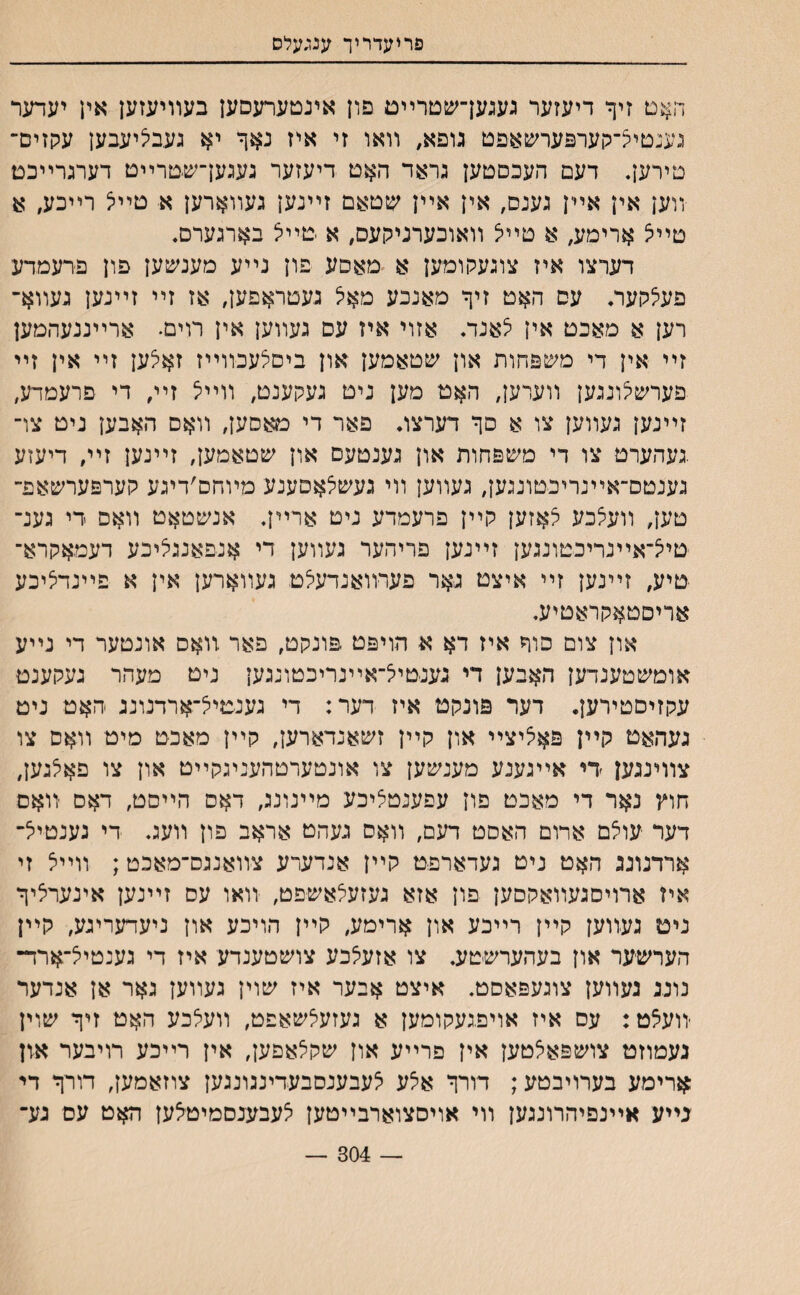 פריעדריך ענ;עלס האט זיך דיעזער געגעךשטרײם פון אינטערעםען בעװיעזען אין יעדער גענטייצ־קערפערשאפט גופא, װאו זי איז נאך יא געבליעבען עקזים־ טירען. דעם העכםטען גראד האט דיעזער געגען־שטרײט דערגרײכמ װען אין אײן גענס, אין אײן שטאם זײנען געװארען א טײיצ רײכע, א טײיצ ארימע, א טײל װאוכערניקעס, א טײל בארגערם. דערצו איז צוגעקומען א מאסע פון נײע מענעזען פון פרעמדע פעצקער. עס האט זיך מאנכע מאצ געטראפען, אז זײ זײנען געװא־ רען א מאכט אין לאנד. אזוי איז עס געװען אין רוים• ארײננעהמען זײ אין די משפחות און שטאמען און ביםלעכװײז זאצען זײ אין זײ פערשצונגען װערען, האט מען ניט געקענט, װײיצ זײ, די פרעמדע, זײנען געװען צו א םך דערצו. פאר די טאסען, װאם האבען ניט צו־ .געהערט צו די משפחות און גענטעם און שטאמען, זײנען זײ, דיעזע גענטם־אײנריכטונגען, געװען װי געשצאםענע מױחם׳דיגע קערפערשאפ־ טען, װעלבע לאזען קײן פרעמדע ניט ארײן. אנשטאט װאם די גענ־ טייךאײנריכטונגען זײנען פריהער געװען די אנפאנגציכע דעמאקרא־ טיע, זײנען זײ איצט גאר פעדװאנדעילט געװארען אין א פײנדציכע אריםטאקראטיע. און צום סוך איז דא א הויפט פונקט, פאר װאס אונטער די נײע אומשטענדען האבען די גענטייצ־אײנריכטונגען ניט מעהר נעקענט עקזיםטירען. דער פונקט איז דער: די גענטייךארדנונג האט ניט געהאט קײן פאיציצײ און קײן זשאנדארען, קײן מאכט מיט װאם צו צװינגען די אײגענע מענשען צו אונטערטהעניגקײט און צו פאלגען, חוץ נאר די מאכט פון עפענטציכע מײנונג, דאס הײםט, דאס װאס דער עולם ארום האםט דעם, װאס געהט אראב פון װעג. די נענטיל־ ארדנונג האט ניט געדארפט קײן אנדערע צװאנגם־מאכט; װײצ זי איז ארויסגעװאקסען פון אזא געזעיצאשפט, װאו עס זײנען אינערציך ניט געװען קײן רײכע און ארימע, קײן הויכע און ניעדעריגע, קײן הערשער און בעהערשטע. צו אזעצכע צושטענדע איז די גענטיל־ארד־ נונג געװען צוגעפאסט. איצט אבער איז שוין געװען גאר אן אנדער ־װעצט: עס איז אױפגעקומען א געזעצשאפט, װעלכע האט זיך שוין געטוזט צושפאלטען אין פרײע און שקלאפען, אין רײכע רויבער און ארימע בערויבטע; דורך אצע צעבענסבעדינגונגען צוזאמען, דורך די גײע אײנפיהרונגען װי אויסצוארבײטען לעבענסמיטלען דז$ט עס גע־ — 304 —