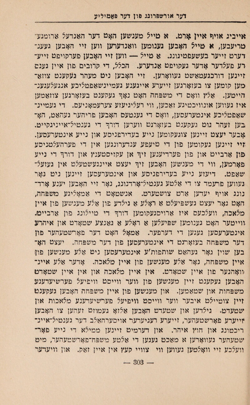 דער אורשפרונג פדן דער פאמיליע אײביג אויר אײן ארט. א םײיצ מענשען האם דער ה^נדעיצ ארומגע׳• םריעבען, א םײצ האבען גענומעז װאנדערען װען זײ האבען נעענ־• דערם זײער בע׳עע-פטיגוגג. א םײצ — װען זײ האבען פערקויפט זײע־ דע פעיצדער אדער געקויפט אנדערע* הכ^, די קרובים פון אײן גענם זײנען דורכגעטאשט געװארען. זײ האבען ניט מעהר געקענט צוזא־ מען קומען צו בעזארגען זײערע אײגענע געמײנשאפטציכע אנגעלעגענ־ הײטען. איצץ װאס די משפחה האט נאך געקענט בעזארגען צוזאמען איז געװען אונװיכטיגע זאכען, װי רעציגיעזע צערעמאניעס. די געמײנ־ שאפטציכע אינטערעסען, װאס די גענטעס האבען פריהער געהאט, הא־ בען זעהר גוט געקענט בעזארגט װערען דורך די גענטײצ־אײניגהײט. אבער יעצט זײנען צוגעקומען נײע בעדירפניפע און נײע אינטערעסען. ?ײ זײנען געקומען פון די טיעפע ענדערונגען אין די פערהעצטניסע פון ארבײט און פון פערדיענען זיך אן עקזיסטענץ און דורך די נײע פארמען, װי די מענשען האבען זיך יעצט אײנגעשטעצט אין געזעצ־ שאפט. דיעזע נײע בעדירפניסע און אינטערעסען זײנען ניט נאר •געװען פרעמד צו די אי^טע גענטײצ־ארדנונג, נאר זײ האבען יענע ארד־ נונג אויך יעדען ארט צושטערט. אנשטאט די אמאי^יגע משפחה, האט גאר יעצט געשפיעצט א רא5ע א גיצדע פון אצע מענשען פון אײן מיצאכה, װעצכעס איז ארויסגעקומען דורך די טייאינג פון ארבײטנ זוײטער הא׳ט גענומען שפיעצען א ראצע א גאנצע שטאדט און איהדע אינטערעסען געגען די דערפער. אמאל האט דער פארשטעהער פון דער משפחה בעזארגט די אינטערעסען פון דער משפחה. יעצט הא־ בען שוין גאר געהאט שותפות׳ע אינטערעסען ניט א5ע מענשען פוןו אײן משפחה, נאר אצע מענשען פון אײן מיצאכה. אדער אצע אײנ־ יװאהנער פון אײן שטאדט. אין אײן מי^אכה און אין אײן שטאדם האבען געקענט זײן מענשען פון װער װײסט װיפיעצ פערשיעדענע משפחות און שטאמען. און מענשען פון אײן משפהה האבען געקענט זײן צוטײי^ט איבער װער װײסט װיפיעא פערשיעדענע מצאכות און שטעדט. גיצדען און שטעדט האבען איצזא געמוזט זעהען צו האבען 4זײערע פארשטעהער, זײערע רעגיערער אויםערהאצב דער גענטיל־אײנ־ ריכטונג און חוץ איהר. און דערמיט זײנען ממילא די נײע פאר־ שטעהער געװארען א מאכט געגען די אצטע משפח־פארשטעהער, מיט װע5כע זײ װאלטען געװען װי צװײ קעץ אין אײן זאק. און װיעדער 303 —