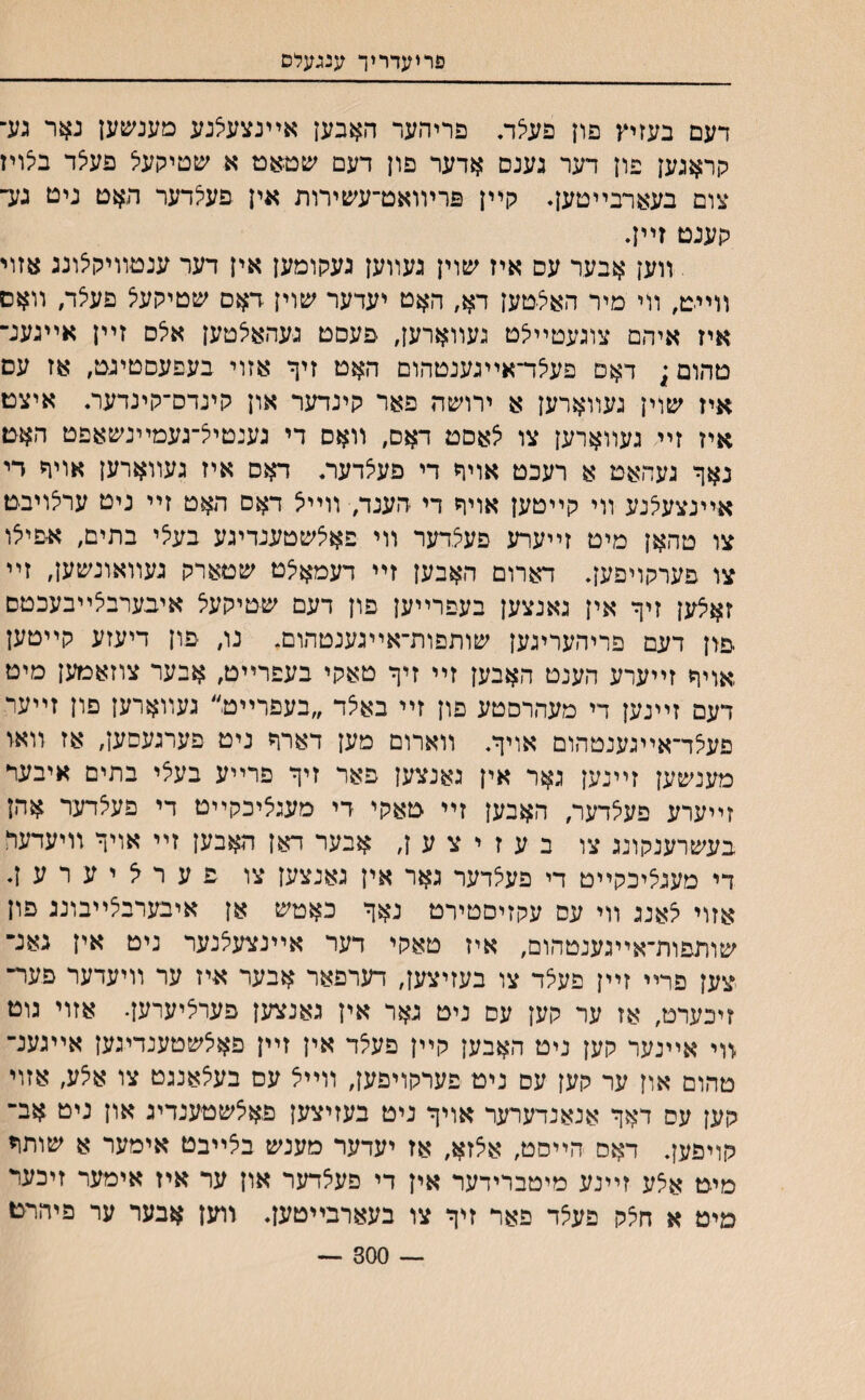 פריעדריך ענגעלס דעם בעזיץ פון פעיצת פריהער האבען אײנצעיצנע מענשען נאר גע־ קראגען פון דער גענס אדער פון דעם ׳עטאט א שטיקעל פעצד בלויז צום בעארבײטען♦ קײן פרױואט־עשירות אין פעצדער האט ניט גע־ קענט זײן. װען אבער עס איז שוין געװען געקומען אין דער ענטװיקיצונג אזוי װײט, װי מיר האצטען דא, האט יעדער עזוין דאם שטיקעצ פעיצד, װאס איז איהם צוגעטײיצט געװארען, פעםט געהאיצטען איצס זײן אײגענ־ טהום; דאם פעיצד־אײגענטהום האט זיך אזוי בעפעסטיגט, אז עס איז שוין געװארען א ירױסה פאר קינדער און קינדס־קינדער• איצט איז זײ געװארען צו צאסם דאס, װאס די גענטייצ־געמײנשאפט האט נאך געהאט א רעכט אויח די פעיצדער* דאס איז געװארען אויר די אײנצעלנע װי קײטען אויך די הענד, װײיצ דאם האט זײ ניט עריצויבט צו טהאן מיט זײערע פעצדער װי פאיצשטענדיגע בעלי בתים, א׳פיצו צו םערקויפען• דארום האבען זײ דעמאצט שםארק געװאונשען, זײ זאצען זיך אין גאנצען בעפרײען פון דעם שטיקעצ איבערבצײבעכטם פון דעם פריהעריגען שותפות־אײגענטהום. נו, פון דיעזע קײטען אויך זײערע הענט האבען זײ זיך טאקי בעפרײט, אבער צוזאמען מיט דעם זײנען די מעהרסטע פון זײ באצד ״בעפרײט״ געװארען םון זײער פעצד־אײגענטהום אויך. װארום מען דארך ניט פערגעסען, אז װאו מענשען זײנען גאר אין גאנצען פאר זיך פרײע בעצי בתים איבער זײערע פעצדער, האבען זײ טאקי די מעגציכקײט די פעצדער אהן בעשרענקונג צו ב ע ז י צ ע ן, אבער דאן האבען זײ אויך װיעדעה די מעגציכקײט די פעצדער גאר אין גאנצען צו פער^יערען. אזוי צאנג װי עס עקזיסטירט נאך כאטש אן איבערבצײבוננ פון שותפות־אײגענטהום, איז טאקי דער אײנצעצנער ניט אין גאנ־ צען פרײ זײן פעצד צו בעזיצען, דערפאר אבער איז ער װיעדער פער־ זיכערט, אז ער קען עס ניט גאר אין גאנצען פערציערען. אזוי גוט װי אײנער קען ניט האבען קײן פעצד אין זײן פאצשטענדיגען אײגענ־ טהום און ער קען עס ניט פערקויפען, װײצ עם בעצאננט צו אצע, אזוי קען עס דאך אנאנדערער אויך ניט בעזיצען פאצשטענדיג און ניט אב־ קויפען. דאם הײםט, אצזא, אז יעדער מענש ביצײבט אימער א שותד מיט אצע זײנע מיטברידער אין די פעצדער און ער איז אימער זיכער מיט א חצק פעצד פאר זיך צו בעארבייטען. װען אבער ער פיהרם — 300 —