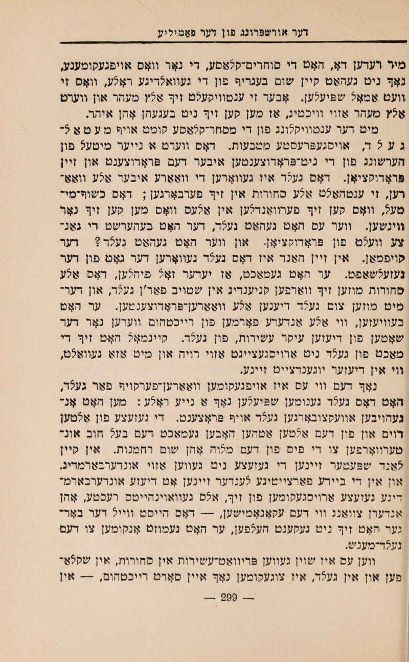 דער אורשפרונג פון דער פאמיליע מיד רעדען דא, האט די סוחרים־קי^אסע, די נאר װאס אױםגעקומענע, נאך נים געהאט קײן שום בעגריד פון די געװאילדיגע ראצע, װאס זי זועם אמאיצ שפיעלען. אבער זי ענטװיקעיצט זיך א^ץ מעהר און װערם איצץ מעהר אזוי װיכטיג, אז מען קען זיך ניט בעגעהן אהן איהת מיט דער ענטװיקיצונג םון די מםהר־קלאסע קומט אויד מעט^■ ג ע ל ד, אויסגעםרעסטע מטבעורב דאס װערט א נײער מיטעיצ פון הערשונג פון די ניט־פראדוצענטען איבער דעם פראדוצענט און זײן פראדוקציאן. דאס געיצד איז געװארען די װאארע איבער אצע װאא־ רען, זי ענטהא^ט אצע סחורות אין זיך פערבארגען; דאס כשוך־מי־ טעל, װאס קען זיך פעתואנחצען אין אצעס װאס מען קען זיך נאר װינשען. װער עס האט געהאט געצד, דער האט בעהערשט די גאנ־ צע װעצט פון פראדוקציאן. און װער האט געהאט געיצד? דעד יןויפמאן. אין זײן האנד איז דאס געצד געװארען דער גאם פון דעד נעזעצשאפט. ער האט געמאכט, אז יעדער זאצ פיהלען, דאט איצע סחורות מוזען זיך װארפען קניענדיג אין שטויב פאר׳ן געצד, און דער־ מיט מוזען צום געיצד דיענען אלע װאארען־פראדוצענטען. ער האט בעװיעזען, װי אצע אנדערע פארמען פון רײכטהום װערען נאר דעד שאטען פון דיעזען עיקר עשירות, פון געלד. קײנמאצ האט זיך די מאכט פון נעלר ניט ארויסנעצײגט אזוי רויה און מיט אזא געװאצט, װי אין דיעזער ױגענדצײט זײנע. נאך דעם װי עס איז אויפגעקומען װאארעךפערקויך פאר געצד, האט דאס געצד גענומען שפיעקען נאך א נײע ראלע: מען האט אנ־ געהויבען אװעקצובארגען געצד אויך פראצענט. די געזעצע פון אצטען רוים און פון דעם אצטען אטהען האבען געמאכט דעם בעצ חוב אונ־ טערװארפען צו די פיס פון דעם מאוה אהן שום רחמנות. אין קײן דאנד שפעטער זײנען די געזעצע ניט ג־עװען אזוי אונדערבארמדיג. און אין די בײדע פארצײטיגע י^ענדער זײנען אט דיעזע אונדערבארמ־ דיגע געזעצע ארויסגעקומען פון זיך, איצס געװאוינהײטס רעכטע, אהן אנדערן צװאנג װי דעם עקאנאמישען, — דאם הײםט װײצ דער באר־ גער האט זיך ניט געקענט העי^פען, יער האט געמוזט אנקומען צו דעם געי^ד־מענש. װען עס איז שוין געװען פריװאט־עשירות אין סחורות, אין שקצא־ פען און אין געצד, איז צוגעקומען נאך אײן סארט רײכטהום, — אין — 299 —