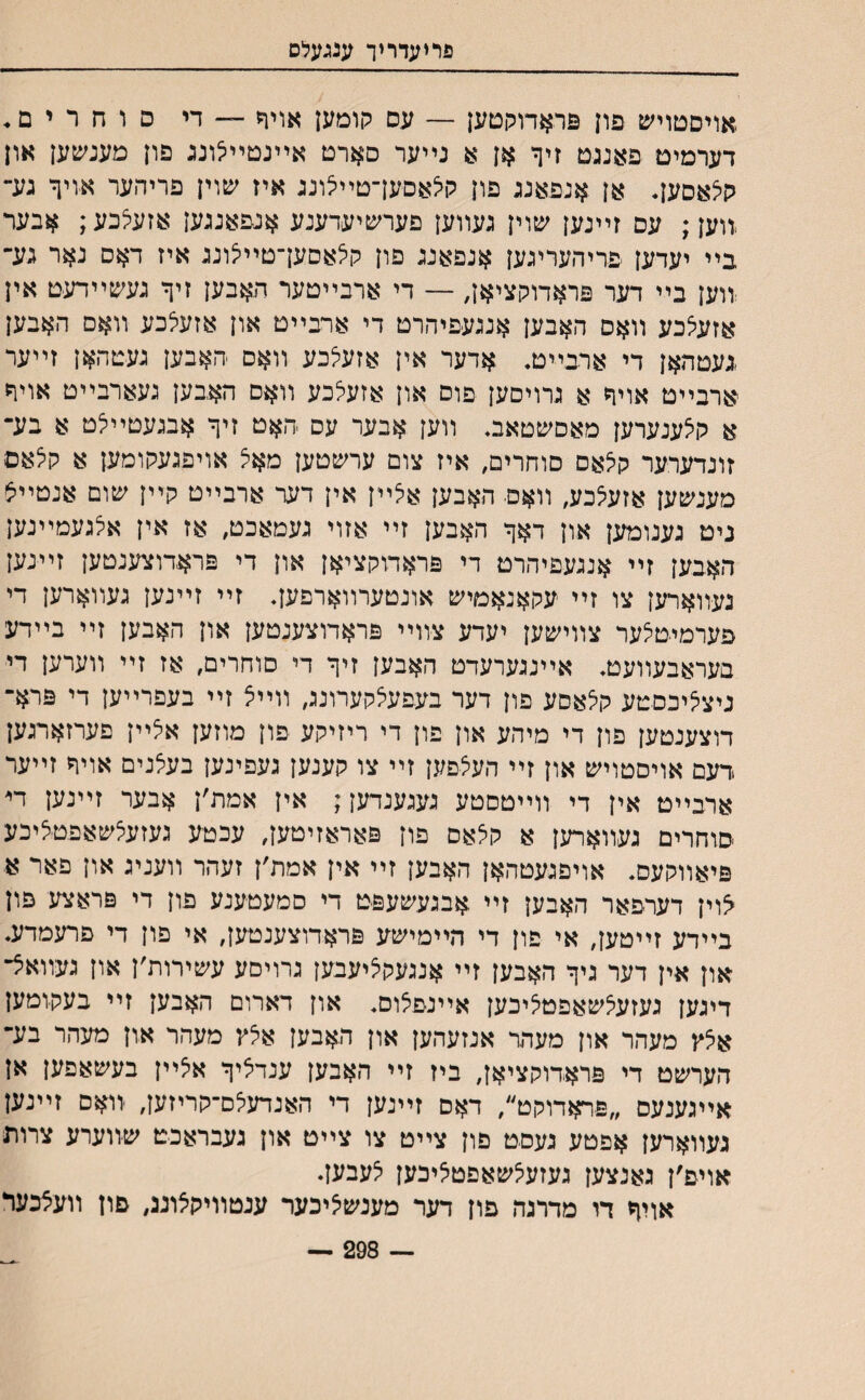 פריעדריך ענגעלס ,אויסטויש פון פראדוקטען — עם קומען אויח — די ם ו ח ר י ם. דערמים פאנגט זיף אן א נײער סארט אײנטײיצונג פון מענשען און קיצאםען* אן אנפאנג פון קיצאסען־טײצונג איז שוין פריהער אויך גע־ ,װען; עם זײנען שוין געװען פערשיעדענע אנפאגגען אזעיצכע; אבער בײ יעדען פריהעריגען אנפאנג פון קיצאםעךטײיצונג איז דאס נאר גע־ ווען בײ דער פראדוקציאן, — די ארבײטער האבען זיף געשײדעט אין אזעיצכע װאס האבען אנגעפיהרט די ארבײט און אזעיצכע װאם האבען .געטהאן די ארבײט. אדער אין אזעיצכע װאם האבען געטהאן זײער ארבײט אויף א גרויםען פוס און אזעיצכע װאם האבען געארבײט אויה א קיצענערען מאסשטאב װען אבער עס -האט זיף אבגעטײיצט א בע־ זונדערער ק^אם סוחרים, איז צום ערשטען מאצ אויפגעקומען א קיצאם מענשען אזעיצכע, װאם האבען איצײן אין דער ארבײט קײן שום אנטײצ ניט גענומען און דאף האבען זײ אזוי געמאכט, אז אין איצגעמײנען האבען זײ אנגעפיהרט די פראדוקציאן און די פראדוצענטען זײנען נעװארען צו זײ עקאנאמיש אונטערװארפעך זײ זײנען געװארען די פערמיטיצער צװישען יעדע צװײ פראדוצענטען און האבען זײ בײדע בעראבעװעט• אײנגערעדט האבען זיף די סוחרים, אז זײ װערען די ניציציכסטע קיצאסע פון דער בעפעאקערונג, װײצ זײ בעפרײען די פרא־ דוצענטען פון די מיהע און פון די ריזיקע פון מוזען איצײן פערזארגען דעם אויסטויש און זײ העיצפען זײ צו קענען געפינען בעיצנים אויף זײער ארבײמ אין די װײטסטע געגענדען; אין אמת׳ן אבער זײנען די סוחרים געװארען א קיצאם פון פאראזיטען, עכטע געזעיצשאפטיציכע פיאװקעס. אויפגעטהאן האבען זײ אין אמת׳ן זעהר װעניג און פאר א ^וין דערפאר האבען זײ אבגעשעפט די סמעטענע פון די פראצע פון בײדע זײטען, אי פון די הײמישע פראדוצענטען, אי פון די פרעמדע. און אין דער גיף האבען זײ אנגעקיציעבען גרויםע עשירות׳ן און געװאיצ־ דיגען געזעיצשאפט׳ציכען אײנפצום. און דארום האבען זײ בעקומען איצץ מעהר און מעהר אנזעהען און האבען איצץ מעהר און מעהר בע־ הערשט די פראדוקציאן, ביז זײ האבען ענדיציף איצײן בעשאפען אן אײגענעס ״פראדוקט״, דאס זײנען די האנדעיצם־קריזען, װאם זײנען געװארען אפטע געסט פון צײט צו צײט און געבראכט שװערע צרות אויפ׳ן גאנצען געזעיצשאפט^יכען צעבעך אויף דו מדרנה פון דער מענשיציכער ענטװיקצוננ, פון װעצכער — 298 —