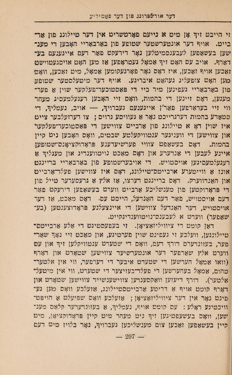 דער אור&פרונג פון דער פאמיליע זי הײבט זיך אן מיט א נײעם פארטשריט אין דער םײיצונג פון 8ר״ בײט. אויך דער אונטערשטער שטופע פון בארבארײ האבען די מענ־ ישען בעשאפען צעבענסמיטצען נאר דירעקט פאר דעם אײגענעם בע־ דארך. אויב עס האט זיך אמאיצ געטראפען אז מען האט אויסגעטוישט זאבען אויך זאכען, איז דאם נאר פארגעקומען אמאא, מיט זאכען, װאס מען האט צופעציג געהאם איבריגע. אויך דער מיטעצסטער שםופעי פון בארבארײ געפינען מיר בײ די פאסטוכער־פעלקער שוין א פער״ מעגען, דאס זײנען די בהמות, ׳וואם זײ האבען רעגעלמעסיג מעהר ווי זײ בעדארפען פאד׳ן אײגענעם געברויך, — אויב, נעמציך, די סטאדע בהמות דערגרײכט נאר א געװיסע גרויס; צו דערזעלבער צײם איז שוין דא א טײצונג פון ארבײט צװישען די פאסטוכער־פעצקעד און צװישען די װעניגער ענטװיקעצטע שבטים, יװאס האבען ניט קײן בהמות. דאס בעשאפט צװײ פערשיעדענע פראדוקציאנס־שטופען■ אײנע ^עבען די אנדערע און דאס מאכט נויטװענדיג און מעגציך א רעגעצמעסיגען אויםטויש. די אויבערשטופע פון בארבארײ ברײנגם אונז א װײטערע ארבײטם־טײקונג, דאס איז צװישען פעצד־ארבײם און האנדװערק♦ דאס ברײנגט דערצו, אז אצץ א גרעסערער טײצ פון די פראדוקטען פון מענשציכע ארבײטי װערט בעשאפען דירעקט פאר דעם אויסטויש, פאר דעם האנרעל, ׳הײסט עם• דאס מאכט, אז דער אויםטויש, דער האנדעל צװישען די אײנצעצנע פראדוצענטען (בע־ שאפער) װעדט א לעבענס־נויטװענדיגקײט♦ דאן קומט די צױויציזאציאן. זי בעפעסטיגט די אצע ארבײטם־ טײצונגען, װעלכע זי געפינט שוין פערטיגע, און מאכט זײ נאך שאױ״ פער, בעזונדערם דורך דעם, װאם די שטעדט ענטװיקצען זיך און עם יװערט אצץ שארפער דער אונטערשיעד צװישען שטאדט און דארך (װאו אמאצ הערשען די שטעדט איבער די דערפער, װי אין אלטער־ טהום, אמאצ בעהערשען די פעצד־בעזיצער די שטעדט, װייאין מיטעצ־ אצטער), דורך דיעזען װאקסענדען צװישענשײד צװישען שטאדט און דארך קומט אויך א דריטע ארבײטסטײצונג, אזעצכע װאס טען גע־ פינט נאר אין דער צױויציזאציאן; אזעצכע װאס שפיעצט א הויפט־ װיכטיגע ראצע: עס קומט אויך, נעמציך, א בעזונדערער קצאס מענ־ שען, יװאס בעשעפטיגען זיך ניט מעהר מיט קײן פראדוקציאן, מיט קײן בעשאפען זאכען צום מענשציכען געברויך, נאר בצויז מיט דעם — 297