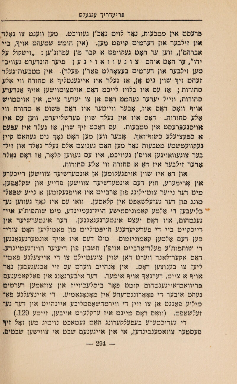 פריעדריך עגגעלם ברעסט אין מטבעות, נאר יצויט נאכ׳ן געװיכטי• מען װעגט צו באיצד און זיצבער און דערסיט קויפט מען. (אין חומש שטעהט אויף, בײ אברהם׳ן, װען ער ה#ט געקויפט א קבר פון עםרונ׳ען: ״וישקויצ עצ יה״, עד האט איהם צוגעוואויגען פיער הונדערט געװיכ־ טען זייצבער און דערמיט בעצאהיצט פאר׳ן פעיצד)• אין מטבעות־געיצד זעהט זיך שוין ניט אן, אז געיצד איז אײגענטעיך א סחורה װי איצע סחודות; אז עס איז ביצויז יצײבט דאס אויםצוטוישען אויך אנדערע סחורות, װײיצ יעדער נעהמט דאס אן צו יעדער צײט׳ אין אויםטויש אויח װאס דאם איז׳ אבער װײטער איז דאס פשוט א םחורה װי איצע םחורות. דאם־ איז אין געצד שוין פערשיצײערט, װען עס איז אױסגעפרעסט אין מטבעות. עס דאכט זיך שוין׳ אז געיצד איז עפעם א ספעציעצע כשוף־זאך. אבער װען מען האט נאך ניט געהאט קײן געקװעטשטע מטבעות נאר מען האט גענוצט אלס געצד גאיצד און זיצ־ בער צוגעװאויגען אויפ׳ן געװיכט, איז עס געװען קיצאר׳ אז ד$ס גאיצד $דער זייצבער איז דא א סחורה װי איצע םחורות. און איז שוין אויפגעקומען אן אונטערשיעד צװישען רײכערע און ארימערע, חוץ דעם אונטערשיעד צװישען פרײע און שקיצאפען. מיט דער נײער צוטײיצונג פון ארבײט איז אויפגעקומען א נײע שפא׳צ־ טונג פון דער געזעיצשאפט אין קצאסען. װאו עס איז נאך געװען גע־ בציעבען די אצטע קאמוניםטישע הוױ־נעמײנדיע, מיט שותפות׳ע אײ־ גענטהום, איז דאס יעצט אונטערגעגאנגען. דער אונטערשיעד אין רײכקײט בײ די פערשיעדענע הויפט־יצײט פון פאמייציען האט צורי־ סען דעם אצטען קאמוניזמום• מיט דעם איז אויך אונטערגעגאנגען די שותפות׳ע פעיצד־ארבײט אויפ׳ן חשבון פון דיעזער הויז־געמײנדע. דאס אקער־יצאנד װערט דאן שוין צוגעטײיצט צו די אײצעיצנע פאמײ יציען צו בענוצען דאס. אין אנהײב װערט עס זײ אבגעגעבען נאר אויך א צײט׳ דערנאך אויח אימער. דער איבערגאנג אין פאיצקאמענעם פרױואט־אײגענטהום קומט פאר ביסצעכװײז און צוזאמען דערמיט געהט איבער די פאארוננס־עהע אין מאנאגאמיע. די אײנצעיצנע פא־ מיציע פאנגט אן צו זײן די װירטהשאפטיציכע אײנהײט אין דעד גע״ זעיצשאפט. (װאס דאם מײנט איז ערקיצערט אויבען, זײטע 129.) די געדיכטערע בעפעצקערונג האט געמאכט נויטיג מען זאיצ זיך פעסטער צוזאמענבינדען, אי אין אײגענעם שבט אי צװישען שבטים. — 294 —