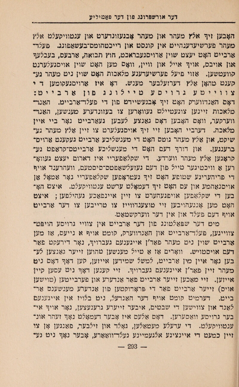 דער אורשפרוגג פרן דער פאמיליע האבען זיך איצץ מעהר און פעהר אבגעזונדערט און ענטװיתעיצט אלץ םעהר פערשיעדענהײט אין קונסט און רײכטהומם־בעשא&ונג פעצד״ אדבײט האט יעצט שוין ארויסנעבראבט, חוץ תבואה, ארבעס, בעביצעך און אויבס, אויך אײצ און װײן, װאס מען האט שוין אויסגעיצערנט קװעטשען. אזוי פיעיצ פערשיעדענע מיצאכות האט שזין ניט מעהר גע־ הענט טהאן אלץ דערזעלבער מענש. הא איז ארויםגעקומען ד י צוויימע גרויםע טײלונג םון ארבייס: דאס האנדװערק האט זיך אבגעשײדט פון די פעלד־ארבײט. האנד״ מילאבות זײנען צוגעטײיצט געװארען צו בעזונדערע םענשען, האנד־ .װערקער, װאם האבען דאם גאנצע ילעבען געארבײט נאר בײ אײן מילאבה. דערבײ האבען זײ זיך אויסגעילערט צו זײן אילץ מעהר נע־ שיקט, און אילץ מעהר גוטס האט די מענשליכע ארבײט געקענט ארויס־ ברענגען. און דורך דעם האט די מענש^יכע ארבײטם־קראפט גע־ קראגען איצץ מעהר װערדע. די שקיצאפערײ איז דארום יעצט געװא־ רען א װיכטיגער טײיצ פון דעם געזעיצשאפטס־םיםטעם, װעהרענד אויףז די פריהעריגע שטופע האט זיך געטראפען שקיצאפערײ נאר אמאצ אן אויסנאהמע און עס האט זיך דעמאיצט ערשט ענטװיקעיצט. איצט הא־ בען די שקצאפען אויפגעהערט צו זײן אײנפאכע געהיצפען; איצט האט מען אנגעהויבען זיי טוצענדװײז צו טרײבען צו דער ארבײט אויך דעם פעיצד און אין דער װערקשטאט. מים דער ש&איצטונג פון דער ארבײט אין צװײ גרויסע הויפט־ צװײגען, םעצד״ארבײט און האנדװערק, קומט אויך א נײעם, אז מען ארבײט שוין ניט מעהר פאר׳ן אײגענעם געברויך, נאר דירעקט פאר דעם אויסטויש. װארים אז א טײיצ מענשען טהוען זײער גאנצען צע־ בען נאר אײן מין ארבײט, יצמשצ שמידען אײזען, קען דאך דאס ניט מעהר זײן פאד׳ן אײגענעם געברויך. זײ קענען דאך ניט עסען קיין אײזען. זײ מאכען זײער ארבײט פאר אנדערע און פערבײטען (טוישען אויס) זײער ארבײט פאר די פראדוקטען פון אנדערע מענשענם אר־ בײט. דערמיט קומט אויח דער האנדעיצ, ניט ביצויז אין אײגענעם יצאנד און צװישען די שבטים, איבער זייערע גרענעצען, נאר אויך אי־ בער גרויסע װאסערען. דאם אצעס איז אבער דעמאיצט נאך זעהר אונ־ ענטוױקעיצט. די עדעיצע מעטאיצען, גאצד און זיצבער, פאנגען אן צו זײן כמעט די אײנצינע איצגעמײנע געצד־װאארע, אבער נאך ניט גע־ — 293