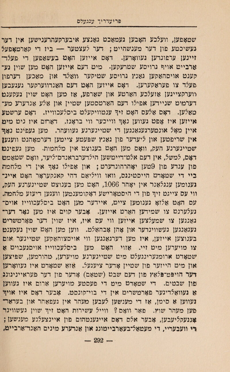 פריעדריך ענגעלס ילי שטאפען, װעיצכע האבען געמאכס גאנצע איבערקעהרענישען אין דער יגעשיכטע פון דער מענשהײט; דער לעצטער — ביז די קארםאפעל זײנען ערפוגדען נעװאחגן♦ דאס אײזען האט בעשאפען די פעלד־ ארבײט אויר נרויסע שטרעקען♦ מיט דעם אײזען האט מען שוין גע־ קענט אויסהאקען גאנץ גרויסע שטיקער יװאצד און מאכען דערםון פעצד צו פעראקערען. דאס אײזען האט דעם האנדװערקער געגעבען וװערקצײגען אזעלכע הארטע און שארפע, אז מען האט שוין געקענט דערמיט שנײדען אפילו דעם הארטסטען שטײן און אצע אנדערע מע־ טאלען. דאס אלעס האט זיף ענטװיקעי^ט ביםלעכװײז. דאס ערשטע אײזען איז אפט געװען נאף װײכער װי בראנז. דאתם איז ניט מיט אײן מאיצ אונטערגעגאנגען די שטײנערנע געװעהר. מען געפינט נאך אין שריפטען און יציעדער פון גאנץ שפעטע צײטען דערמאהנט װעגען שטײנערנע העק, װאם מען האט בענוצט אין מי^חמות. מען געפינט דאס, יצמשיל, אין דעם איצט־דײטשען הייצדערבראנדם־יציעד, װאס שטאמט פון ענדע פון 9טען יאהרהונדערט; און אפיי^ו נאף אין די מלחמה בײ די שטאדט הײסטינגס, װאו װיליאם דהי קאנקעראר האט אײנ־ גענומען ענגלאנ-ד אין יאהר 1066, האט מען בענוצט שטײנערנע העק, װי עס צײגט זיף פון די היםטארישע דאקומענטען װעגען דיעזע מלחמה. עס האט אצזא גענומען צײט, אײדער מען האט ביסלעכװײז אויס־ נעיצערנט צו שמידען הארט אײזען. אבער קוים איז מען נאר דער־ נאנגען צו שמעצצען אײזען װי עס איז, איז שוין דער פארטשריט נעגאנגען געשװינדער און אהן אבהאצט. װען מען האט שוין געקענט בענוצען אײזען, איז מען דערגאגגען װי אויסצוהאקען שטײנער אום צו מויערען מיט זײ. אזוי האט מען ביסצעכװײז אויסגעבויט א שטאדט ארומגערינגעלט מיט שטײנערנע מויערען, טהורמען, שפיצען .און מיט הײזער פון שטײן אדער ציעגעל. אזא שטאדט איז געװארען דער הויפט־פצאץ םון דעם שבט (שטאם) אדער פון דער פעראײנינונג ופון שבטים. די שטאדט מיט די פעסטע מויערען ארום איז געװען א געװאצדינער פארטשריט אין די בוי־קונםט. אבער דאם איז אויף נעװען א סימן, אז די מענשען אעבען מעהר אין געפאהר און בעדאר־ יפען מעהר שוץ. םאר װאס ? װײא עשירות האט זיף שוין געשװינד אננעקציעבען, אבער אצס דאס אײגענטהום פון אײנצעצנע מענשען; רי װעבערײ, די מעטאצ־בעארבײטוננ און אנדערע מינים האנד־ארבײט, — 292 ~