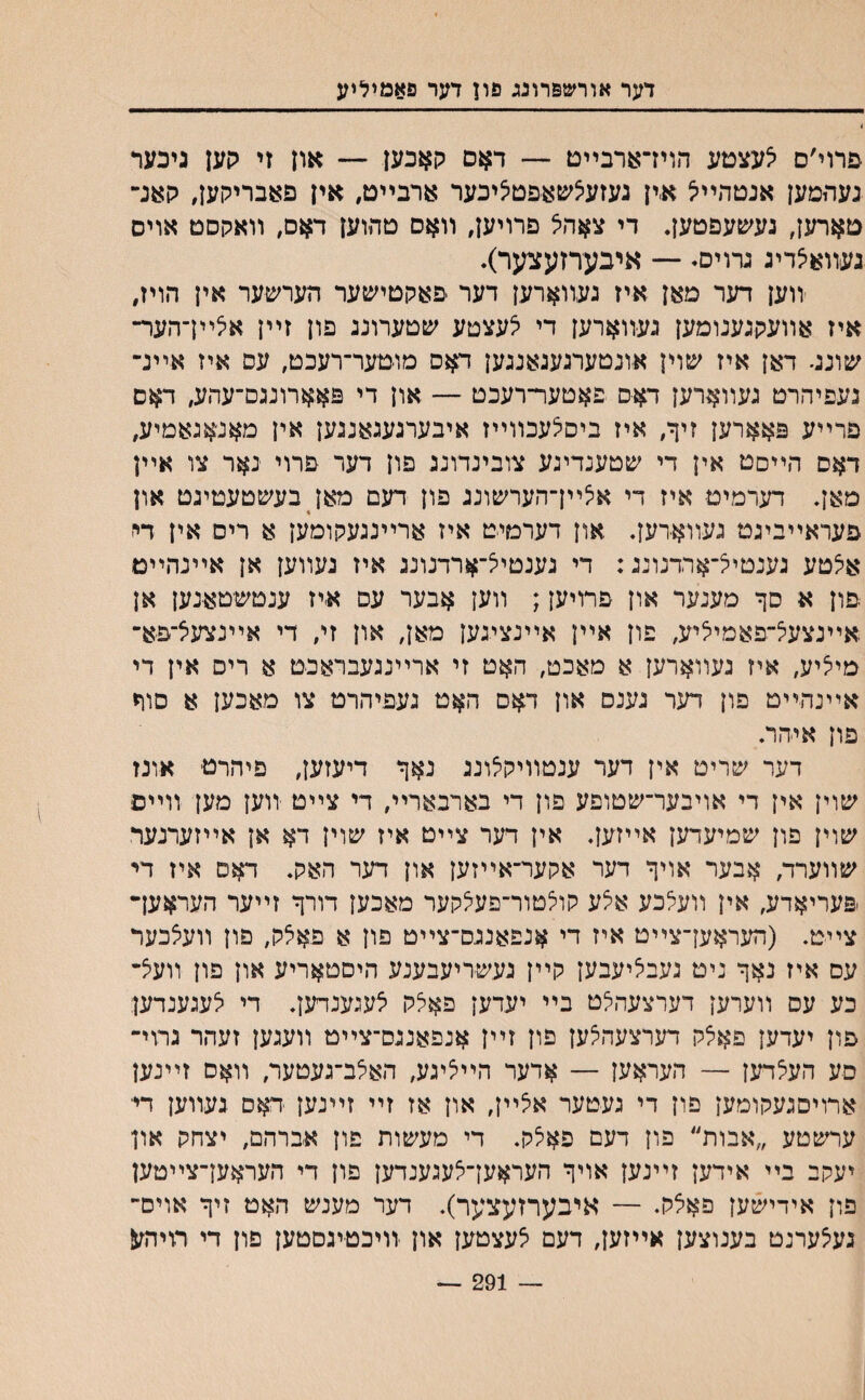 דער אװשפרונג פון דער פאמיליע •פרוי׳ם אעצםע הוידארבײט — דאם קאבען — און זי קען גיכער נעהמען אנטהײיצ א.ין געזע5שאפט5יבער ארבײט, אין פאבריקען, קאנ־־ טארען, געשעפטען. די צאהא פרויען, װאס םהוען דאס, װאקסט אויס געװאיצדיג גרוים• — איבערזעצער)• װען דער מאן איז געװארען דער פאקטישער הערשער אין הויז, איז אװעקגענומען געװארען די יצעצטע שטערוננ פון זײן אצײךהער־ שונג• דאן איז שוין אונטערגענאנגען דאס מוטער־רעכט, עס איז אײג־ נעפיהרט געװארען דאס פאטער־רעכט — און די פאארונגם־עהע, דאם פרײע פאארען זיך, איז ביסצעכװײז איבערגעגאנגען אין מאנאגאמיע, דאס הײםט אין די שטענדיגע צובינדונג פון דער פרוי נאר צו אײן מאך דערמיט איז די איצײן־הערשונג פון דעם מאן בעשטעטיגט און פעראײביגט געװא־רען. און דערמיט איז ארײנגעקומען א רים אין די אצטע גענטיא־ארדנונג: די גענטיצ־ארדנונג איז געװען אן אײנהײמ פון א סך מענער און פרויען; װען אבער עס איז ענטשטאנען אן אײנצעיצ־פאמייליע, פון אײן אײנציגען מאן, און זי, די אײנצעצ־פא־ מי^יע, איז געװארען א מאכט, האט זי ארײנגעבראנט א ריס אין די אײנהײט פון דער גענס און דאס האט געפיהרט צו מאכען א סור פון אי-הר. דער שריט אין דער ענטװיקצונג נאך דיעזען, פיהרט אונז שוין אין די אויבער־שטופע פון די בארבארײ, די צײט יװען מען װײם שוין פון שמיעדען אײזען. אין דער צײט איז שוין דא אן אײזערנעד שװערד, אבער אויך דער אקער־אײזען און דער האק. דאס איז די פעריאדע, אין װעיצכע אלע קוצטור־פעיצקער מאכען דורך זײער העראעך צײט. (העראעךצײט איז די אנפאנגס־צײט פון א פא5ק, פון װעצכער עס איז נאך ניט געביציעבען קײן געשדיעבענע היםטאריע און פון װעיצ־ כע עס װערען דערצעהיצט בײ יעדען פאצק יצעגענדעך די יצעגענדען פון יעדען פאצק דערצעהצען פון זײן אנפאנגס־צײט װעגען זעהר גרוי־ סע העיצדען — העראען — אדער הײיציגע, האיצב־געטער, װאס זײנען ארויםגעקומען פון די געטער איצײן, און אז זײ זײנען דאס געװען דיי ערשטע ״אבות״ פון דעם פאצק. די מעשות פון אברהם, יצחק און יעקב בײ אידען זײנען אויך העראען־יצעגענדען פון די העראען־צײטען פון אידישען פאיצק♦ — איבערזעצער). דער מענש האט זיך אוים־ געיצערנט בענוצען אײזען, דעם יצעצטען און װיכטיגסטען פון די תיהע — 291
