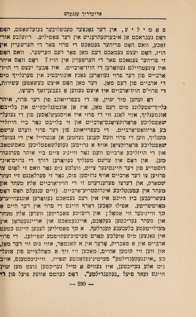 פריעדריך ענכעלם פ^מיליע, אין דער גאנצער מענש^יכער געזעצשאפם, האט דאס געבראכמ אן איבערקעהרעניש אין דער פאםייציע. דיזעלבע אור־ זאכע, װאס האט פריהער געמאכט די פרוי פאר די הערשערין אין הויז# האט יעצט געמאכם דעם מאן פאר דעם הערשער. װאם האט זי פריהער געמאכט פאר די הערשערין אין הויז ? דאם װ$ם איהר איז צוגעטהײיצט געװארען די הויז־־ארבײט. איז אבער יעצט די הויד ארבײט פון דער פרוי געװארען גאנץ אונװיכטיג אין פערגלײף מיט די ארבײט םון דעם מאן. דער מאן האט איצט בעשאפען עשירות, די פרוי׳ם הויז־ארבײט איז איצט געװען א נעבעךזאף דערצג דא זעהען מיר שוין, אז די בעפרײאונג פון דער פרוי, איהר ג^ײף־שטעיצונג מיט דעם מאן, איז אן אונמעגציכקײט און באײבט :אונמעגיציף, אזוי י^אנג װי די םרוי איז אויסגעשלאסען פון די נעזעצ־ שאפטליכע פראדוקציאנס־ארבײט און זי ביצײבט נאר בײ הײז5ײ בע פרױואט־ארבײט. די בעפרײאונג פון דער פרוי װערט ערשט מעגציף, װען די פרוי װעט קענען נעהמען אן אנטהײצ אין די געזע^־ שאפטציכע פראדוקציאן אויף א גרויםען געזעלשאפטיציכען מאסשטאב און די הויךיכע ארבײט װעט נאר װײניג צײט בײ איהר פערנעה־ מען. און דאם איז ערשט מענליף געװארען דורף די גרויס־אינ־ דוסטריע םון דער הײנטינער צײט, װעצכע ניט נאר װאם זי ילאזט צו פרויען צו דער ארבײט אויף נרויסען פוס, נאר זי םערלאנגט זײ זעהר שטארק, און דערצו פערענדערט זי די הויז־ארבײט א^ץ מעהר און מעהר אין עפענטציכע אינדוםטריע־ארבײט. (זײט ענגעיצם האט דאס נעשריעבען ביז הײנט איז אין דעם געמאכט געװארען אונגעהײערע פארטשריטע. אפילו קאכען דארף הײנט די פרוי אין דער הײם א סף װײניגער װי אמאל; אין ריעזיגע פאבריקען װערען אלץ מעהר און מעהר נעריכטען געקאכט, אײנגעמאכט און ארײנגעטהאן אין פערצײטעטע בלעכענע קענדי^עף. א סף פאמיליען לעבען הײנט כמעט אין נאנצען מיט אזע^כע סארט פערטינ־געקויפטע שפײזען. די םרוי ארבײט אין א םאבריק, אדער אין א קאנטאר, אזוי גוט װי דער מאן, און װען זײ קומען אהײם, מאכען זײ זיף א מאהצצײט םון אזע$- כע ״אײנגעקענדיילטע״ פערטיג־געקאכטע שפײז. װײניגסטענם, אויב ניט אצע געריכטען, איז נעװים א םײצ געריכטען נוצט מען שוין הײנט זעהר פיעיצ ״געקענדיצטע״. דאס נעהמט אװעק פיעל םון ײ ~ 290 —