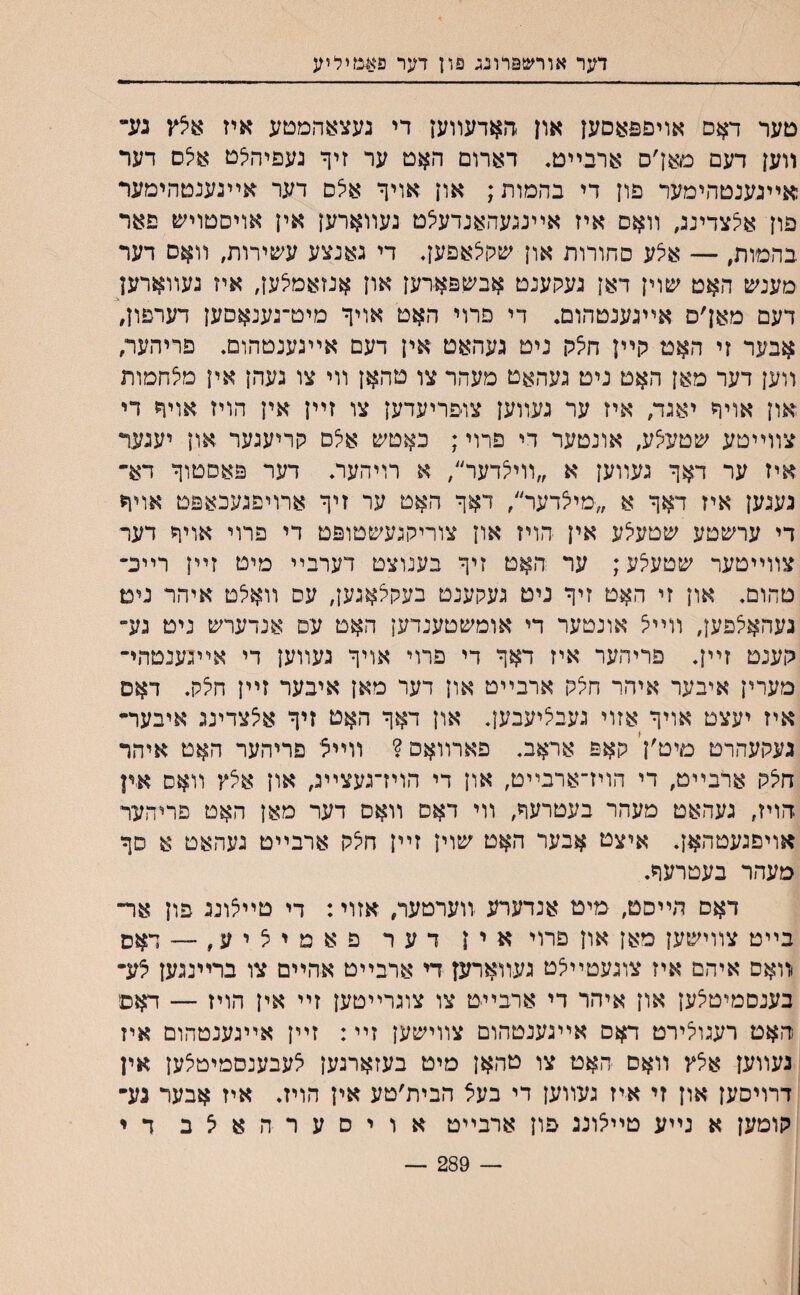 דער אורשפרונג פון דער פעמיליע טער דאס אויפפאםעז און זןאדעװען די נעצאהמטע איז עיצץ גע״ װען דעם מאן׳ם ארבײט. דארום האט ער זיך געפיהיצם א5ס דער אײגענטהימער פון די בהמות; און אויף אלם דער אײנענטהימער פון א^צדינג, װאס איז אײנגעהאנדעי^ט געװארען אין אויסטויש פאר בהמות, — אצע סחורות און שקלאפען, די גאנצע עשירות, װאם דער מענש האט שוין דאן געקענט אבשפארען און אנזאמיצען, איז געװארען דעם מאן׳ס אײגענטהום. די פרוי האט אויף מיט־גענאםען דערפון, אבער זי האט קײן חי^ק ניט געהאט אין דעם אײגענטהום. פריהער, װען דער מאן האט ניט געהאט מעהר צו טהאן װי צו געהן אין מילהמות און אויף יאגד/ איז ער געװען צופריעדען צו זײן אין הויז אויף די צװײטע שטעיצע, אונטער די פרוי; כאטש אלם קריעגער און יעגער איז ער דאף געװען א ״װי^דער״, א רויהעה דער פאסטוף דא־־ נעגען איז דאף א ״■מייצדער״, דאף האט ער זיף ארויפגעכאפט אויח די ערשטע שטעיצע אין הויז און צוריקגעשטופט די פרוי אויף דער צװײטער שטעלע; ער האט זיף בענוצט דערבײ מיט זײן רײכ־ טהום. און זי האט זיף ניט געקענט בעקלאגען, עס װאלט איהר נים געהא^פען, װײצ אונטער די אומשטענדען האט עס אנדערש ניט גע־ גןענט זײן. פריהער איז דאף די פרוי אויף געװען די אײגענטהי־ מערין איבער איהר ח^ק ארבײט און דער מאן איבער זײן חצק. דאם איז יעצט אויף אזוי געבליעבען. און דאף האט זיף אצצדינג איבער״ געקעהרט םיט׳ןי קאפ אראב. פארװאס ? װײצ פריהער האט איהר היצק ארבײט, די הויז־ארבײט, און די הויז־געצײנ, און אצץ װאס אין זזויז, געהאט מעהר בעטרעףע װי דאס װאס דער מאן האט פריהער אויפגעטהאן. איצט אבער האט שוין זײן חי^ק ארבײט געהאט א סף מעהר בעטרעף. דאם הײסט, מיט אנדערע יװערטער, אזוי: די טײצונג פון אר־ בײט צװישען מאן און פרוי אין דער פ א מ י 5 י ע, — דאס וװאס איהם איז צוגעטײצט געװארען די ארבײט אהײם צו ברײנגען צע־ בענסמיטצען און איהר די ארבײט צו צוגרײטען זײ אין הויז — דאס האט רעגולירט דאם אײגענטהום צװישען זײ: זײן אײגענטהום איז נעװען אילץ װאס האט צו טהאן מיט בעזארגען ^עבענסמיטצען אין דרויםען און זי איז געװען די בעצ הבית׳טע אין הויז. איז אבער נע״ קומען א נײע טײאוננ פון ארבײט אויםער־האצב ד י — 289