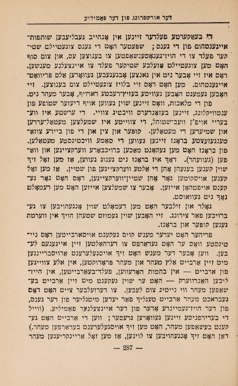 דער אורשפרונג פון דער פאמיליע ודי בעאקערםע פעי/דער זײנען אין אנתײב געביציעבען שותפזת- אײנענטהום יפון די גענס; שפעטער האט די .גענס צוגעםײצם שטי־ קער פ-ע5ד צו די דגויז־גענאםענשא-פטען צו בענוצען עס# און צום סור ד,אט מען צוגעטײי^ט אזעצבע שטיקער פעיצד צו אײנצעצנע מענשען. דאס איז זײ אבער ניט אין גאנצען אבגעגעבען געװארען איצס פרױואט־ אײגענטהום. מען האט -דאם זײ ביצױז צוגעטײצט צום בענוצען. זײ האבען געמעגט האבען געװיסע בעזיץ־רעכטע דאדויר, אבער מעהר ניט. פון די מיצאכות, װאס זײנען שוין געװען אויר דיעזער שטופע פון ענטװיקלונג, זײנען בעזאנדערס װיכטיג צװײ. די ערשטע איז װע־ בערײ אויפ׳ן ־װעב־שטוה^ די צװײטע איז שמעלצען מעטאצ־ערדען און שמיעדען די מעטאיצען. קופער און צין איון די פון בײדע צוזא״ מענגעזעצטע בראנז זײנען געװען די סאמע װיכטיגםטע מעטאצען. פון בראנז האט מען געקאנט מאכען ברויכבארע װערקצײגען און װא־ פען (געװעהר). דאף איז בראנז ניט גענונ געווען, אז סען זאיצ זיך שוין קענען בעגעהן אהן די אצטע װערקצײגען פון שטײן. אז מען זאיל קענען אויסקומען גאר אהן שטײךװערקצײגען, דאם האט נאר גע־ קענט אויפטהאן אײזען. אבער צו שמעלצען אײזען האט מען דעמאילט נאף ניט געװאוםט. גאיצד און זיצבער האט מען דעמאצט שוין אנגעהויבען צו נע־ ברויכען פאר צירונג. זײ האבען שוין געמוזט שטעהן הויך אין װערטת ׳ געגען קופער און בראנז. פריהער האט יעדער מענש קוים געקענט אויםארבײטען דאם נײ״ טיגסטע װאס ער האט געדארפט צו דערהאיצטען זײן אײגענעם צע־ בען. װען אבער דער מענש האט זיך אויסגעלערענט ארויסברײנגען מיט זײן ארבײט איצץ מעהר און מעהר פראדוקטען, אין אצע צװײגען פון ארבײט — אין בהמות האדעװען, פעלד־בעארבײטען, אין הײז־ יציכען האנדװערק — האט ער שוין געקענט מיט זײן ארבײט בע־ שאפען מעהר װי נײטיג צום לעבען. צו דערזעלבער צײט האט דאם געבראכט מעהר ארבײט טעגליך פאר יעדען מיטגציעד פון דער גענס, פון דער הויז־געמײנדע אדער פון דער אײנצעילנער פאמיליע. (װײא די בעדירפניסע זײנען געװארען גרעסער; װען די ארבײט האט גע־ קענט בעשאפען מעהר, האט מען זיך אויסגע^ערענט בעדארפען מעהר.) דאן האט זיך אנגעהויבען צו יצוינען, אז מען זאל ארײנקריעגען מעהר — 287 —