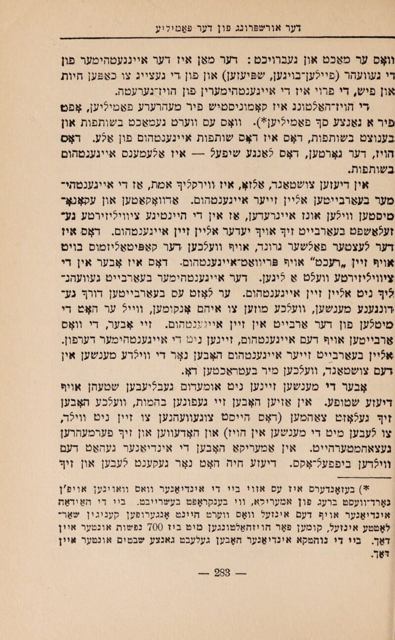 דער אורשפרוגג פון דער פאמיליע װאס ער מאכט און געברויכם: דער מאן איז דער אײנגעטהימער פון די געװעהר (םײצעךבויגען, שכיעזען) און פון די געצײג צו באפען חױת און פיש, די פרוי איז די אײגענטהימערין פון הוידגערעטת די הויז־האיצטונג איז קאמוניסטיש פיר מעהרערע פאטיי^יען, פיר א גאנצע סך םאמייציען*)* װאם עם װערט געמאכט בשותפות און בענוצט בשותפות, דאס איז ד^ס שותפות אײגענטהום פון ^ע. דאס הויז, דער גארטעך דאס לאנגע שיפעיצ — איז אלעמענס אײגענמהום בשותםות• אין דיעזען צושטאנד, אי^ז^, איז װירקציך אמת, אז די אײגענטהי־ סער בעארבײטען איצײן זײער אײגענטהום, אדװאקאטען און עהאגא־ םיסטען וויי^ען אונז אײנרעדען, אז אין די הײנטיגע צױויליזירטע גע• זעיצאשםט בעארבײט זיך אויך יעדער איצײן זײן אײגענטהום, דאס איז דער ^עצטער פאיצשער גרונד, אויך װעיצכען ידער קאפיטאיציזמוס בויט אויך זײן ״רעכט״ אויך פרױואט־אײגענטהום. דאס איז אבער אין די צױוייציזירטע װעי^ט א יציגעך דער אײנענטהימער בעארבײט געװעהנ־ ^יך ניט איצײן זײן אײגענטהום. ער לאזט עס בעארבײטען דורך גע־ דונגענע מענשען, װעלכע מוזען צו איהם אנקומען, װײצ ער האיט די מיטצען פון דער ארבײט אין זײן אײגענטהום. זײ אבער, די װאס ארבײטען אויך דעם אײגענטהום, זײנען ניט די אײגענטהימער דערפון. אצײן בעארבײט זײער אײגענטהום ה#בען נאר די װיאדע מענשען אין דעם צושטאנד, װעצכען מיר בעטראכטען דא. אבער די מענשען זײנען ניט אומעדום געביליעבען שטעהן אויך דיעזע שטופע. אין אזיען האבען זײ געפונען בהמות, װעלכע האבען זיך געיצאזט צאהמען (דאם הײסט צוגעװעהנען צו זײן ניט װיצד, צו יצעבען מיט די מענשען אין הויז) און האדעװען און זיך פערמעהרען געצאהמטערהײט. אין אמעריקא האבען די אינדיאנער געהאט דעם װייצדען ביפפ/^־אקס. דיעזע חיה האט נאר געקענט לעבען און זיך 8י5) בעזאנדערס איז עס אזוי בײ די אינדיאנער װאס װאוינען אויפ׳ן נארד־װעסט ברעג פון אמעריקא, װי בענקראפט בעשרײבט. בײ די האידאה אינדיאנער אויך דעם אינזעל װאס װערט הײנט אנגערופען קעניגין שאר־ לאטטע אינזעל, קומען פאר הויזהאלטונגען מיט ביז 700 נפשות אונטער אײן דאך. בײ די נוהטקא אינדיאנער האבען געלעבט גאנצע שבטים אונטער אײן דאד. — 283 —