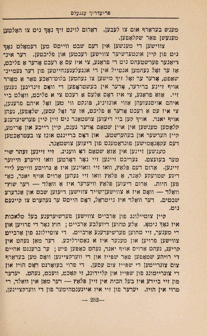 פריעדריך ענגעלם מענש בעדארך אום צו לעבען* דארום לוינט זיך נאך ניט צו האיצטען מענעשן פאר שלויצאפען, צװישען די מענשען אין דעם שבט װײםט מען דעמאלט נאך ניט פון קײן אונטערשיעד צװישען רעכטען און פליכטען, דער אינ״ דיאנער פערשטעהט ניט די פראגע, צי איז עס א רעכט אדער א פיציכט, אז ער זאי^ נעהמען אנטײל אין די אנגעצעגענהײטען פון דער נעמײנ־ שאפט, אדער ער זאצ זיך מישען צו נעהמען בלוט־ראכע פאר א מארד אויך זײנע ברידעו/ אדער אין בעשטראפען די װאס זינדיגען געגען זײ. אזא פראגע, צי איז דאם אלעס א רעכט צי א פליכט, װאלט בײ איהם אויסגעזעהן אזוי אונזיניג, פונקט װי מען זאי^ איהם פרעגען, צי איז עם א רעכט אדער א פציכט, אז ער זאצ עסען, שלאפען, נעהן אויך יאגת אויך קען בײ דיעזען צושטאנד ניט זײן קײן פערשיעדענע קי^אסען מענשען אין אײן שטאם אדער גענס, קײן רײכע און א-רימע, קײן הערשער און בעהערשטע. און דאס ברײננט אונז צו בעטראכטען דעם עקאנאמישען פונדאמענט םון דיעזען צושטאנד• מענשען זײנען אין אזא שטאם דא װעניג. זײ זײנען זעהר שי־ טער בעזעצט. געריכט זײנען זײ נאר דארטען װאו זײערע הײזער זיינען. ארום דעם פלאץ, װאו זײ װאוינען איז א גרויםע װײטע 5יײ דיגע שטרעקע לאנד, א פצאץ װאו זײ געהען ארויס אויך יאגד, כא־ פ־ען חױת. ארום דיעזען פ5אץ זויעדער איז א װאיצד — דער שוץ־ װאאד — װאס איז א צװישען־שײד צװישען דיעזען שבט און אנדערע שבטים. דער װאלד איז נײטרא^ דאם הײםט ער געהערט צו קײנעם ניט. קײן צוטײלונג פון ארבײט צװישען פערשיעדענע בעי^ מיצאבות איז נאך ניטא. אי^ע טהוען דיזעי^בע ארבײט ; חוץ נאר די פרויען און די מענער, זײ טהוען פערשיעדענע ארבײט. די צוטײצונג פון ארבײט צװישען פרויען און מענער איז א נאטירליבע. דער מאן נעהט אין קריעג, געהט ארויס אויך יאגד, געהט כאפען פיש ; ער ברענגט אהײם די רויהע שטאפען פאר שפײז און די װערקצײגען װאם מען בעדארך עום צוגרײטען די שפײז צום עםען. די פרוי בעזארנט דאס הויז און די צונרײטונג פון שפײז און קי^ײדוננ, זי קאבט, װעבט, נעתט. יעדער פון זײ בײדע איז בעל הבית אין זײן פי^אץ — דער מאן אין װאצד, די פרוי אין הויז. יעדער פון זײ איז אײגענטהימער םון די װערקצײגען, —282 —