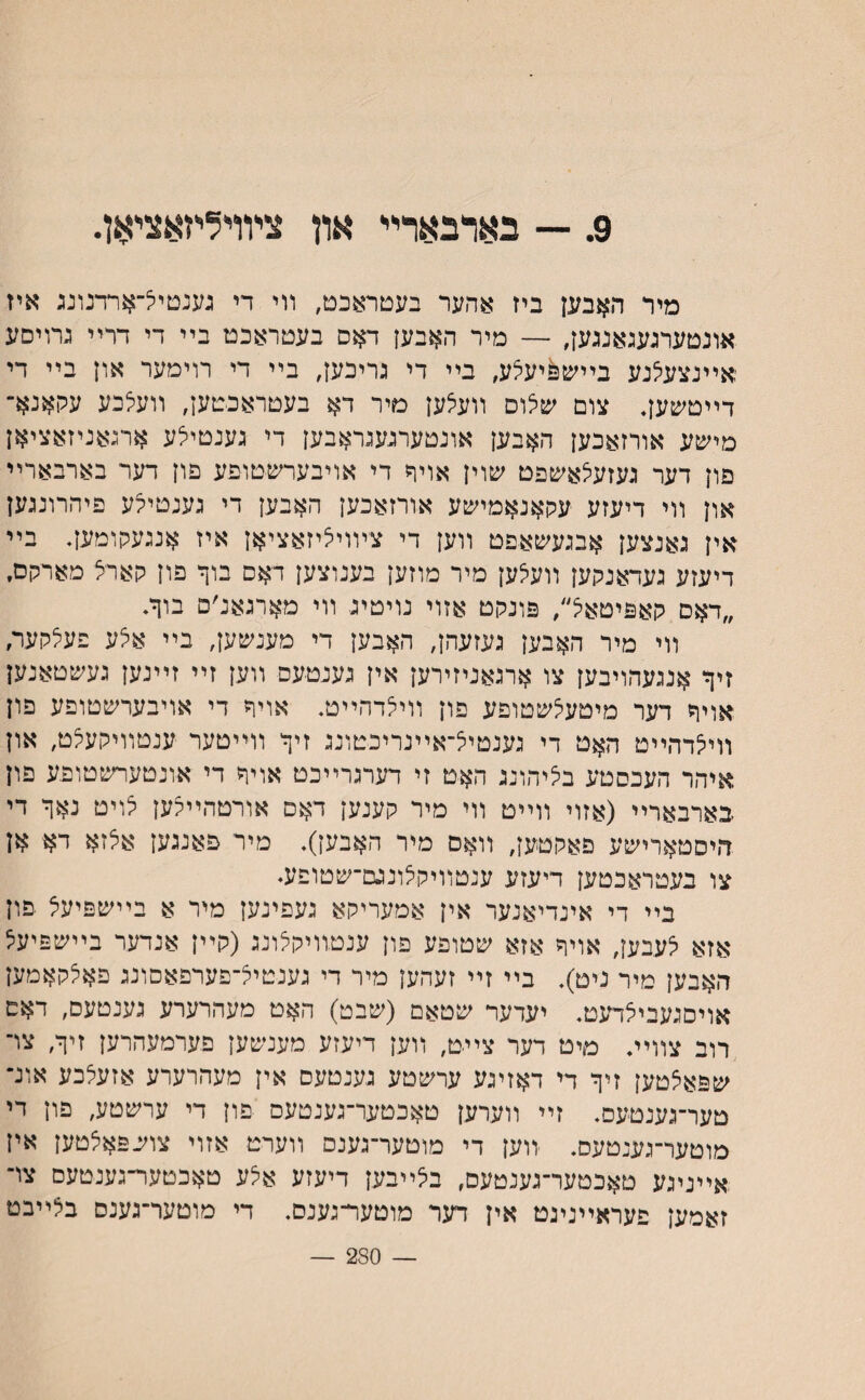 9. — בארבארײ און צױױלייזאצייאן. מיר האבען ביז אהער בעטראכט, װי די גענטיל־ארדנונג איז אונטערגעגאנגען, — מיר האבען דאס בעטראכט בײ די דרײ גחיסע אײנצעיצנע בײש&יעצע, בײ די גיריבען, בײ די רוימער און בײ די דײטשען• צום שצוס װעצען טיר דא בעטראכטען, װעלכע עקאנא־ מיע&ע אורזאכען האבען אונטערגעגראבען די גענטילע ארגאניזאציאן םון דער געזעיצאשפט שוין אויר די אויבערשטופע םון דער בארבארײ און װי דיעזע עקאנאמישע אורזאכען האבען די גענטילע פיהרונגען אין גאנצען אבגעשאפט װען די צױויציזאציאן איז אנגעקומען♦ בײ דיעזע געדאנקען װעצען מיר מוזען בענוצען דאם בוך פון קארצ מארקם. ״דאם קאפיטאל/ פונקט אזוי נויטיג װי מארגאנ׳ם בוךי װי מיר האבען געזעהן, האבען די מענע&ען, בײ אצע פעצקער, זיך אנגעהויבען צו ארגאניזירען אין גענטעס װען זײ זײנען געשטאנען אויך דער מיטעצשטופע פון װיצדהײט. אויך די אויבערשטופע פון װיצדהײט האט די גענטיצ־אײנריכטונג זיך װײטער ענטװיקעצט, און איהר העכסטע בציהונג האט זי דערגרײכט אויך די אונטערשטופע פון בארבארײ (אזוי װײט װי מיר קענען דאם אורטהײצען צויט נאך די היסטארישע פאקטען, װאס מיר האבען). מיר פאנגען אצזא דא אן צו בעטראכטען דיעזע ענטװיקצונגם־שטופע. בײ די אינדיאנער אין אמעריקא געפינען מיר א בײשפיעצ פון אזא צעבען, אויך אזא שטופע פון ענטװיקצונג (קײן אנדער בײשפיעצ האבען מיר ניט). בײ זײ זעהען מיר די גענטיצ־פערפאםונג פאצקאמען אויםגעביצדעט. יעדער שטאם (שבט) האט מעהרערע גענטעם, דאם רוב צװיװ מיט דער צײט, װען דיעזע מענשען פערמעהרען זיך, צױ שפאצטען זיך די דאזיגע ערשטע גענטעם אין מעהרערע אזעצכע אונ־ טער־גענטעס. זײ װערען טאכטער־גענטעם פון די ערשטע, פון די מוטער־גענטעס. ווען די מוטער־גענם װערט אזוי צושפאצטען אין אײניגע טאכטער־גענטעם, בצײבען דיעזע אצע טאכטער־גענטעם צױ זאמען פעראײניגט אין דער מוטער־גענס. די מוטער־גענס בצײבט — 250 —