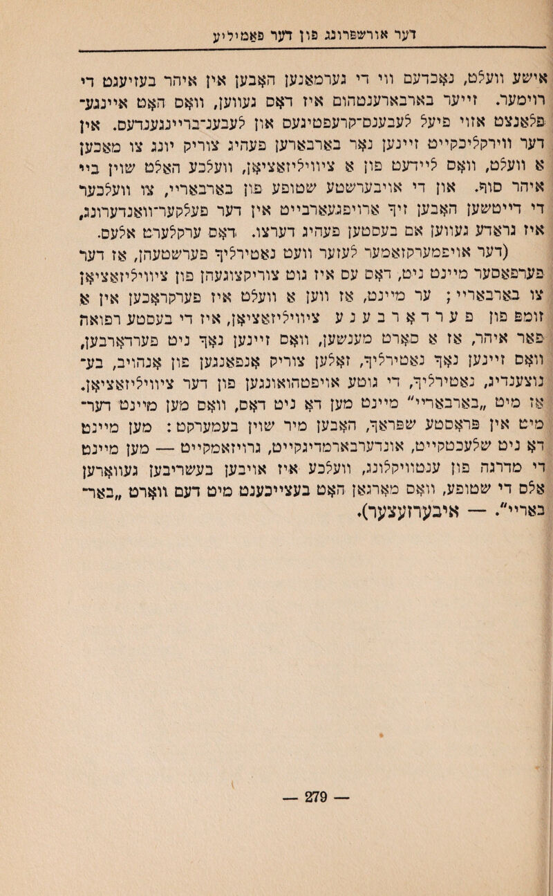 דער אורשפרוגג פון דער פאמיליע אישע װעצם, נאכדעם װי די גערמאנען האבען אין איהר בעזיעגם די רוימער. זײער בארבארענטהום איז דאס געװען, װאס האם אײנגע־ סלאנצט אזוי פיעל לעבענס־קרעפטיגעס און יצעבענ־ברײנגענדעס. אין דער װירקיציכקײט זײנען נאר בארבארען פעהיג צוריק ױנג צו מאכען א װעיצט, װאס יצײדעט פון א צױויליזאציאן, װעלכע האיצט שוין בײ איהר סוד. און די אויבערשטע שטופע פון בארבארײ, צז װעלכער די דײטשען האבען זיך ארויפגעארבײט אין דער פע^קער־װאנדערונג, איז גראדע געװען אם בעסטען פעהיג דערצג .דאם ערקלערט אצעס. (דער אויפמערקזאמער לעזער װעט נאטיריציך פערשטעהן, אז דער פערפאםער מײנט ניט,■ דאם עס איז גוט צוריקצוגעהן פון צױוייציזאציאן צו בארבארײ; ער מײנט, אז װען א װעלט איז פערקראכען אין א זומפ םון פערדארבענע צױויליזאציאן, איז די בעםטע רפואה פאר איד׳ר, אז א םארט מענשען, װאם זײנען נאך ניט פערדארבען, װאם זײנען נאך נאטירציך, זאצען צוריק אנפאנגען פון אנהויב, בע־ נוצענדיג, נאטירציך, די גוטע אויפטהואונגען פון דער ציװייציזאציאן. אז מיט ״בארבארײ״ מײנט מען דא ניט דאס, װאס מען מײנט דער־ מיט אין פראסטע שפראך, האבען מיר שוין בעמערקט: מען מײנט דא ניט שי^עכטקײט, אונדערבארמדיגקײט, גרויזאמקײט — מען מײנט די מדרגה פון ענטװיקצונג, װעלכע איז אויבען בעשריבען געװארען אלס די שטופע, װאס מארגאן האט בעצײכעגט סיט דעם װארט ״באר־ בארײ״♦ — איבעחעצער)♦ — 279 —