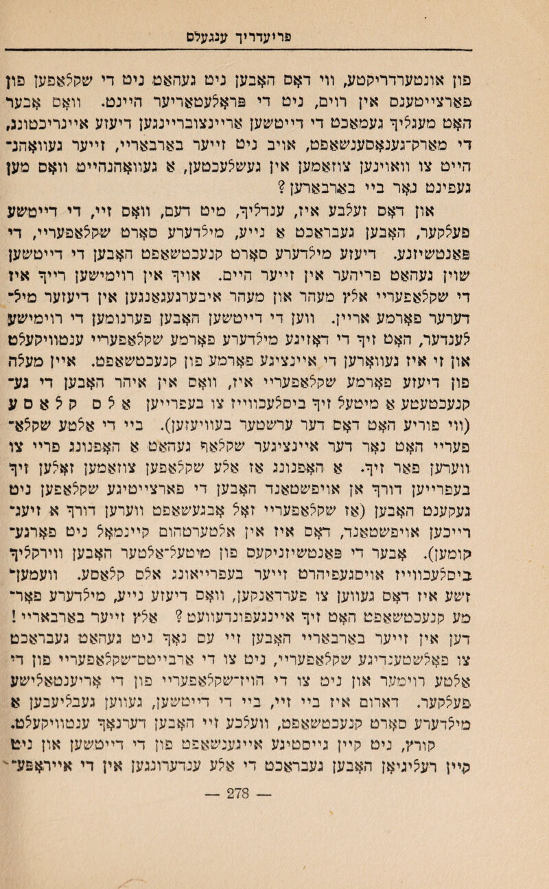 פריעדריך ענגעלם פון אונטערדריקטע, װי דאס האבען גיט געהאט נים די שקל;עפעז פון פארצײטענם אין רוים, ניט די פראלעטאריער הײנט* װאם אבעד האט מעגי^יף געמאכט די דײטשען ארײנצוברײנגען דיעזע אײנריכטונג, די מאמךגענאסענשאפט, אויב ניט זײער בארבאריי, זײער געװאהנ־ הײט צו װאוינען צוזאמען אין געש^עכטען, א געװאהנהײט װאס מען געפינט גאר בײ באדבארען ? און דאס זעי^בע איז, ענדליף, מיט דעם, װאס זײ, די דײטשע פעצקער, האבען געבראכט א נײע, מיצדערע סארט שקיצאפעריה די פאנטשיזנע. דיעזע מיצדערע סארט קנעכטשאפט האבען די דײטשען שוין געהאט פריהער אין זײער הײם. אויף אין רוימישען רײף איז די שקצאפערײ אצץ מעהר און מעהר איבערגעגאנגען אין דיעזער מיצ־ דערער פארמע ארײן. װען די דײטשען האבען פערנומען די רוימישע ^ענדעו/ האט זיף די דאזיגע מילדערע פארמע שקלאפערײ ענטװיקעי^ט און זי איז געװארען די אײנציגע פארמע פון קנעכטשאפט. אײן מעיצה פון דיעזע פארמע שקלאפערײ איז, װאס אין איהר האבען די גע־ קנעכטעטע א מיטעצ זיף ביסצעכװײז צו בעפרײען איצס קצאםע (װי פוריע האט דאס דער ערשטער בעװיעזען). בײ די אצטע שקיצא־ פערײ האט נאר דער אײנציגער שקצאף געהאט א האפנונג םרײ צו װערען פאר זיף״ א האפנונג אז איצע שקצאפען צוזאמען זאילען זיף בעפרײען דורף אן אויפשטאנד האבען די פארצײטיגע שקלאפען ניט געקענט האבען (אז שקצאפערײ זאצ אבגעשאפט װערען דורף א זיעד רײכען אויפשטאנד, דאס איז אין אצטערטהום קײנמאיצ ניט פארגע־ גןומען). אבער די פאנטשיזניקעם פון מיטעצ־א^טער האבען װירקיציך ביסצעכװײז אויסגעפיהרט זײער בעפרײאונג אלס קצאםע. װעמעך זשע איז דאס געװען צו פערדאנקען, װאם דיעזע נײע, מיצדערע פאר־ מע קנעכטשאפט האט זיף אײנגעפונדעװעט ? אלץ זײער בארבארײ ! דען אין זײער בארבארײ האבען זײ עס נאף ניט געהאט געבראכט צו פאקשטענדיגע שקצאפערײ, ניט צו די ארבײטס־שקלאפערײ פון די אצטע רוימער און ניט צו די הוידשקצאפערײ פון די אריענטאצישע פעילקער. דארום איז בײ זײ, בײ די דײטשען, געװען געבליעבען א מי^דערע סארט קנעכטשאפט, װעצכע זײ האבען דערנאף ענטװיקעיצט. קורץ, ניט קײן גײסטיגע אײגענשאפט פון די דײטשען און ניט קיין רעיציגיאן האבען געבראכט די אלע ענדערונגען אין די אײראפע״' — 278