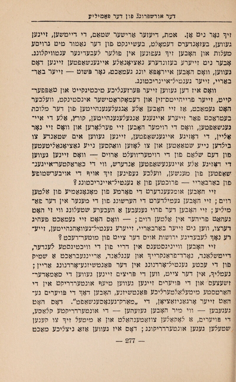 דער אורשפרונג פון דער פאמילמנ זיך גאר ניט אן. אמת, דיעזער ארישער שטאם, די דײטשען, זײנען געװען, בעזאנדערס דעמאלט, בעשײנקט פון דער נאסור טיט גרויםע מעלות און האבען זיך געפונען אין פולער יצעבעדיגער ענטװיקלונג. אבער ניט זײערע בעזונדערע נאציאנא^ע אײגענשאפטען זײנען דאם געװען7 װאם האבען אײראפא ױנג געמאכט, נאר פשוט — זײער באר־ בארײ, זײער גענטייצ־אײנריכטונג. װאס איז דען געװען זײער פערזעניציכע טיכטיגקײט און טאפפער־ קײט, זײער פרײהײטם־זין און דעמאקראטישער אינםטינקט, װעי^כער האט געמאכט, אז זײ האבען אצע אנגעלעגענהײטען פון דער מלוכה בעטראכט פאר זײערע אײגענע אנגעיצעגענהײטען, קורץ, א^ע די אײ־ גענשאפטען, װאס די רוימער האבען זײ פערי^ארען און װאס זײ נאר איצײן, די דאזיגע אײגענשאפטען, זײנען געװען אים שטאנדע צו בייצדען נײע שטאאטען און צו צאזען װאקסען נײע נאציאנאיליטעטען פון דעם שיצאם פון די רוימער־װעיצט ארויס — װאם זײנען געװען די דאזיגע אצע אײגענעשאפטען אנדערש, װי די כאראקטער־אײגענ־ ישאפטען פון מענשען, װעי^כע געפינען זיך אויך די אויבערשטופע פון בארבארײ — פרוכטען פון א גענטי^־אײנריכטונג ? זײ האבען אומגעענדערט די פארמע פון מאנאגאמיע פרן אי^טען רוים; זײ האבען געמייצדערט די הערשונג פון די מענער אין דער פא־ מייציע; זײ האבען דער פרוי געגעבען א העכערע שטעצונג װי זי האט געהאט פריהער אין אאטען רוים; — װאס האט זײ געמאכט פעהיג דערצו, װען גיט זײער בארבאריױ זײערע גענטיצ־געװאהנהײטען, זײע־ רע נאך יצעבעדיגע ירױצ&ות אוים דער צײט פון מוטער־רעכט ? זײ האבען װײניגסטענם אין דרײ פון די װיכטיגסטע ^ענדער, דײטש^אנד, נארד־פראנקרײך און ענגלאנד, ארײנגעבראכט א שטיק פון די עכטע גענטייצ־ארדנונג אין דער פאנטשיזנע־ארדנונג ארײן; נעמליך, אין דער צײט, װען די פריצים זײנען געװען די םאמאדער־ זשעצעס און די פויערים זײנען געװען טיעח אונטערדריקט אין די הארטסטע מיטעיצאצטעריציכע פאנטשיזנע, תאבען דאך די פויערים גע־ האט זײער ארגאניזאציאן, די ״מארק־גענאסענשאפט״. דאס האט געגעבען — װי מיר האבען געזעהען — די אונטערדריקטע קי^אסע, די פויערים, א י^אקאילען צוזאמענהאלט און א מיטעל זיך צו קענען שטעצען געגען אונטערדריקונג; דאס איז געװען אז^ ניציציכע מאכט 277 —