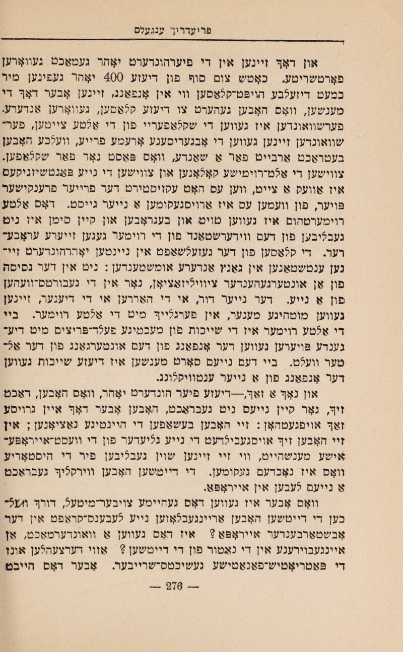 ז פריעדריך ענגעלפ און דאך זײנען אין די פיערהונדערם יאהר געמאכט געװארען פארטשריטע. כאטש צום םוך פון דיעזע 400 יאהר נעפינען מיר כמעט דיזעצבע מיפט־לןצאסען װי אין אנפאננ, זײנען אבער דאך די םעמכען, װאס האבען געהערט צו דיעזע קלאסען, נעװארען אנדערע. פערשװאונדען איז געװען די ע&גןצאםערײ פון די אלטע צײטען, פער־ שװאונדען זײנען געװען די אבנעריסענע ארעמע פרײע, װעצכע האבען בעטראכט ארבײט פאר א שאנדע; װאם פאסט נאר פאר שיוצאםען. צװישען די אצט־רוימישע קאלאנען און צװישען די נײע פאגטשיזניקעם איז אװעק א צײט, װען עס האט עקזיסטירט דער פרײער םרענקישער פויער, פון װעמען עס איז ארויסגעקומען א נײער גײסט. דאם אלטע רוימערטהום איז געװען טויט און בעגראבען און קײן סימן איז ניט געביציבען פון דעם װידערשטאנד פון די רוימער געגען זײערע עראבע־ רער. די קי^אםען פון דער געזעצשאפט אין נײנטען יאררהונדערט זײ־ נען ענטשטאנען אין גאנץ אנדערע אומשטענדען: ניט אין דער גסיםד• םון אן אונטערגעהענדער ציװיציזאציאן, נאר אין די געבורמם־װעהען םון א נײע. דער נײער דור, אי די האררען אי די דיענער, זײנען געװען מוטהיגע מענער, אין פערגלײך מיט די אלטע רוימער. בײ די אצטע רוימער איז די שײכות פון מעכטיגע פעלד־פריצים מיט דיע־ נענדע פויערען געװען דער אנפאנג פון דעם אונטערגאנג םון דער אל־ טער װעצט. בײ דעם נײעם סארט מענשען איז דיעזע שײכות געװען דער אנפאנג פון א נײער ענטװיקצונג. און נאך א זאך,—דיעזע םיער הונדערט יאהר, װאס האבען, דאכט זיך, גאר קײן נײעם ניט געבראגט, תאבען אבער דאך אײן גרויסע זאך אויםגעטהאן: זײ האבען בעשאפען די ד״ײנטיגע נאציאנען; אין זײ האבען זיך אויסנעביאדעט די נײע גציעדער פון די װעסט־אײראפע־ .אישע מענשהײט, וױ זײ זײנען שוין געבליבען פיר די היםטאריע װאם איז נאכדעם געקומען. די דײטשען האבען װירקציך געבראכט א נײעם ^עבען אין אײראפא. װאם אבער איז געװען דאס געהײמע צויבער־מיטעצ, דורך וז<וצ־ כען די דײטשען האבען ארײנגעבצאזען נײע יצעבענס־קראפט אין דער אבשטארבענדער אײראפא? איז האס געװען א װאונדערמאכט, אן אײנגעבוירענע אין די נאטור פון די דײטשעץ ? אזוי דערצעהצען אונז די פאטריאטיש־פאנאטישע געשיכטס־שרײבער. אבער דאס הײבט — 276 —