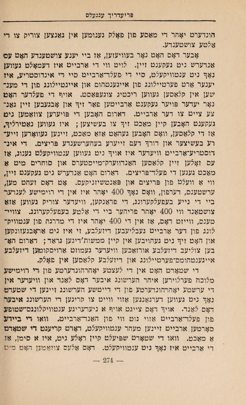 פריעדריך ענגעלס הונדערט יאהר די מאסע פון פאצק גענומען אין גאנצען צוריק צו די אצטע צושטענדע. אבער דאס האט נאר בעװיעזען, אז בײ יענע צושטענדע האט עסי אנדערש ניט געקענט זײן, צויט װי די ארבײט איז דעמאצט געװען נאך ניט ענטװיקעצט, סײ די ׳פעצד־ארבײט סײ די אינדוםטריע, איז יענער ארט פערטײצונג פון אײגענטהום און אײנטײצונג פון די מענ־ יסען אין קצאסען געװען ריכטיג צוגעפאסט. אויח די פעצדער האמ נאר יעדער פויער געקענט ארבײטען פאר זיך און אבגעבען זײן גאנ־ צע צײט צו דער ארבײט• דארום האבען די פויערען צוזאמען נים געקענמ האבען קײן מאכט זיך צו בעשיצען; איז געװען נאטירציך, אז די קצאםען, ־װאס האבען געהאט אזא מאכט, זײנען געװארען זײע־ רע בעשיצער און דורך דעם זײערע בעהערשענדע פריצים. די אינ־ דוםטריע־ארבײט װיעדער איז אויך ניט געװען ענטװיקעצט גענוג, אז עס זאצען זײן קצאסען האנדװערק־מײםטערס און סוחרים מיט א מאכט געגען די פעצד־פריצים. דארום האט אנדערש ניט געקענט זײן, װי א װעצט פון פריצים און פאנטשיזניקעם. אט דאס זעהט מען, ערשטענס, דערפון# ־װאס נאך 400 יאהר איז אין די רזימישע צענדער בײ די נײע בעפעצקערונג, די פראנקען, װיעדער צוריק געװען אזא צושטאנד יװי 400 יאהר פריהער בײ די איצטע בעפעצקערונג צװײ־ טענס, װײזט דאס, אז אין די 400 יאהר איז די מדרגה פון ענטװיק־ צונג פון דער ארבײט געבציעבען דיזעצבע, זי איז ניט אראבגעזונקען און האט זיך ניט געהויבען אין קײן ממשות׳דיגען גראד; דארום הא־ בען צוציעב דיזעצבע אורזאכען װיעדער געמוזט ארויסקומען דיזעצבע אײגענטהומס־פערטײצונג און דיזעצבע קצאםען אין פאצק. די שטאדט האט אין די צעצטע יאהרהונדערטע פון די רוימישע מצוכה פערצוירען איהר הערשונג איבער דאס צאנד און װיעדער אין די ערשטע יאהרהונדערטע פון די דײטישע הערשונג זײנען די שטעדט נאך ניט געװען דערגאנגען אזוי װײט צו קריגען די הערשונג איבער דאס צאנדי אויך דאס צײגט אויך א ניעדעריגע ענטװיקצוננס־שטופע יפון פעצד־ארבײט אזוי גוט װי יפון האנד־ארבײט, װאו די בײדע סארטען ארבײט זײנען מעהר ענטװיקעצט, דארט קריעגיט די שטאדמ א מאכט. װאו די שטאדט שפיעצט קײן ראצע נימ, איז א סימן, אז די ארבײט איז נאך ניט ענטװיקעצט. דאם אצעס צוזאמען האט מיט _ 274 —