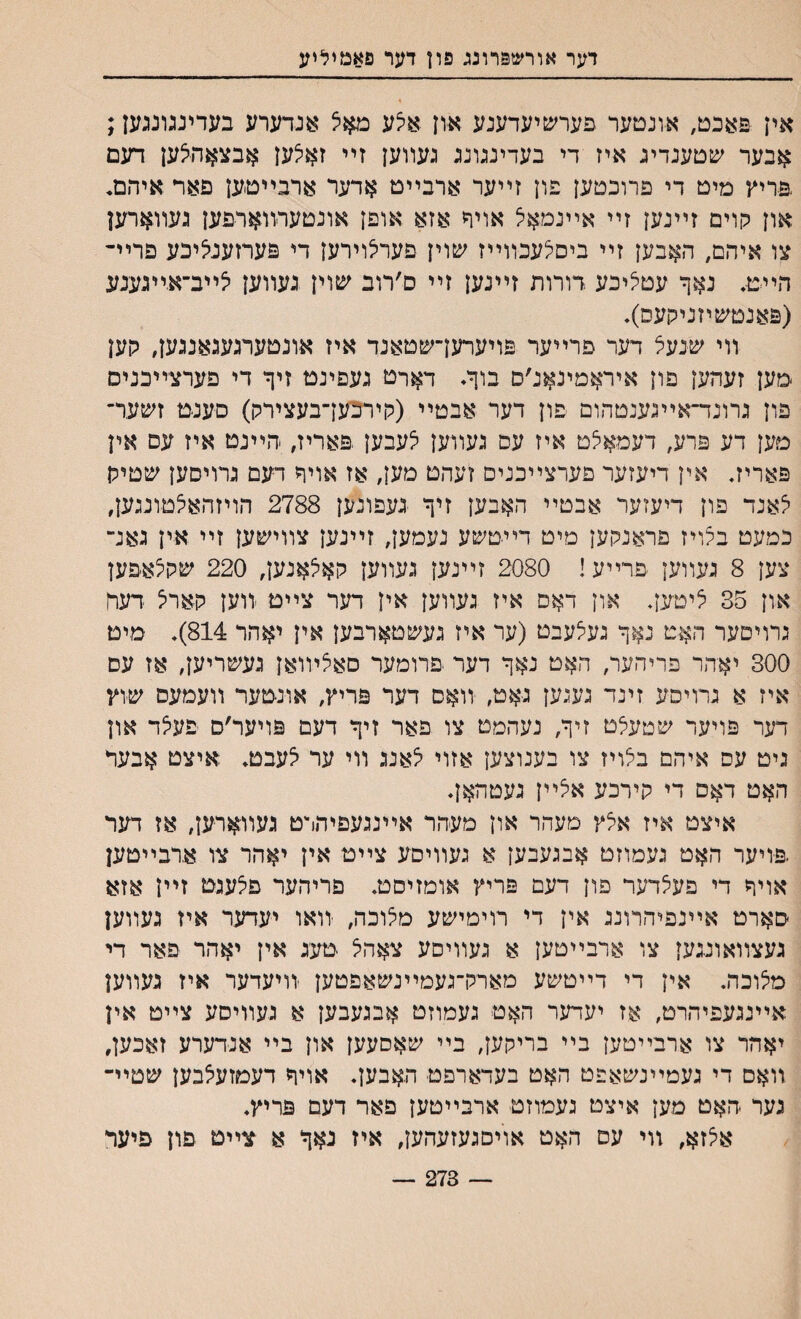 דער אורשפרונג פון דער פאמיליע אין פאכט# אונםער פערשיעדענע און אצע מאיצ אנדערע בעדיעועען; אבער שטענדיג איז די בעדינגונג געװען זײ ז^ען אבצאהצען דעם פריץ מיט די פרוכטען פון זײער ארבײט אדער ארבײטען פאר איהם. און קוים זײנען זײ אײנמאל אויף אזא אופן אונטערװארפען געװארען צו איהם, האבען זײ ביסצעכװײז שוין פערלוירען די פערזעני^יכע פריײ הײט, נאך עטיליכע רורות זײנען זײ ם׳רוב שוין געװען *ײב־אייגעגע (פאנטשיזנילןעס). װי שנעל דער פרײער פױערעךשטאנד איז אונטערגענאנגען, גןען מען זעהען פון איראמינאנ׳ס בוךי דארט געםינט זיך די פערצײכניס פון גרונד־אײגענטהום פון דער אבטײ (קירכען־בעצירלן) סענט זשער־ מען דע פרע, דעמאיצט איז עס געװען י^עבען.פאריז, הײנט איז עס אין פאריר אין דיעזער פערצײכנים זעהט מען׳ אז אויך רעם גרויםען שטיק ^אנד פון דיעזער אבטײ האבען זיך געפונען 2788 הויזהאצטונגען, כמעט בלויז פראנקען מיט דײטשע נעמען# זײנען צװישען זײ אין גאנ״ צען 8 געװען פרײע! 2080 זײנען געװען קאצאנען, 220 שקלאפען און 35 ליטעך און דאם איז געװען אין דער צײט יװען קאריצ דער גרויםער האט נאך געלעבט (ער איז געשטארבען אין יאהר 814). מיט 300 יאיהר פריהער, האט נאך דער פרומער םאצױואן געשריען, אז עם איז א גרויםע זינד געגען גאט, •װאם דער פריץ/ אונטער װעמעס שוץ דער פויעד שטעלט זיך, נעהמט צו פאר זיך דעם פויער׳ס פעלד און ניט עס איהם ביצױז צו בענוצען אזוי לאנג װי ער יצעבט. איצט אבער האט דאם די קירכע אצײן געטהאן. איצט איז אצץ מעהר און מעהר אײנגעפיהרט געװארען, אז דער פויער האט געמוזט אבגעבען א געװיסע צײט אין יאהר צו ארבײטען אויך די פעצדער פון דעם פריץ אומזיסט. פריהער פצעגט זײן אזא סארט אײנפיהרונג אין די רוימישע מצוכה, זואו יעדער איז געװען געצװאונגען צו ארבײטען א געװיסע צאהל טעג אין יאהר פאר די מצוכה. אין די דײטשע מארק־געמײנשאפטען זויעדער איז געװען אײנגעפיהרט, אז יעדער האט געמוזט אבגעבען א געװיסע צײט אין יאהר צו ארבײטען בײ בריקען, בײ שאסעען און בײ אנדערע זאכען, .װאס די געמײנשאפט האט בעדארפט האבען. אויף דעטזעצבען שטײ־ גער האט מען איצט נעמוזט ארבײטען פאר דעם פריץ. אי^זא, זוי עס האט אױםגעזעהען, איז נאך א צײס פון פיעל 273 —